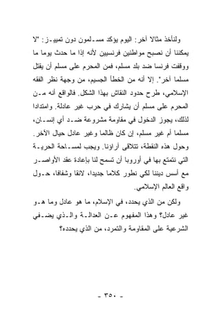 ‫ﻭﻟﻨﺄﺨﺫ ﻤﺜﺎﻻ ﺁﺨﺭ: ﺍﻟﻴﻭﻡ ﻴﺅﻜﺩ ﻤﺴـﻠﻤﻭﻥ ﺩﻭﻥ ﺘﻤﻴﻴـﺯ: "ﻻ‬
                                       ‫ﹰ‬
‫ﻴﻤﻜﻨﻨﺎ ﺃﻥ ﻨﺼﺒﺢ ﻤﻭﺍﻁﻨﻴﻥ ﻓﺭﻨﺴﻴﻴﻥ ﻷﻨﻪ ﺇﺫﺍ ﻤﺎ ﺤﺩﺙ ﻴﻭ ‪‬ﺎ ﻤﺎ‬
    ‫ﻤ‬
‫ﻭﻭﻗﻔﺕ ﻓﺭﻨﺴﺎ ﻀﺩ ﺒﻠﺩ ﻤﺴﻠﻡ، ﻓﻤﻥ ﺍﻟ ‪‬ﺤ ‪‬ﻡ ﻋﻠﻰ ﻤﺴﻠﻡ ﺃﻥ ﻴﻘﺘل‬
                  ‫ﻤ ﺭ‬
‫ﻤﺴﻠ ‪‬ﺎ ﺁﺨﺭ". ﺇﻻ ﺃﻨﻪ ﻤﻥ ﺍﻟﺨﻁﺄ ﺍﻟﺠﺴﻴﻡ، ﻤﻥ ﻭﺠﻬﺔ ﻨﻅﺭ ﺍﻟﻔﻘﻪ‬
                                                 ‫ﻤ‬
‫ﺍﻹﺴﻼﻤﻲ، ﻁﺭﺡ ﺤﺩﻭﺩ ﺍﻟﻨﻘﺎﺵ ﺒﻬﺫﺍ ﺍﻟﺸﻜل. ﻓﺎﻟﻭﺍﻗﻊ ﺃﻨﻪ ﻤـﻥ‬
‫ﺍﻟ ‪‬ﺤ ‪‬ﻡ ﻋﻠﻰ ﻤﺴﻠﻡ ﺃﻥ ﻴﺸﺎﺭﻙ ﻓﻲ ﺤﺭﺏ ﻏﻴﺭ ﻋﺎﺩﻟﺔ. ﻭﺍﻤﺘﺩﺍ ‪‬ﺍ‬
 ‫ﺩ‬                                             ‫ﻤ ﺭ‬
‫ﻟﺫﻟﻙ، ﻴﺠﻭﺯ ﺍﻟﺩﺨﻭل ﻓﻲ ﻤﻘﺎﻭﻤﺔ ﻤﺸﺭﻭﻋﺔ ﻀـﺩ ﺃﻱ ﺇﻨﺴـﺎﻥ،‬
‫ﻤﺴﻠ ‪‬ﺎ ﺃﻡ ﻏﻴﺭ ﻤﺴﻠﻡ، ﺇﻥ ﻜﺎﻥ ﻅﺎﻟ ‪‬ﺎ ﻭﻏﻴﺭ ﻋﺎﺩل ﺤﻴﺎل ﺍﻵﺨﺭ.‬
                      ‫ﻤ‬                          ‫ﻤ‬
‫ﻭﺤﻭل ﻫﺫﻩ ﺍﻟﻨﻘﻁﺔ، ﺘﺘﻼﻗﻰ ﺁﺭﺍﺅﻨﺎ. ﻭﻴﺠﺏ ﻟﻤﺴـﺎﺤﺔ ﺍﻟﺤﺭﻴـﺔ‬
‫ﺍﻟﺘﻲ ﻨﺘﻤﺘﻊ ﺒﻬﺎ ﻓﻲ ﺃﻭﺭﻭﺒﺎ ﺃﻥ ﺘﺴﻤﺢ ﻟﻨﺎ ﺒﺈﻋﺎﺩﺓ ﻋﻘﺩ ﺍﻷﻭﺍﺼـﺭ‬
‫ﻤﻊ ﺃﺴﺱ ﺩﻴﻨﻨﺎ ﻟﻜﻲ ﻨﻁ ‪‬ﺭ ﻜﻼ ‪‬ﺎ ﺠﺩﻴ ‪‬ﺍ، ﻻﺌ ﹰﺎ ﻭﺸﻔﺎ ﹰﺎ، ﺤـﻭل‬
       ‫ﻓ‬       ‫ﻘ‬      ‫ﺩ‬      ‫ﻤ‬     ‫ﹶﻭ‬
                                    ‫ﻭﺍﻗﻊ ﺍﻟﻌﺎﻟﻡ ﺍﻹﺴﻼﻤﻲ.‬
‫ﻭﻟﻜﻥ ﻤﻥ ﺍﻟﺫﻱ ﻴﺤﺩﺩ، ﻓﻲ ﺍﻹﺴﻼﻡ، ﻤﺎ ﻫﻭ ﻋﺎﺩل ﻭﻤﺎ ﻫـﻭ‬
‫ﻏﻴﺭ ﻋﺎﺩل؟ ﻭﻫﺫﺍ ﺍﻟﻤﻔﻬﻭﻡ ﻋـﻥ ﺍﻟﻌﺩﺍﻟـﺔ ﻭﺍﻟـﺫﻱ ﻴﻀـﻔﻲ‬
         ‫ﺍﻟﺸﺭﻋﻴﺔ ﻋﻠﻰ ﺍﻟﻤﻘﺎﻭﻤﺔ ﻭﺍﻟﺘﻤﺭﺩ، ﻤﻥ ﺍﻟﺫﻱ ﻴﺤﺩﺩﻩ؟‬




                       ‫- ٠٥٣ -‬
 