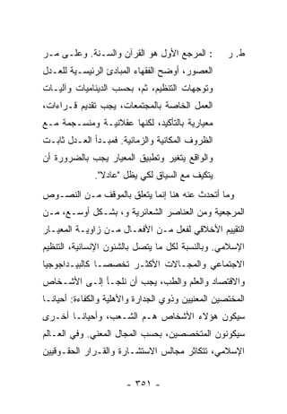 ‫: ﺍﻟﻤﺭﺠﻊ ﺍﻷﻭل ﻫﻭ ﺍﻟﻘﺭﺁﻥ ﻭﺍﻟﺴـ ﹼﺔ. ﻭﻋﻠـﻰ ﻤـﺭ‬
            ‫ﻨ‬                                       ‫ﻁ. ﺭ‬
‫ﺍﻟﻌﺼﻭﺭ، ﺃﻭﻀﺢ ﺍﻟﻔﻘﻬﺎﺀ ﺍﻟﻤﺒﺎﺩﺉ ﺍﻟﺭﺌﻴﺴـﻴﺔ ﻟﻠﻌـﺩل‬
                         ‫‪‬‬
‫ﻭﺘﻭﺠﻬﺎﺕ ﺍﻟﺘﻨﻅﻴﻡ، ﺜﻡ، ﺒﺤﺴﺏ ﺍﻟﺩﻴﻨﺎﻤﻴﺎﺕ ﻭﺁﻟﻴـﺎﺕ‬
‫ﺍﻟﻌﻤل ﺍﻟﺨﺎﺼﺔ ﺒﺎﻟﻤﺠﺘﻤﻌﺎﺕ، ﻴﺠﺏ ﺘﻘﺩﻴﻡ ﻗـﺭﺍﺀﺍﺕ،‬
‫ﻤﻌﻴﺎﺭﻴﺔ ﺒﺎﻟﺘﺄﻜﻴﺩ، ﻟﻜﻨﻬﺎ ﻋﻘﻼﻨﻴـﺔ ﻭﻤﻨﺴـﺠﻤﺔ ﻤـﻊ‬
‫ﺍﻟﻅﺭﻭﻑ ﺍﻟﻤﻜﺎﻨﻴﺔ ﻭﺍﻟﺯﻤﺎﻨﻴﺔ. ﻓﻤﺒـﺩﺃ ﺍﻟﻌـﺩل ﺜﺎﺒـﺕ‬
‫ﻭﺍﻟﻭﺍﻗﻊ ﻴﺘﻐﻴﺭ ﻭﺘﻁﺒﻴﻕ ﺍﻟﻤﻌﻴﺎﺭ ﻴﺠﺏ ﺒﺎﻟﻀﺭﻭﺭﺓ ﺃﻥ‬
              ‫ﻴﺘﻜﻴﻑ ﻤﻊ ﺍﻟﺴﻴﺎﻕ ﻟﻜﻲ ﻴﻅل "ﻋﺎﺩﻻ".‬
                ‫ﹰ‬
‫ﻭﻤﺎ ﺃﺘﺤﺩﺙ ﻋﻨﻪ ﻫﻨﺎ ﺇﻨﻤﺎ ﻴﺘﻌﻠﻕ ﺒﺎﻟﻤﻭﻗﻑ ﻤـﻥ ﺍﻟﻨﺼـﻭﺹ‬
‫ﺍﻟﻤﺭﺠﻌﻴﺔ ﻭﻤﻥ ﺍﻟﻌﻨﺎﺼﺭ ﺍﻟﺸﻌﺎﺌﺭﻴﺔ ﻭ، ﺒﺸـﻜل ﺃﻭﺴـﻊ، ﻤـﻥ‬
‫ﺍﻟﺘﻘﻴﻴﻡ ﺍﻷﺨﻼﻗﻲ ﻟﻔﻌل ﻤـﻥ ﺍﻷﻓﻌـﺎل ﻤـﻥ ﺯﺍﻭﻴـﺔ ﺍﻟﻤﻌﻴـﺎﺭ‬
‫ﺍﻹﺴﻼﻤﻲ. ﻭﺒﺎﻟﻨﺴﺒﺔ ﻟﻜل ﻤﺎ ﻴﺘﺼل ﺒﺎﻟﺸﺌﻭﻥ ﺍﻹﻨﺴﺎﻨﻴﺔ، ﺍﻟﺘﻨﻅﻴﻡ‬
‫ﺍﻻﺠﺘﻤﺎﻋﻲ ﻭﺍﻟﻤﺠـﺎﻻﺕ ﺍﻷﻜﺜـﺭ ﺘﺨﺼ ‪‬ـﺎ ﻜﺎﻟﺒﻴـﺩﺍﺠﻭﺠﻴﺎ‬
                ‫ﺼ‬
‫ﻭﺍﻻﻗﺘﺼﺎﺩ ﻭﺍﻟﻌﻠﻡ ﻭﺍﻟﻁﺏ، ﻴﺠﺏ ﺃﻥ ﻨﻠﺠـﺄ ﺇﻟـﻰ ﺍﻷﺸـﺨﺎﺹ‬
‫ﺍﻟﻤﺨﺘﺼﻴﻥ ﺍﻟﻤﻌﻨﻴﻴﻥ ﻭﺫﻭﻱ ﺍﻟﺠﺩﺍﺭﺓ ﻭﺍﻷﻫﻠﻴﺔ ﻭﺍﻟﻜﻔﺎﺀﺓ: ﺃﺤﻴﺎ ﹰـﺎ‬
  ‫ﻨ‬
‫ﺴﻴﻜﻭﻥ ﻫﺅﻻﺀ ﺍﻷﺸﺨﺎﺹ ﻫـﻡ ﺍﻟﺸـﻌﺏ، ﻭﺃﺤﻴﺎ ﹰـﺎ ﺃﺨـﺭﻯ‬
        ‫ﻨ‬
‫ﺴﻴﻜﻭﻨﻭﻥ ﺍﻟﻤﺘﺨﺼﺼﻴﻥ، ﺒﺤﺴﺏ ﺍﻟﻤﺠﺎل ﺍﻟﻤﻌﻨﻲ. ﻭﻓﻲ ﺍﻟﻌـﺎﻟﻡ‬
‫ﺍﻹﺴﻼﻤﻲ، ﺘﺘﻜﺎﺜﺭ ﻤﺠﺎﻟﺱ ﺍﻻﺴﺘﺸـﺎﺭﺓ ﻭﺍﻟﻘـﺭﺍﺭ ﺍﻟﺤﻘـﻭﻗﻴﻴﻥ‬


                       ‫- ١٥٣ -‬
 