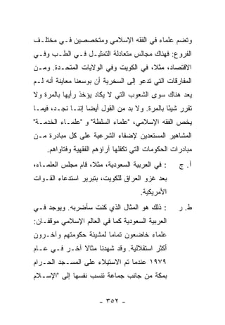 ‫ﻭﺘﻀﻡ ﻋﻠﻤﺎﺀ ﻓﻲ ﺍﻟﻔﻘﻪ ﺍﻹﺴﻼﻤﻲ ﻭﻤﺘﺨﺼﺼﻴﻥ ﻓـﻲ ﻤﺨﺘﻠـﻑ‬
‫ﺍﻟﻔﺭﻭﻉ: ﻓﻬﻨﺎﻙ ﻤﺠﺎﻟﺱ ﻤﺘﻌﺎﺩﻟﺔ ﺍﻟﺘﻤﺜﻴـل ﻓـﻲ ﺍﻟﻁـﺏ ﻭﻓـﻲ‬
‫ﺍﻻﻗﺘﺼﺎﺩ، ﻤﺜ ﹰ، ﻓﻲ ﺍﻟﻜﻭﻴﺕ ﻭﻓﻲ ﺍﻟﻭﻻﻴﺎﺕ ﺍﻟﻤﺘﺤـﺩﺓ. ﻭﻤـﻥ‬
                                      ‫ﻼ‬
‫ﺍﻟﻤﻔﺎﺭﻗﺎﺕ ﺍﻟﺘﻲ ﺘﺩﻋﻭ ﺇﻟﻰ ﺍﻟﺴﺨﺭﻴﺔ ﺃﻥ ﺒﻭﺴﻌﻨﺎ ﻤﻌﺎﻴﻨﺔ ﺃﻨﻪ ﻟـﻡ‬
‫ﻴﻌﺩ ﻫﻨﺎﻙ ﺴﻭﻯ ﺍﻟﺸﻌﻭﺏ ﺍﻟﺘﻲ ﻻ ﻴﻜﺎﺩ ﻴﺅﺨﺫ ﺭﺃﻴﻬﺎ ﺒﺎﻟﻤﺭﺓ ﻭﻻ‬
‫ﺘﻘﺭﺭ ﺸﻴ ًﺎ ﺒﺎﻟﻤﺭﺓ. ﻭﻻ ﺒﺩ ﻤﻥ ﺍﻟﻘﻭل ﺃﻴ ‪‬ﺎ ﺇﻨﻨـﺎ ﻨﺠـﺩ، ﻓﻴﻤـﺎ‬
                   ‫ﻀ‬                            ‫ﺌ‬
‫ﻴﺨﺹ ﺍﻟﻔﻘﻪ ﺍﻹﺴﻼﻤﻲ، "ﻋﻠﻤﺎﺀ ﺍﻟ ‪‬ﻠﻁﺔ" ﻭ "ﻋﻠﻤـﺎﺀ ﺍﻟﺨﺩﻤـﺔ"‬
                       ‫ﺴ‬
‫ﺍﻟﻤﺸﺎﻫﻴﺭ ﺍﻟﻤﺴﺘﻌﺩﻴﻥ ﻹﻀﻔﺎﺀ ﺍﻟﺸﺭﻋﻴﺔ ﻋﻠﻰ ﻜل ﻤﺒﺎﺩﺭﺓ ﻤـﻥ‬
    ‫ﻤﺒﺎﺩﺭﺍﺕ ﺍﻟﺤﻜﻭﻤﺎﺕ ﺍﻟﺘﻲ ﺘﻜﻔﻠﻬﺎ ﺁﺭﺍﺅﻫﻡ ﺍﻟﻔﻘﻬﻴﺔ ﻭﻓﺘﺎﻭﺍﻫﻡ.‬
‫: ﻓﻲ ﺍﻟﻌﺭﺒﻴﺔ ﺍﻟﺴﻌﻭﺩﻴﺔ، ﻤﺜ ﹰ، ﻗﺎﻡ ﻤﺠﻠﺱ ﺍﻟﻌﻠﻤـﺎﺀ،‬
                    ‫ﻼ‬                               ‫ﺁ. ﺝ‬
‫ﺒﻌﺩ ﻏﺯﻭ ﺍﻟﻌﺭﺍﻕ ﻟﻠﻜﻭﻴﺕ، ﺒﺘﺒﺭﻴﺭ ﺍﺴﺘﺩﻋﺎﺀ ﺍﻟﻘـﻭﺍﺕ‬
                                      ‫ﺍﻷﻤﺭﻴﻜﻴﺔ.‬
‫: ﺫﻟﻙ ﻫﻭ ﺍﻟﻤﺜﺎل ﺍﻟﺫﻱ ﻜﻨﺕ ﺴﺄﻀﺭﺒﻪ. ﻭﻴﻭﺠﺩ ﻓـﻲ‬          ‫ﻁ. ﺭ‬
‫ﺍﻟﻌﺭﺒﻴﺔ ﺍﻟﺴﻌﻭﺩﻴﺔ ﻜﻤﺎ ﻓﻲ ﺍﻟﻌﺎﻟﻡ ﺍﻹﺴﻼﻤﻲ ﻤﻭﻗﻔـﺎﻥ:‬
‫ﻋﻠﻤﺎﺀ ﺨﺎﻀﻌﻭﻥ ﺘﻤﺎ ‪‬ﺎ ﻟﻤﺸﻴﺌﺔ ﺤﻜﻭﻤﺘﻬﻡ ﻭﺁﺨـﺭﻭﻥ‬
                        ‫ﻤ‬
‫ﺃﻜﺜﺭ ﺍﺴﺘﻘﻼﻟﻴﺔ. ﻭﻗﺩ ﺸﻬﺩﻨﺎ ﻤﺜﺎﻻ ﺁﺨـﺭ ﻓـﻲ ﻋـﺎﻡ‬
              ‫ﹰ‬
‫٩٧٩١ ﻋﻨﺩﻤﺎ ﺘﻡ ﺍﻻﺴﺘﻴﻼﺀ ﻋﻠﻰ ﺍﻟﻤﺴـﺠﺩ ﺍﻟﺤـﺭﺍﻡ‬
‫ﺒﻤﻜﺔ ﻤﻥ ﺠﺎﻨﺏ ﺠﻤﺎﻋﺔ ﺘﻨﺴﺏ ﻨﻔﺴﻬﺎ ﺇﻟﻰ "ﺍﻹﺴـﻼﻡ‬


                       ‫- ٢٥٣ -‬
 