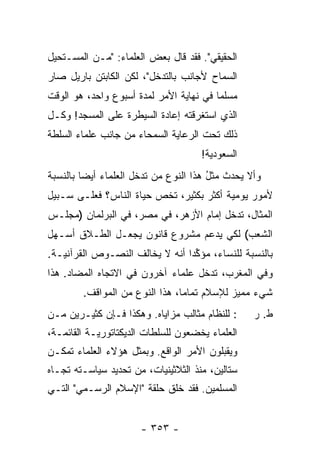 ‫ﺍﻟﺤﻘﻴﻘﻲ". ﻓﻘﺩ ﻗﺎل ﺒﻌﺽ ﺍﻟﻌﻠﻤﺎﺀ: "ﻤـﻥ ﺍﻟﻤﺴـﺘﺤﻴل‬
‫ﺍﻟﺴﻤﺎﺡ ﻷﺠﺎﻨﺏ ﺒﺎﻟﺘﺩﺨل"، ﻟﻜﻥ ﺍﻟﻜﺎﺒﺘﻥ ﺒﺎﺭﻴل ﺼﺎﺭ‬
‫ﻤﺴﻠ ‪‬ﺎ ﻓﻲ ﻨﻬﺎﻴﺔ ﺍﻷﻤﺭ ﻟﻤﺩﺓ ﺃﺴﺒﻭﻉ ﻭﺍﺤﺩ، ﻫﻭ ﺍﻟﻭﻗﺕ‬
                                         ‫ﻤ‬
‫ﺍﻟﺫﻱ ﺍﺴﺘﻐﺭﻗﺘﻪ ﺇﻋﺎﺩﺓ ﺍﻟﺴﻴﻁﺭﺓ ﻋﻠﻰ ﺍﻟﻤﺴﺠﺩ! ﻭﻜـل‬
‫ﺫﻟﻙ ﺘﺤﺕ ﺍﻟﺭﻋﺎﻴﺔ ﺍﻟﺴﻤﺤﺎﺀ ﻤﻥ ﺠﺎﻨﺏ ﻋﻠﻤﺎﺀ ﺍﻟﺴﻠﻁﺔ‬
                                     ‫ﺍﻟﺴﻌﻭﺩﻴﺔ!‬
‫ﻭﺃﻻ ﻴﺤﺩﺙ ﻤﺜل ﻫﺫﺍ ﺍﻟﻨﻭﻉ ﻤﻥ ﺘﺩﺨل ﺍﻟﻌﻠﻤﺎﺀ ﺃﻴ ‪‬ﺎ ﺒﺎﻟﻨﺴﺒﺔ‬
         ‫ﻀ‬                              ‫ُ‬
‫ﻷﻤﻭﺭ ﻴﻭﻤﻴﺔ ﺃﻜﺜﺭ ﺒﻜﺜﻴﺭ، ﺘﺨﺹ ﺤﻴﺎﺓ ﺍﻟﻨﺎﺱ؟ ﻓﻌﻠـﻰ ﺴـﺒﻴل‬
‫ﺍﻟﻤﺜﺎل، ﺘﺩﺨل ﺇﻤﺎﻡ ﺍﻷﺯﻫﺭ، ﻓﻲ ﻤﺼﺭ، ﻓﻲ ﺍﻟﺒﺭﻟﻤﺎﻥ )ﻤﺠﻠـﺱ‬
‫ﺍﻟﺸﻌﺏ( ﻟﻜﻲ ﻴﺩﻋﻡ ﻤﺸﺭﻭﻉ ﻗﺎﻨﻭﻥ ﻴﺠﻌـل ﺍﻟﻁـﻼﻕ ﺃﺴـﻬل‬
‫ﺒﺎﻟﻨﺴﺒﺔ ﻟﻠﻨﺴﺎﺀ، ‪‬ﺅﻜ ‪‬ﺍ ﺃﻨﻪ ﻻ ﻴﺨﺎﻟﻑ ﺍﻟﻨﺼـﻭﺹ ﺍﻟﻘﺭﺁﻨﻴـﺔ.‬
                                ‫ﻤ ﱢﺩ‬
‫ﻭﻓﻲ ﺍﻟﻤﻐﺭﺏ، ﺘﺩ ﹼل ﻋﻠﻤﺎﺀ ﺁﺨﺭﻭﻥ ﻓﻲ ﺍﻻﺘﺠﺎﻩ ﺍﻟﻤﻀﺎﺩ. ﻫﺫﺍ‬
                                   ‫ﺨ‬
        ‫ﺸﻲﺀ ﻤﻤﻴﺯ ﻟﻺﺴﻼﻡ ﺘﻤﺎ ‪‬ﺎ، ﻫﺫﺍ ﺍﻟﻨﻭﻉ ﻤﻥ ﺍﻟﻤﻭﺍﻗﻑ.‬
                                ‫ﻤ‬
‫: ﻟﻠﻨﻅﺎﻡ ﻤﺜﺎﻟﺏ ﻤﺯﺍﻴﺎﻩ. ﻭﻫﻜﺫﺍ ﻓـﺈﻥ ﻜﺜﻴـﺭﻴﻥ ﻤـﻥ‬     ‫ﻁ. ﺭ‬
‫ﺍﻟﻌﻠﻤﺎﺀ ﻴﺨﻀﻌﻭﻥ ﻟﻠﺴﻠﻁﺎﺕ ﺍﻟﺩﻴﻜﺘﺎﺘﻭﺭﻴـﺔ ﺍﻟﻘﺎﺌﻤـﺔ،‬
‫ﻭﻴﻘﺒﻠﻭﻥ ﺍﻷﻤﺭ ﺍﻟﻭﺍﻗﻊ. ﻭﺒﻤﺜل ﻫﺅﻻﺀ ﺍﻟﻌﻠﻤﺎﺀ ﺘﻤﻜـﻥ‬
‫ﺴﺘﺎﻟﻴﻥ، ﻤﻨﺫ ﺍﻟﺜﻼﺜﻴﻨﻴﺎﺕ، ﻤﻥ ﺘﺤﺩﻴﺩ ﺴﻴﺎﺴـﺘﻪ ﺘﺠـﺎﻩ‬
‫ﺍﻟﻤﺴﻠﻤﻴﻥ. ﻓﻘﺩ ﺨﻠﻕ ﺤﻠﻘﺔ "ﺍﻹﺴﻼﻡ ﺍﻟﺭﺴـﻤﻲ" ﺍﻟﺘـﻲ‬


                      ‫- ٣٥٣ -‬
 