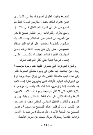 ‫ﺘﺨﺼﻪ؛ ﻭﺒﻘﻴﺕ ﺍﻟﻁﺭﻕ ﺍﻟﺼﻭﻓﻴﺔ، ﻭﺒﻘـﻲ ﺍﻟﺸﻴﺸـﺎﻥ‬
‫ﺍﻟﺫﻴﻥ ﻜﺎﻨﻭﺍ، ﺁﻨﺫﺍﻙ ﺒﺎﻟﻔﻌل، ﻤﻘﺎﻭﻤﻴﻥ ﻟﻬـﺫﺍ ﺍﻟﻨﻅـﺎﻡ‬
‫ﺍﻟﻤﻔﺭﻭﺽ ﻋﻠﻰ ﺃﻥ ﺍﻟﻤﻴﺯﺓ ﺇﻨﻤﺎ ﺘﺘﻤﺜل ﻓـﻲ ﺍﻨﺘﺸـﺎﺭ‬
‫ﻭﺍﺴﻊ ﻟﻶﺭﺍﺀ ﻭﻟﻠﻘﺭﺍﺀﺍﺕ، ﻭﻫﻭ ﺍﻨﺘﺸﺎﺭ ﻴﺴﻤﺢ ﺒﻘـﺩﺭ‬
‫ﻤﻥ ﺍﻟﺤﺭﻴﺔ ﻓﻲ ﺍﻟﺤﻜﻡ ﻋﻠﻰ ﺍﻟﺤﺎﻻﺕ. ﻭﻗـﺩ ﺘﺸـﺒﺙ‬
‫ﻤﺴﻠﻤﻭﻥ ﺒﺎﻟﻤﻘﺎﻭﻤﺔ ﻤﻌﺘﻤﺩﻴﻥ ﻋﻠﻰ ﻗﺭﺍﺀﺓ ﺃﻜﺜﺭ ﺼﻔﺎﺀ‬
‫ﻟﻠﻨﺼﻭﺹ، ﺤﺘﻰ ﻭﺇﻥ ﻜﺎﻥ ﻴﺠﺏ ﺍﻻﻋﺘـﺭﺍﻑ ﺒـﺄﻥ‬
‫ﺍﻟﺴﻴﺎﺴﺎﺕ ﺍﻟﻘﺎﻫﺭﺓ ﺘﺴﺎﻋﺩ ﺃﺤﻴﺎ ﹰـﺎ، ﻟﻸﺴـﻑ، ﻋﻠـﻰ‬
               ‫ﻨ‬
    ‫ﺇﻀﻔﺎﺀ ﺸﺭﻋﻴﺔ ﺩﻴﻨﻴﺔ ﻋﻠﻰ ﺃﻜﺜﺭ ﺍﻟﻤﻭﺍﻗﻑ ﺘﻁﺭ ﹰﺎ.‬
      ‫ﻓ‬
‫ﻭﺍﻟﻤﻴﺯﺓ ﺍﻟﺠﻭﻫﺭﻴﺔ ﺍﻟﺘﻲ ﻴﻨﻁﻭﻱ ﻋﻠﻴﻬﺎ ﻋﺩﻡ ﻭﺠﻭﺩ ﻤﺅﺴﺴـﺔ‬
‫ﺭﺠﺎل ﺩﻴﻥ ﺇﺴﻼﻤﻴﺔ ﺇﻨﻤﺎ ﺘﻜﻤﻥ ﻓﻲ ﻭﺠﻭﺩ ﻤﻨﺎﻁﻕ ﺍﻟﻤﻘﺎﻭﻤﺔ ﺘﻠﻙ.‬
‫ﻭﻓﻲ ﻫﺫﺍ، ﺘﺠﺏ ﻤﻼﺤﻅﺔ ﺍﻟﺘﻁﻭﺭﺍﺕ ﻓﻲ ﺇﻴﺭﺍﻥ ﺤﻴﺙ ﻴﻭﺠﺩ ﻨﻭﻉ‬
‫ﻤﻥ ﺍﻟﻬﻴﺭﺍﺭﻜﻴﺔ ﺍﻟﺩﻴﻨﻴﺔ: ﻓﺄﻭﻟﺌﻙ ﺍﻟﺫﻴﻥ ﻴﻁﻭﺭﻭﻥ ﻓﻜ ‪‬ﺍ ﺇﺼـﻼﺤ ‪‬ﺎ‬
 ‫ﻴ‬         ‫ﺭ‬
‫ﺠﺩ ﻤﺘﻤﺎﺴﻙ ﺇﹼﻤﺎ ﻴﻨﺎﺯﻋﻭﻥ، ﻜﻤﺎ ﻗﻠﺕ ﺫﻟﻙ ﺒﺎﻟﻔﻌـل، ﻤﺭﺠﻌﻴـﺔ‬
                       ‫ﹸ‬                    ‫ﻨ‬
‫ﻭﻻﻴﺔ ﺍﻟﻔﻘﻴﻪ ﺍﻟﺘﻲ ﻻ ﺘﻘﺒل ﻤﺭﺍﺠﻌﺔ. ﻭﻤﻭﺍﻗـﻑ ﺍﻹﺼـﻼﺤﻴﻴﻥ،‬
‫ﺍﻟﺸﻴﻌﺔ ﻭﺍﻟﺴﹼﺔ، ﺘﻠﺘﻘﻲ ﻋﻠﻰ ﻫﺫﻩ ﺍﻟﻨﻘﻁـﺔ: ﻓﻜﻠﻬـﻡ ﻴﻘﻭﻟـﻭﻥ ﺇﻥ‬
                                           ‫ﻨ‬
‫ﺍﻟﺸﻭﺭﻯ ﻭﺍﻟﻨﻘﺎﺵ ﻭﺍﻟﺘﻤﺜﻴل ﺍﻟﺴﻴﺎﺴﻲ ﺍﻟﺤﻘﻴﻘﻲ ﻴﺠﺏ ﺃﻥ ﺘﺼـﺩﺭ‬
‫ﻋﻥ ﺍﻟﺸﻌﺏ. ﻭﻤﻥ ﺜﻡ ﻓﻠﻴﺱ ﻫﻨﺎﻙ ﺍﻟﺼﺤﻴﺢ ﻤﻥ ﻨﺎﺤﻴـﺔ ﻭﻏﻴـﺭ‬
‫ﺍﻟﺼﺤﻴﺢ ﻤﻥ ﺍﻟﻨﺎﺤﻴﺔ ﺍﻷﺨﺭﻯ، ﺒل ﻫﻨـﺎﻙ ﻓـﻲ ﻨﻬﺎﻴـﺔ ﺍﻷﻤـﺭ‬
   ‫ﻗﺭﺍﺀﺍﺕ ﻋﻘﻼﻨﻴﺔ ﻭﻤﻌﻘﻭﻟﺔ، ﻤﺭﻨﺔ، ﺘﺒﺤﺙ ﻋﻥ ﻁﺭﻴﻕ ﺍﻷﻓﻀل.‬

                       ‫- ٤٥٣ -‬
 