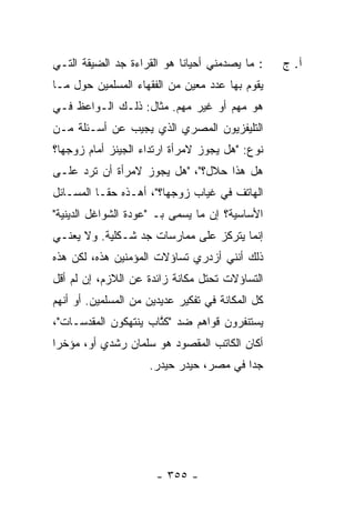 ‫: ﻤﺎ ﻴﺼﺩﻤﻨﻲ ﺃﺤﻴﺎ ﹰﺎ ﻫﻭ ﺍﻟﻘﺭﺍﺀﺓ ﺠﺩ ﺍﻟﻀﻴﻘﺔ ﺍﻟﺘـﻲ‬
                            ‫ﻨ‬                     ‫ﺁ. ﺝ‬
‫ﻴﻘﻭﻡ ﺒﻬﺎ ﻋﺩﺩ ﻤﻌﻴﻥ ﻤﻥ ﺍﻟﻔﻘﻬﺎﺀ ﺍﻟﻤﺴﻠﻤﻴﻥ ﺤﻭل ﻤـﺎ‬
‫ﻫﻭ ﻤﻬﻡ ﺃﻭ ﻏﻴﺭ ﻤﻬﻡ. ﻤﺜﺎل: ﺫﻟـﻙ ﺍﻟـﻭﺍﻋﻅ ﻓـﻲ‬
‫ﺍﻟﺘﻠﻴﻔﺯﻴﻭﻥ ﺍﻟﻤﺼﺭﻱ ﺍﻟﺫﻱ ﻴﺠﻴﺏ ﻋﻥ ﺃﺴـﺌﻠﺔ ﻤـﻥ‬
‫ﻨﻭﻉ: "ﻫل ﻴﺠﻭﺯ ﻻﻤﺭﺃﺓ ﺍﺭﺘﺩﺍﺀ ﺍﻟﺠﻴﻨﺯ ﺃﻤﺎﻡ ﺯﻭﺠﻬﺎ؟‬
‫ﻫل ﻫﺫﺍ ﺤﻼل؟"، "ﻫل ﻴﺠﻭﺯ ﻻﻤﺭﺃﺓ ﺃﻥ ﺘﺭﺩ ﻋﻠـﻰ‬
‫ﺍﻟﻬﺎﺘﻑ ﻓﻲ ﻏﻴﺎﺏ ﺯﻭﺠﻬﺎ؟"، ﺃﻫـﺫﻩ ﺤ ﹰـﺎ ﺍﻟﻤﺴـﺎﺌل‬
           ‫ﻘ‬
‫ﺍﻷﺴﺎﺴﻴﺔ؟ ﺇﻥ ﻤﺎ ﻴﺴﻤﻰ ﺒـ "ﻋﻭﺩﺓ ﺍﻟﺸﻭﺍﻏل ﺍﻟﺩﻴﻨﻴﺔ"‬
‫ﺇﻨﻤﺎ ﻴﺘﺭﻜﺯ ﻋﻠﻰ ﻤﻤﺎﺭﺴﺎﺕ ﺠﺩ ﺸـﻜﻠﻴﺔ. ﻭﻻ ﻴﻌﻨـﻲ‬
‫ﺫﻟﻙ ﺃﻨﻨﻲ ﺃﺯﺩﺭﻱ ﺘﺴﺎﺅﻻﺕ ﺍﻟﻤﺅﻤﻨﻴﻥ ﻫﺫﻩ، ﻟﻜﻥ ﻫﺫﻩ‬
‫ﺍﻟﺘﺴﺎﺅﻻﺕ ﺘﺤﺘل ﻤﻜﺎﻨﺔ ﺯﺍﺌﺩﺓ ﻋﻥ ﺍﻟﻼﺯﻡ، ﺇﻥ ﻟﻡ ﺃﻗل‬
‫ﻜل ﺍﻟﻤﻜﺎﻨﺔ ﻓﻲ ﺘﻔﻜﻴﺭ ﻋﺩﻴﺩﻴﻥ ﻤﻥ ﺍﻟﻤﺴﻠﻤﻴﻥ. ﺃﻭ ﺃﻨﻬﻡ‬
‫ﻴﺴﺘﻨﻔﺭﻭﻥ ﻗﻭﺍﻫﻡ ﻀﺩ "ﻜ ﱠﺎﺏ ﻴﻨﺘﻬﻜﻭﻥ ﺍﻟﻤﻘﺩﺴـﺎﺕ"،‬
                      ‫ﹸﺘ‬
‫ﺃﻜﺎﻥ ﺍﻟﻜﺎﺘﺏ ﺍﻟﻤﻘﺼﻭﺩ ﻫﻭ ﺴﻠﻤﺎﻥ ﺭﺸﺩﻱ ﺃﻭ، ﻤﺅﺨ ‪‬ﺍ‬
 ‫ﺭ‬
                     ‫ﺠ ‪‬ﺍ ﻓﻲ ﻤﺼﺭ، ﺤﻴﺩﺭ ﺤﻴﺩﺭ.‬
                                         ‫ﺩ‬




                       ‫- ٥٥٣ -‬
 