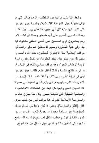 ‫ﻭﺍﻟﺤﻕ ﺇﻨﻨﺎ ﻨﺸﻬﺩ ﻤﺯﺍﻴﺩﺓ ﺒﻴﻥ ﺍﻟﺴﻠﻁﺎﺕ ﻭﺍﻟﻤﻌﺎﺭﻀﺎﺕ ﺍﻟﺘﻲ ﻤﺎ‬
‫ﺘﺯﺍل ﻤﻘﺒﻭﻟﺔ ﺤﻭل ﺍﻟﺸﺭﻋﻴﺔ "ﺍﻹﺴﻼﻤﻴﺔ": ﻭﻗﻀﻴﺔ ﺤﻴﺩﺭ ﺤﻴـﺩﺭ‬
‫ﺍﻟﺘﻲ ﺘﺸﻴﺭ ﺇﻟﻴﻬﺎ ﺠﻠﻴﺔ ﻟﻜل ﺫﻱ ﻋﻴﻨﻴﻥ، ﻓﺎﻟﺒﻌﺽ ﻴﺭﻴـﺩﻭﻥ، ﻫﻨـﺎ‬
                                              ‫‪‬‬
‫ﻭﻫﻨﺎﻙ، ﺘﺼﻭﻴﺭ ﺃﻨﻔﺴﻬﻡ ﻋﻠﻰ ﺃﻨﻬﻡ ﻀﺎﻤﻨﻭ ﻭ ‪‬ﻤﺎﺓ ﻗﻴﻡ ﺍﻹﺴـﻼﻡ.‬
               ‫ﺤ‬
‫ﻭﻫﻡ ﻴﺴﺘﻨﻔﺭﻭﻥ ﻗﻭﻯ ﺍﻟﻤﺴﻠﻤﻴﻥ ﻋﻠﻰ ﺃﺴﺎﺱ ﻋﺎﻁﻔﻲ ﻤﺸﻜﻭﻙ ﻓﻴﻪ‬
‫ﺠ ‪‬ﺍ ﻭﻓﻲ ﻏﺎﻴﺔ ﺍﻟﺨﻁﻭﺭﺓ ﻭﺠﻤﻴﻊ ﺍﻟﻔـﺎﻋﻠﻴﻥ ﺍﻨﺴـﺎﻗﻭﺍ ﻭﺍﺘﺨـﺫﻭﺍ‬
                                                    ‫ﺩ‬
‫ﻤﻭﺍﻗﻑ "ﺇﺴﻼﻤﻴﺔ" ﺤ ﹰﺎ. ﻓﺎﻹﺨﻭﺍﻥ ﺍﻟﻤﺴﻠﻤﻭﻥ، ﻤﺜ ﹰ، ﻗـﺩ ﺃﺤﺴـﻭﺍ‬
            ‫ﻼ‬                        ‫ﻘ‬
‫ﺒﺄﻨﻬﻡ ﻤﻠﺯﻤﻭﻥ ﺒﻨﺸﺭ ﺒﻴﺎﻥ ﻴﻨﺘﻘﺩ ﺍﻟﺤﻜﻭﻤﺔ، ﻤﻥ ﺨﻼل ﻨﻘﺩ ﺭﻭﺍﻴـﺔ‬
‫"ﻭﻟﻴﻤﺔ ﻷﻋﺸﺎﺏ ﺍﻟﺒﺤﺭ": ﻭﻫﺫﺍ ﻤﻭﻗﻑ ﺴﻴﺎﺴﻲ ﻟﻜﻨﻪ، ﻓﻲ ﺍﻟﻨﻬﺎﻴـﺔ،‬
‫ﺒﺩﺍ ﻟﻲ ﺫﺍ ﻨﺘﺎﺌﺞ ﻋﻜﺴﻴﺔ ﻭﺃﻨﺎ ﻻ ﺃﻭﺍﻓﻕ ﻋﻠﻴﻪ. ﻓﻜﺘﺎﺏ ﺤﻴﺩﺭ ﺤﻴـﺩﺭ‬
‫ﻟﻴﺱ ﻓﻲ ﻨﻬﺎﻴﺔ ﺍﻷﻤﺭ ﺴﻭﻯ ﻜﺘﺎﺏ ﻭﺃﻋﺘﻘﺩ ﺃﻨﻪ ﻤـﺎ ﻜـﺎﻥ ﻴﺠـﺏ‬
‫ﺍﻟﺘﺩﺨل ﻀﺩ ﻨﺸﺭﻩ ﻭﺘﻭﺯﻴﻌﻪ. ﻜﺎﻥ ﻴﻠﺯﻡ ﺘﻔﺎﺩﻱ ﺍﻟﺴﻘﻭﻁ ﻓﻲ ﻤﺼﻴﺩﺓ‬
                      ‫ﹾ ‪‬‬
‫ﻫﺫﺍ ﺍﻟﺴﺠﺎل ﺍﻟﻌﻘﻴﻡ ﻭﺍﻟﺒﻌﻴﺩ ﻜل ﺍﻟ‪‬ﻌﺩ ﻋﻥ ﺍﻟﻤﺸﻜﻼﺕ ﺍﻻﺠﺘﻤﺎﻋﻴـﺔ‬
                        ‫ﺒ‬
‫ﻭﺍﻟﺴﻴﺎﺴﻴﺔ ﺍﻟﺤﻘﻴﻘﻴﺔ ﺍﻟﺘﻲ ﺘﻜﺎﺒﺩﻫﺎ ﻤﺼﺭ. ﻭﻜل ﻫﺫﺍ ﻤﺤﺯﻥ ﺘﻤﺎ ‪‬ـﺎ‬
  ‫ﻤ‬
‫ﻭﺍﻟﻤﻌﺎﺭﻀﺔ ﺍﻹﺴﻼﻤﻴﺔ ﺘﻘﺩﻡ ﻟﻨﺎ ﻫﻨﺎ ﻤﻭﺍﻗﻑ ﻟﻴﺱ ﻤﻥ ﺸﺄﻨﻬﺎ ﺴﻭﻯ‬
‫ﺇﻓﻘﺎﺭ )ﺍﻟﻔﻜﺭ ﻭﺍﻟﻤﻤﺎﺭﺴﺔ(. ﻭﺤﺘﻰ ﺇﺫﺍ ﻜﺎﻥ ﻻ ﻴﺒﻘـﻰ ﺃﻤـﺎﻡ ﻫـﺫﻩ‬
‫ﺍﻟﻤﻌﺎﺭﻀﺔ ﻏﻴﺭ ﻤﺴﺎﺤﺔ ﻤﺤﺩﺩﺓ ﻤﻥ ﺤﺭﻴﺔ ﺍﻟﺘﻌﺒﻴﺭ، ﻓﻠـﻴﺱ ﻤـﻥ‬
‫ﺍﻟﻭﺍﺭﺩ ﺍﻟﺒﺘﺔ ﺃﻥ ﺘﺭﺘﺴﻡ ﻤﻌﺎﻟﻡ ﻤﺴﺘﻘﺒل ﺘﻌـﺩﺩﻱ ﻗﻭﺍﻤـﻪ ﺍﻟﺘﺴـﺎﻤﺢ‬
 ‫ﺒﺎﻟﻠﺠﻭﺀ ﺇﻟﻰ ﺘﺴﺨﻴﻥ ﻤﺸﺎﻋﺭ ﺍﻟﻨﺎﺱ ﺤﻭل ﻤﺴﺎﺌل ﻤﻥ ﻫﺫﺍ ﺍﻟﻨﻭﻉ.‬

                       ‫- ٧٥٣ -‬
 