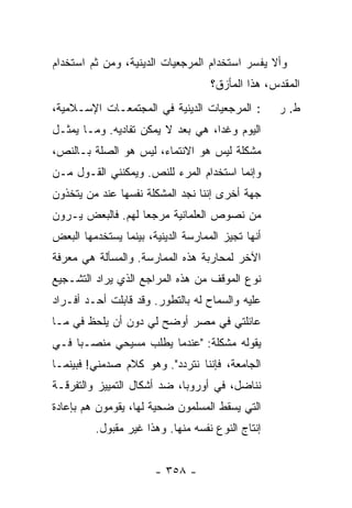 ‫ﻭﺃﻻ ﻴﻔ ‪‬ﺭ ﺍﺴﺘﺨﺩﺍﻡ ﺍﻟﻤﺭﺠﻌﻴﺎﺕ ﺍﻟﺩﻴﻨﻴﺔ، ﻭﻤﻥ ﺜﻡ ﺍﺴﺘﺨﺩﺍﻡ‬
                                           ‫ﺴ‬
                                    ‫ﺍﻟﻤﻘ ‪‬ﺱ، ﻫﺫﺍ ﺍﻟﻤﺄﺯﻕ؟‬
                                                  ‫ﺩ‬
‫: ﺍﻟﻤﺭﺠﻌﻴﺎﺕ ﺍﻟﺩﻴﻨﻴﺔ ﻓﻲ ﺍﻟﻤﺠﺘﻤﻌـﺎﺕ ﺍﻹﺴـﻼﻤﻴﺔ،‬        ‫ﻁ. ﺭ‬
‫ﺍﻟﻴﻭﻡ ﻭﻏ ‪‬ﺍ، ﻫﻲ ‪‬ﻌﺩ ﻻ ﻴﻤﻜﻥ ﺘﻔﺎﺩﻴﻪ. ﻭﻤـﺎ ﻴﻤﺜـل‬
                          ‫ﺒ ‪‬‬      ‫ﺩ‬
‫ﻤﺸﻜﻠﺔ ﻟﻴﺱ ﻫﻭ ﺍﻻﻨﺘﻤﺎﺀ، ﻟﻴﺱ ﻫﻭ ﺍﻟﺼﻠﺔ ﺒـﺎﻟﻨﺹ،‬
‫ﻭﺇﻨﻤﺎ ﺍﺴﺘﺨﺩﺍﻡ ﺍﻟﻤﺭﺀ ﻟﻠﻨﺹ. ﻭﻴﻤﻜﻨﻨﻲ ﺍﻟﻘـﻭل ﻤـﻥ‬
‫ﺠﻬﺔ ﺃﺨﺭﻯ ﺇﻨﻨﺎ ﻨﺠﺩ ﺍﻟﻤﺸﻜﻠﺔ ﻨﻔﺴﻬﺎ ﻋﻨﺩ ﻤﻥ ﻴﺘﺨﺫﻭﻥ‬
‫ﻤﻥ ﻨﺼﻭﺹ ﺍﻟﻌﻠﻤﺎﻨﻴﺔ ﻤﺭﺠ ‪‬ﺎ ﻟﻬﻡ. ﻓﺎﻟﺒﻌﺽ ﻴـﺭﻭﻥ‬
                   ‫ﻌ‬
‫ﺃﻨﻬﺎ ﺘﺠﻴﺯ ﺍﻟﻤﻤﺎﺭﺴﺔ ﺍﻟﺩﻴﻨﻴﺔ، ﺒﻴﻨﻤﺎ ﻴﺴﺘﺨﺩﻤﻬﺎ ﺍﻟﺒﻌﺽ‬
‫ﺍﻵﺨﺭ ﻟﻤﺤﺎﺭﺒﺔ ﻫﺫﻩ ﺍﻟﻤﻤﺎﺭﺴﺔ. ﻭﺍﻟﻤﺴﺄﻟﺔ ﻫﻲ ﻤﻌﺭﻓﺔ‬
‫ﻨﻭﻉ ﺍﻟﻤﻭﻗﻑ ﻤﻥ ﻫﺫﻩ ﺍﻟﻤﺭﺍﺠﻊ ﺍﻟﺫﻱ ﻴﺭﺍﺩ ﺍﻟﺘﺸـﺠﻴﻊ‬
‫ﻋﻠﻴﻪ ﻭﺍﻟﺴﻤﺎﺡ ﻟﻪ ﺒﺎﻟﺘﻁﻭﺭ. ﻭﻗﺩ ﻗﺎﺒﻠﺕ ﺃﺤـﺩ ﺃﻓـﺭﺍﺩ‬
            ‫ﹸ‬
‫ﻋﺎﺌﻠﺘﻲ ﻓﻲ ﻤﺼﺭ ﺃﻭﻀﺢ ﻟﻲ ﺩﻭﻥ ﺃﻥ ﻴﻠﺤﻅ ﻓﻲ ﻤـﺎ‬
‫ﻴﻘﻭﻟﻪ ﻤﺸﻜﻠﺔ: "ﻋﻨﺩﻤﺎ ﻴﻁﻠﺏ ﻤﺴﻴﺤﻲ ﻤﻨﺼـ ‪‬ﺎ ﻓـﻲ‬
     ‫ﺒ‬
‫ﺍﻟﺠﺎﻤﻌﺔ، ﻓﺈﻨﻨﺎ ﻨﺘﺭﺩﺩ". ﻭﻫﻭ ﻜﻼﻡ ﺼﺩﻤﻨﻲ! ﻓﺒﻴﻨﻤـﺎ‬
‫ﻨﻨﺎﻀل، ﻓﻲ ﺃﻭﺭﻭﺒﺎ، ﻀﺩ ﺃﺸﻜﺎل ﺍﻟﺘﻤﻴﻴﺯ ﻭﺍﻟﺘﻔﺭﻗـﺔ‬
‫ﺍﻟﺘﻲ ﻴﺴﻘﻁ ﺍﻟﻤﺴﻠﻤﻭﻥ ﻀﺤﻴﺔ ﻟﻬﺎ، ﻴﻘﻭﻤﻭﻥ ﻫﻡ ﺒﺈﻋﺎﺩﺓ‬
         ‫ﺇﻨﺘﺎﺝ ﺍﻟﻨﻭﻉ ﻨﻔﺴﻪ ﻤﻨﻬﺎ. ﻭﻫﺫﺍ ﻏﻴﺭ ﻤﻘﺒﻭل.‬


                       ‫- ٨٥٣ -‬
 