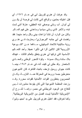 ‫ﻭﻗﺩ ﻋﺭﻓﺕ ﺃﻥ ﻫﻨﺭﻱ ﻜﻭﺭﻴﻴل ﺃﺒﻲ ﻓﻲ ﻋـﺎﻡ ٦٧٩١، ﺃﻱ‬
‫ﻗﺒل ﺍﻏﺘﻴﺎﻟﻪ ﺒﻌﺎﻤﻴﻥ، ﻭﺍﻟﻭﺍﻗﻊ ﺃﻨﻨﻲ ﻜﺎﻨﺕ ﻟﻲ ﻓﺭﺼﺔ ﺃﻥ ﻴﻜـﻭﻥ‬
‫ﻟﻲ ﺃﺒﻭﺍﻥ. ﺃﺏ ﺭﺒﺎﻨﻲ ﺒﻭﺼﻔﻲ ﺍﺒﻨﻪ ﺍﻟﺤﻘﻴﻘﻲ، ﻋﺎﺭ ﹰﺎ ﺃﻨﻨﻲ ﻟﺴﺕ‬
          ‫ﻓ‬
‫ﺍﺒﻨﻪ، ﻭﺍﻵﺨﺭ ﺍﻟﺫﻱ ﺭﺒﺎﻨﻲ ﺴﻴﺎﺴ ‪‬ﺎ ﻭﺴﺎﻋﺩﻨﻲ ﻋﻠﻰ ﻓﻬﻡ ﺍﻟﻌـﺎﻟﻡ.‬
                          ‫ﻴ‬
‫ﻭﻜﺎﻥ ﻤﻥ ﺍﻟﻭﺍﺭﺩ ﺃﻥ ﺘﻨﺸﺄ ﻨﺯﺍﻋﺎﺕ ﺒﻴﻨﻲ ﻭﻜل ﻭﺍﺤﺩ ﻤﻨﻬﻤﺎ: ﻓﻘﺩ‬
‫ﺭﻓﻀﺕ ﻓﻲ ﺃﺒﻲ ﺠﺎﻨﺒﻪ "ﺍﻟﺒﺭﺠﻭﺍﺯﻱ"، ﻭﺤﺎﺭﺒﺕ ﻓـﻲ ﻫﻨـﺭﻱ‬
                                           ‫ﹸ‬
‫ﺭﺅﻴﺔ ﺴﺘﺎﻟﻴﻨﻴﺔ ﻟﻼﺘﺤﺎﺩ ﺍﻟﺴﻭﻓﻴﻴﺘﻲ، ﻤـﺩﺍﻓ ‪‬ﺎ ﻋـﻥ "ﺍﻟﺸـﻴﻭﻋﻴﺔ‬
                ‫ﻌ‬
‫ﺍﻷﻭﺭﻭﺒﻴﺔ" ﻟﻜﻥ ﺍﻻﺜﻨﻴﻥ ﺃ ﹼﺭﺍ ﻓﻲ ﺘﺄﺜﻴ ‪‬ﺍ ﻋﻤﻴ ﹰﺎ. ﻭﺃﺤﺩ ﺍﻟﺘﻌـﺎﻟﻴﻡ‬
                 ‫ﻘ‬      ‫‪ ‬ﺭ‬         ‫ﺜ‬
‫ﺍﻷﺴﺎﺴﻴﺔ ﺍﻟﺘﻲ ﺘﺭﻜﻬﺎ ﻟﻲ ﻫﻨﺭﻱ ﻴﺘﻌﻠﻕ ﺒﺎﻟﻌﺎﻟﻡ ﺍﻟﺜﺎﻟﺙ - ﻓﻬﻨﺎﻙ‬
‫ﺒﻼﺩ ﺴﺎﺌﺩﺓ ﻭﺒﻼﺩ ﻤﺴﻭﺩﺓ - ﻭﻗﻭﺓ ﺍﻟﺸﻌﻭﺭ ﺍﻟﻭﻁﻨﻲ ﻭﺍﻟﻤﻌـﺎﺩﻱ‬
‫ﻻﺴﺘﻌﻤﺎﺭ. ﻭﻗﺩ ﺤﻜﻰ ﻟﻲ ﻜﻴﻑ ﺃﻨﻪ، ﻓﻲ ﻋـﺎﻡ ٢٤٩١، ﺒﻴﻨﻤـﺎ‬
‫ﻜﺎﻨﺕ ﺠﻴﻭﺵ ﺭﻭﻤﻴل ﺘﺯﺤﻑ ﺒﺎﺘﺠﺎﻩ ﺍﻟﻘﺎﻫﺭﺓ، ﻜﺎﻥ ﺍﻟﺸﻴﻭﻋﻴﻭﻥ‬
‫ﻤﻨﺨﺭﻁﻴﻥ ﺠﺴﺩﺍ ﻭﺭﻭﺤﺎ ﻓﻲ ﺍﻟﻤﻌﺭﻜﺔ ﻀـﺩ ﺍﻟﻨﺎﺯﻴـﺔ، ﻭﻜـﺎﻥ‬
‫ﺍﻟﻤﺼﺭﻴﻭﻥ ﻴﻨﺘﻅﺭﻭﻥ ﺍﻟﻘﻭﺍﺕ ﺍﻷﻟﻤﺎﻨﻴﺔ ﻜﻘﻭﺍﺕ ‪‬ﺤﺭﺭﺓ. ﻭﻗـﺩ‬
        ‫ﻤ ‪‬‬
‫ﻭﺯﻋﺕ ﺍﻟﻤﻨﻅﻤﺔ ﺍﻟﺸﻴﻭﻋﻴﺔ ﺍﻟﺘﻲ ﻜﺎﻥ ﻴﻘﻭﺩﻫﺎ ﻤﻨﺸﻭﺭﺍﺕ ﻟـﻴﺱ‬
‫ﻟﻠﺩﻓﺎﻉ ﻋﻥ ﺍﻟﻭﺠﻭﺩ ﺍﻟﺒﺭﻴﻁﺎﻨﻲ ﻓﻲ ﻤﺼﺭ، ﻭﺇﻨﻤـﺎ ﻟﺸـﺭﺡ ﺃﻥ‬
‫"ﺍﻹﻤﺒﺭﻴﺎﻟﻴﺔ ﺍﻷﻟﻤﺎﻨﻴﺔ ﻟﻴﺴﺕ ﺃﻓﻀل ﻤﻥ ﺍﻹﻤﺒﺭﻴﺎﻟﻴﺔ ﺍﻟﺒﺭﻴﻁﺎﻨﻴﺔ".‬
‫ﻭﻜﻤﺎ ﺘﻌﺭﻓﺎﻥ، ﻓﻘﺩ ﺍﻏﺘﻴل ﻫﻨﺭﻱ ﻜﻭﺭﻴﻴل ﻋﻠﻰ ﻴﺩ "ﻤﺠﻬـﻭﻟﻴﻥ"،‬


                         ‫- ٥٣ -‬
 