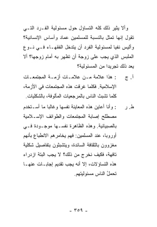 ‫ﻭﺃﻻ ﻴﺜﻴﺭ ﺫﻟﻙ ﻜﻠﻪ ﺍﻟﺘﺴﺎﺅل ﺤﻭل ﻤﺴﺌﻭﻟﻴﺔ ﺍﻟﻔـﺭﺩ ﺍﻟﺘـﻲ‬
‫ﺘﻘﻭل ﺇﻨﻬﺎ ﺘﻤﺜل ﺒﺎﻟﻨﺴﺒﺔ ﻟﻠﻤﺴﻠﻤﻴﻥ ﻋﻤﺎﺩ ﻭﺃﺴﺎﺱ ﺍﻹﻨﺴﺎﻨﻴﺔ؟‬
‫ﻭﺃﻟﻴﺱ ﻨﻔ ‪‬ﺎ ﻟﻤﺴﺌﻭﻟﻴﺔ ﺍﻟﻔﺭﺩ ﺃﻥ ﻴﺘﺩﺨل ﺍﻟﻔﻘﻬـﺎﺀ ﻓـﻲ ﻨـﻭﻉ‬
                                           ‫ﻴ‬
‫ﺍﻟﻤﻠﺒﺱ ﺍﻟﺫﻱ ﻴﺠﺏ ﻋﻠﻰ ﺯﻭﺠﺔ ﺃﻥ ﺘﻅﻬﺭ ﺒﻪ ﺃﻤﺎﻡ ﺯﻭﺠﻬﺎ؟ ﺃﻻ‬
                              ‫ﻴﻌﺩ ﺫﻟﻙ ﺘﺠﺭﻴ ‪‬ﺍ ﻤﻥ ﺍﻟﻤﺴﺌﻭﻟﻴﺔ؟‬
                                             ‫ﺩ‬          ‫‪‬‬
‫: ﻫﺫﺍ ﻋﻼﻤﺔ ﻤـﻥ ﻋﻼﻤـﺎﺕ ﺃﺯﻤـﺔ ﺍﻟﻤﺠﺘﻤﻌـﺎﺕ‬                 ‫ﺁ. ﺝ‬
‫ﺍﻹﺴﻼﻤﻴﺔ. ﻓﻜﻠﻤﺎ ﻏﺭﻗﺕ ﻫﺫﻩ ﺍﻟﻤﺠﺘﻤﻌﺎﺕ ﻓﻲ ﺍﻷﺯﻤﺔ،‬
 ‫ﻜﻠﻤﺎ ﺘﺸﺒﺙ ﺍﻟﻨﺎﺱ ﺒﺎﻟﻤﺭﺠﻌﻴﺎﺕ ﺍﻟﻤﺄﻟﻭﻓﺔ، ﺒﺎﻟﺸﻜﻠﻴﺎﺕ.‬
‫: ﻭﺃﻨﺎ ﺃﻋﺎﻴﻥ ﻫﺫﻩ ﺍﻟﻤﻌﺎﻴﻨﺔ ﻨﻔﺴﻬﺎ ﻭﻏﺎﻟ ‪‬ﺎ ﻤﺎ ﺃﺴ‪‬ـ ﹶﺨﺩﻡ‬
‫ﺘ ‪‬‬           ‫ﺒ‬                                        ‫ﻁ. ﺭ‬
‫ﻤﺼﻁﻠﺢ ﺇﺼﺎﺒﺔ ﺍﻟﻤﺠﺘﻤﻌﺎﺕ ﻭﺍﻟﻁﻭﺍﺌﻑ ﺍﻹﺴـﻼﻤﻴﺔ‬
‫ﺒﺎﻟﺼﺒﻴﺎﻨﻴﺔ. ﻭﻫﺫﻩ ﺍﻟﻅﺎﻫﺭﺓ ﻨﻔﺴـﻬﺎ ﻤﻭﺠـﻭﺩﺓ ﻓـﻲ‬
‫ﺃﻭﺭﻭﺒﺎ، ﻋﻨﺩ ﺍﻟﻤﺴﻠﻤﻴﻥ: ﻓﻬﻡ ﻴﺨﺎﻤﺭﻫﻡ ﺍﻻﻨﻁﺒﺎﻉ ﺒﺄﻨﻬﻡ‬
‫ﻤﻐﺯﻭﻭﻥ ﺒﺎﻟﺜﻘﺎﻓﺔ ﺍﻟﺴﺎﺌﺩﺓ، ﻭﻴﺘﺸﺒﺜﻭﻥ ﺒﺘﻔﺎﺼﻴل ﺸﻜﻠﻴﺔ‬
‫ﺘﺎﻓﻬﺔ، ﻓﻜﻴﻑ ﻨﺨﺭﺝ ﻤﻥ ﺫﻟﻙ؟ ﻻ ﻴﺠﺏ ﺍﻟﺒﺘﺔ ﺍﺯﺩﺭﺍﺀ‬
‫ﻫﺫﻩ ﺍﻟﺘﺴﺎﺅﻻﺕ، ﺇﻻ ﺃﻨﻪ ﻴﺠﺏ ﺘﻘﺩﻴﻡ ﺇﺠﺎﺒـﺎﺕ ﻋﻨﻬـﺎ‬
                            ‫ﹼ‬
                            ‫ﹸﺤ ‪‬ل ﺍﻟﻨﺎﺱ ﻤﺴﺌﻭﻟﻴﺘﻬﻡ.‬
                                             ‫ﺘ ﻤُ‬




                         ‫- ٩٥٣ -‬
 