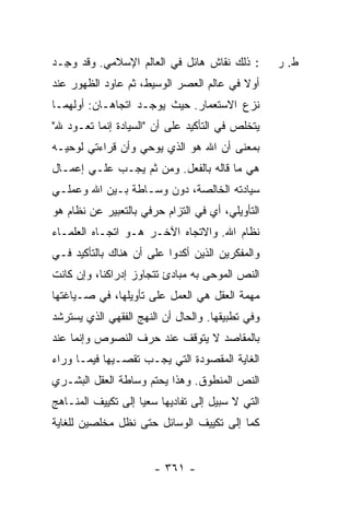 ‫: ﺫﻟﻙ ﻨﻘﺎﺵ ﻫﺎﺌل ﻓﻲ ﺍﻟﻌﺎﻟﻡ ﺍﻹﺴﻼﻤﻲ. ﻭﻗﺩ ﻭ ِـﺩ‬
  ‫‪‬ﺠ‬                                               ‫ﻁ. ﺭ‬
‫ﺃﻭﻻ ﻓﻲ ﻋﺎﻟﻡ ﺍﻟﻌﺼﺭ ﺍﻟﻭﺴﻴﻁ، ﺜﻡ ﻋﺎﻭﺩ ﺍﻟﻅﻬﻭﺭ ﻋﻨﺩ‬
                                         ‫ﹰ‬
‫ﻨﺯﻉ ﺍﻻﺴﺘﻌﻤﺎﺭ. ﺤﻴﺙ ﻴﻭﺠـﺩ ﺍﺘﺠﺎﻫـﺎﻥ: ﺃﻭﻟﻬﻤـﺎ‬
‫ﻴﺘﺨﻠﺹ ﻓﻲ ﺍﻟﺘﺄﻜﻴﺩ ﻋﻠﻰ ﺃﻥ "ﺍﻟﺴﻴﺎﺩﺓ ﺇﻨﻤﺎ ﺘﻌـﻭﺩ ﷲ"‬
‫ﺒﻤﻌﻨﻰ ﺃﻥ ﺍﷲ ﻫﻭ ﺍﻟﺫﻱ ﻴﻭﺤﻲ ﻭﺃﻥ ﻗﺭﺍﺀﺘﻲ ﻟﻭﺤﻴـﻪ‬
‫ﻫﻲ ﻤﺎ ﻗﺎﻟﻪ ﺒﺎﻟﻔﻌل. ﻭﻤﻥ ﺜﻡ ﻴﺠـﺏ ﻋﻠـﻲ ﺇﻋﻤـﺎل‬
       ‫‪‬‬
‫ﺴﻴﺎﺩﺘﻪ ﺍﻟﺨﺎﻟﺼﺔ، ﺩﻭﻥ ﻭﺴـﺎﻁﺔ ﺒـﻴﻥ ﺍﷲ ﻭﻋﻤﻠـﻲ‬
‫ﺍﻟﺘﺄﻭﻴﻠﻲ، ﺃﻱ ﻓﻲ ﺍﻟﺘﺯﺍﻡ ﺤﺭﻓﻲ ﺒﺎﻟﺘﻌﺒﻴﺭ ﻋﻥ ﻨﻅﺎﻡ ﻫﻭ‬
‫ﻨﻅﺎﻡ ﺍﷲ. ﻭﺍﻻﺘﺠﺎﻩ ﺍﻵﺨـﺭ ﻫـﻭ ﺍﺘﺠـﺎﻩ ﺍﻟﻌﻠﻤـﺎﺀ‬
‫ﻭﺍﻟﻤﻔﻜﺭﻴﻥ ﺍﻟﺫﻴﻥ ﺃﻜﺩﻭﺍ ﻋﻠﻰ ﺃﻥ ﻫﻨﺎﻙ ﺒﺎﻟﺘﺄﻜﻴﺩ ﻓـﻲ‬
‫ﺍﻟﻨﺹ ﺍﻟﻤﻭﺤﻰ ﺒﻪ ﻤﺒﺎﺩﺉ ﺘﺘﺠﺎﻭﺯ ﺇﺩﺭﺍﻜﻨﺎ، ﻭﺇﻥ ﻜﺎﻨﺕ‬
‫ﻤﻬﻤﺔ ﺍﻟﻌﻘل ﻫﻲ ﺍﻟﻌﻤل ﻋﻠﻰ ﺘﺄﻭﻴﻠﻬﺎ، ﻓﻲ ﺼـﻴﺎﻏﺘﻬﺎ‬
‫ﻭﻓﻲ ﺘﻁﺒﻴﻘﻬﺎ. ﻭﺍﻟﺤﺎل ﺃﻥ ﺍﻟﻨﻬﺞ ﺍﻟﻔﻘﻬﻲ ﺍﻟﺫﻱ ﻴﺴﺘﺭﺸﺩ‬
‫ﺒﺎﻟﻤﻘﺎﺼﺩ ﻻ ﻴﺘﻭﻗﻑ ﻋﻨﺩ ﺤﺭﻑ ﺍﻟﻨﺼﻭﺹ ﻭﺇﻨﻤﺎ ﻋﻨﺩ‬
‫ﺍﻟﻐﺎﻴﺔ ﺍﻟﻤﻘﺼﻭﺩﺓ ﺍﻟﺘﻲ ﻴﺠـﺏ ﺘﻘﺼـﻴﻬﺎ ﻓﻴﻤـﺎ ﻭﺭﺍﺀ‬
‫ﺍﻟﻨﺹ ﺍﻟﻤﻨﻁﻭﻕ. ﻭﻫﺫﺍ ﻴﺤﺘﻡ ﻭﺴﺎﻁﺔ ﺍﻟﻌﻘل ﺍﻟﺒﺸـﺭﻱ‬
‫ﺍﻟﺘﻲ ﻻ ﺴﺒﻴل ﺇﻟﻰ ﺘﻔﺎﺩﻴﻬﺎ ﺴﻌ ‪‬ﺎ ﺇﻟﻰ ﺘﻜﻴﻴﻑ ﺍﻟﻤﻨـﺎﻫﺞ‬
                    ‫ﻴ‬
‫ﻜﻤﺎ ﺇﻟﻰ ﺘﻜﻴﻴﻑ ﺍﻟﻭﺴﺎﺌل ﺤﺘﻰ ﻨﻅل ﻤﺨﻠﺼﻴﻥ ﻟﻠﻐﺎﻴﺔ‬


                       ‫- ١٦٣ -‬
 