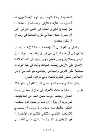 ‫ﺍﻟﻤﻘﺼﻭﺩﺓ. ﻭﻫﺫﺍ ﺍﻟﻨﻬﺞ، ﻭﻫﻭ ﻨﻬﺞ ﺍﻹﺼﻼﺤﻴﻴﻥ، ﻟﻪ‬
‫ﺃﻨﺼﺎﺭﻩ ﻤﻨﺫ ﺍﻷﺯﻤﻨﺔ ﺍﻷﻭﻟﻰ: ﻭﺍﻟﻤﺴﺄﻟﺔ ﺇ ﹰﺍ، ﺍﻨﻁﻼ ﹰـﺎ‬
  ‫ﻗ‬        ‫ﺫ‬
‫ﻤﻥ ﺍﻟﻤﺒﺎﺩﺉ ﺍﻟﻜﺒﺭﻯ ﺍﻟﻤﺎﺜﻠﺔ ﻓﻲ ﺍﻟﻨﺹ ﺍﻟﻘﺭﺁﻨﻲ، ﻫﻲ‬
‫ﺃﻥ ﻨﺼﻭﻍ ﺒﺸﻜل ﻋﻘﻼﻨﻲ ﻁﺭﻕ ﺇﻋﻤﺎﻟﻬﺎ ﻓﻲ ﺯﻤـﺎﻥ‬
                               ‫ﺃﻭ ﻤﻜﺎﻥ ﻤﺤﺩﺩﻴﻥ.‬
‫ﻭﺍﻟﺤﺎل ﺃﻥ ﺍﻟﻐﺯﺍﻟـﻲ )٥١( )٨٥٠١ - ١١١١( ﻗـﺩ ﺫﻫـﺏ‬
‫ﺒﺎﻟﻔﻌل ﺇﻟﻰ ﺃﻥ ﻫﺫﻩ ﺍﻟﻤﺒﺎﺩﺉ ﻫﻲ ﻓﻲ ﺁﻥ ﻭﺍﺤﺩ ﺼـﺎﺩﺭﺓ ﻋـﻥ‬
‫ﺍﻟﻭﺤﻲ ﻭﻋﻘﻼﻨﻴﺔ. ﻭﻴﺒﻘﻰ ﻫﺎﻤﺵ ﺘﺄﻭﻴﻠﻲ ﻴﻌﻭﺩ ﺇﻟﻰ "ﺍﺴـﺘﺨﻼﻑ"‬
‫ﺍﻹﻨﺴﺎﻥ ﻋﻠﻰ ﺍﻷﺭﺽ ﻭﻴﻤﻨﺤﻪ ﺍﻟﺴﻴﺎﺩﺓ، ﻭﺫﻟﻙ ﻓﻲ ﻋﻤل ﻗﻭﺍﻤـﻪ‬
‫ﺼﻴﺎﻏﺔ ﺇﻁﺎﺭ ﻗﺎﻨﻭﻨﻲ ﻭﺍﺠﺘﻤﺎﻋﻲ ﻭﺴﻴﺎﺴﻲ، ﻤﻊ ﺍﻟﺴـﻌﻲ ﺇﻟـﻰ‬
        ‫ﺍﻹﺨﻼﺹ ﻟﻤﻌﻨﻰ ﺍﻟﻨﺹ، ﻟﻐﺎﻴﺘﻪ، ﻭﻤﻊ ﻤﺭﺍﻋﺎﺓ ﺍﻟﺴﻴﺎﻕ.‬
‫ﻭﻟﻜﻥ ﻤﺎ ﺍﻟﺫﻱ ﻴﻌﻨﻴﻪ ﺸﻌﺎﺭ ﺤﺴﻥ ﺍﻟﺒ ﹼﺎ: "ﺍﻟﻘﺭﺁﻥ ﺩﺴﺘﻭﺭﻨﺎ"؟‬
                    ‫ﻨ‬
‫: ﻏﺎﻟ ‪‬ﺎ ﻤﺎ ﻤﺎﻟﺕ ﺍﻷﻫﻭﺍﺀ ﺇﻟﻰ ﺍﺨﺘﺯﺍل ﻤﻌﻨـﻰ ﻫـﺫﺍ‬
                                      ‫ﺒ‬            ‫ﻁ. ﺭ‬
‫ﺍﻟﺸﻌﺎﺭ. ﻭﻋﻨﺩﻤﺎ ﻁﺭﺤﻪ ﺤﺴﻥ ﺍﻟﺒ ﹼﺎ، ﻓﻲ ﺍﻟﺜﻼﺜﻴﻨﻴﺎﺕ،‬
                 ‫ﻨ‬
‫ﻜﺎﻥ ﻴﺭﻴﺩ ﺃﻥ ﻴﻘﻭل: "ﺇﻥ ﻟﺩﻴﻨﺎ ﻤﺭﺠﻌﻨﺎ، ﺍﻟﺫﻱ ﻴﻤﻜﻨﻨـﺎ‬
‫ﺍﻟﺘﻔﻜﻴﺭ ﺍﻨﻁﻼ ﹰﺎ ﻤﻨﻪ. ﻭﻨﺤـﻥ ﻻ ﻨﺭﻴـﺩ ﺃﻥ ﻨﺨﻀـﻊ‬
                             ‫ﻗ‬
‫ﻟﻼﺴﺘﻌﻤﺎﺭ ﺍﻟﻘﺎﻨﻭﻨﻲ ﻭﺍﻟﺜﻘﺎﻓﻲ ﺍﻟﻨﺎﺸﺊ ﻋﻥ ﺍﻻﺴﺘﻌﻤﺎﺭ".‬
‫ﻓﻬﻭ ﻻ ﻴﻘﻭل ﺇﻥ ﺍﻟﻘـﺭﺁﻥ ﻴﺸـﺘﻤل ﻋﻠـﻰ ﺘﻔﺎﺼـﻴل‬

                       ‫- ٢٦٣ -‬
 