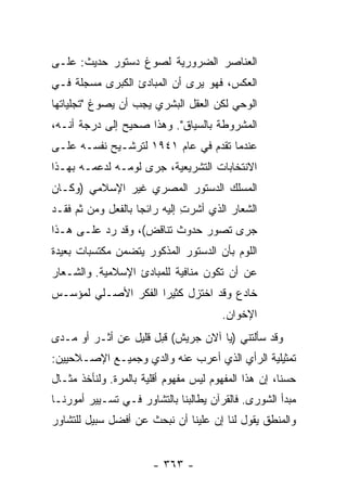 ‫ﺍﻟﻌﻨﺎﺼﺭ ﺍﻟﻀﺭﻭﺭﻴﺔ ﻟﺼﻭﻍ ﺩﺴﺘﻭﺭ ﺤﺩﻴﺙ: ﻋﻠـﻰ‬
‫ﺍﻟﻌﻜﺱ، ﻓﻬﻭ ﻴﺭﻯ ﺃﻥ ﺍﻟﻤﺒﺎﺩﺉ ﺍﻟﻜﺒﺭﻯ ﻤﺴﺠﻠﺔ ﻓـﻲ‬
‫ﺍﻟﻭﺤﻲ ﻟﻜﻥ ﺍﻟﻌﻘل ﺍﻟﺒﺸﺭﻱ ﻴﺠﺏ ﺃﻥ ﻴﺼﻭﻍ "ﺘﺠﻠﻴﺎﺘﻬﺎ‬
‫ﺍﻟﻤﺸﺭﻭﻁﺔ ﺒﺎﻟﺴﻴﺎﻕ". ﻭﻫﺫﺍ ﺼﺤﻴﺢ ﺇﻟﻰ ﺩﺭﺠﺔ ﺃﻨـﻪ،‬
‫ﻋﻨﺩﻤﺎ ﺘﻘﺩﻡ ﻓﻲ ﻋﺎﻡ ١٤٩١ ﻟﺘﺭﺸـﻴﺢ ﻨﻔﺴـﻪ ﻋﻠـﻰ‬
‫ﺍﻻﻨﺘﺨﺎﺒﺎﺕ ﺍﻟﺘﺸﺭﻴﻌﻴﺔ، ﺠﺭﻯ ﻟﻭﻤـﻪ ﻟﺩﻋﻤـﻪ ﺒﻬـﺫﺍ‬
‫ﺍﻟﻤﺴﻠﻙ ﺍﻟﺩﺴﺘﻭﺭ ﺍﻟﻤﺼﺭﻱ ﻏﻴﺭ ﺍﻹﺴﻼﻤﻲ )ﻭﻜـﺎﻥ‬
‫ﺍﻟﺸﻌﺎﺭ ﺍﻟﺫﻱ ﺃﺸﺭﺕ ﺇﻟﻴﻪ ﺭﺍﺌ ‪‬ﺎ ﺒﺎﻟﻔﻌل ﻭﻤﻥ ﺜﻡ ﻓﻘـﺩ‬
                    ‫ﺠ‬          ‫ِ‬
‫ﺠﺭﻯ ﺘﺼﻭﺭ ﺤﺩﻭﺙ ﺘﻨﺎﻗﺽ(، ﻭﻗﺩ ﺭﺩ ﻋﻠـﻰ ﻫـﺫﺍ‬
          ‫‪‬‬
‫ﺍﻟﻠﻭﻡ ﺒﺄﻥ ﺍﻟﺩﺴﺘﻭﺭ ﺍﻟﻤﺫﻜﻭﺭ ﻴﺘﻀﻤﻥ ﻤﻜﺘﺴﺒﺎﺕ ﺒﻌﻴﺩﺓ‬
‫ﻋﻥ ﺃﻥ ﺘﻜﻭﻥ ﻤﻨﺎﻓﻴﺔ ﻟﻠﻤﺒﺎﺩﺉ ﺍﻹﺴﻼﻤﻴﺔ. ﻭﺍﻟﺸـﻌﺎﺭ‬
‫ﺨﺎﺩﻉ ﻭﻗﺩ ﺍﺨﺘﺯل ﻜﺜﻴ ‪‬ﺍ ﺍﻟﻔﻜﺭ ﺍﻷﺼـﻠﻲ ﻟﻤﺅﺴـﺱ‬
                     ‫ﺭ‬
                                        ‫ﺍﻹﺨﻭﺍﻥ.‬
‫ﻭﻗﺩ ﺴﺄﻟﺘﻨﻲ )ﻴﺎ ﺁﻻﻥ ﺠﺭ‪‬ﻴﺵ( ﻗﺒل ﻗﻠﻴل ﻋﻥ ﺃﺜـﺭ ﺃﻭ ﻤـﺩﻯ‬
‫ﺘﻤﺜﻴﻠﻴﺔ ﺍﻟﺭﺃﻱ ﺍﻟﺫﻱ ﺃﻋﺭﺏ ﻋﻨﻪ ﻭﺍﻟﺩﻱ ﻭﺠﻤﻴـﻊ ﺍﻹﺼـﻼﺤﻴﻴﻥ:‬
‫ﺤﺴ ﹰﺎ، ﺇﻥ ﻫﺫﺍ ﺍﻟﻤﻔﻬﻭﻡ ﻟﻴﺱ ﻤﻔﻬﻭﻡ ﺃﻗﻠﻴﺔ ﺒﺎﻟﻤﺭﺓ. ﻭﻟﻨﺄﺨﺫ ﻤﺜـﺎل‬
                                                      ‫ﻨ‬
‫ﻤﺒﺩﺃ ﺍﻟﺸﻭﺭﻯ. ﻓﺎﻟﻘﺭﺁﻥ ﻴﻁﺎﻟﺒﻨﺎ ﺒﺎﻟﺘﺸﺎﻭﺭ ﻓـﻲ ﺘﺴـﻴﻴﺭ ﺃﻤﻭﺭﻨـﺎ‬
‫ﻭﺍﻟﻤﻨﻁﻕ ﻴﻘﻭل ﻟﻨﺎ ﺇﻥ ﻋﻠﻴﻨﺎ ﺃﻥ ﻨﺒﺤﺙ ﻋﻥ ﺃﻓﻀل ﺴﺒﻴل ﻟﻠﺘﺸﺎﻭﺭ‬


                        ‫- ٣٦٣ -‬
 