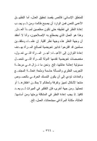 ‫ﻟﻠﻤﻨﻁﻕ ﺍﻹﻨﺴﺎﻨﻲ: ﻓﺎﻟﻨﺹ ﻴﻘﺼﺩ ﺘﺤﻘﻴﻕ ﺍﻟﻌﺩل، ﺃﻤﺎ ﺍﻟﺘﻁﺒﻴـﻕ‬
‫ﺍﻷﻋﻤﻰ ﻟﻠﻨﺹ ﻓﻤﻥ ﺍﻟﻭﺍﺭﺩ ﺃﻥ ﻴﺼﺒﺢ ﻅﺎﻟ ‪‬ﺎ، ﻭﻤﻥ ﺜـﻡ ﻴﺠـﺏ‬
               ‫ﻤ‬
‫ﺇﻋﺎﺩﺓ ﺍﻟﻨﻅﺭ ﻓﻲ ﺘﻁﺒﻴﻘﻪ ﺤﺘﻰ ﻨﻜﻭﻥ ﻤﺨﻠﺼﻴﻥ ﻟﻤﺒـﺩﺃ ﺍﻟﻌـﺩل.‬
‫ﻭﻫﺫﺍ ﻫﻭ ﺍﻟﻌﻤل ﺍﻟﺫﻱ ﻴﻀﻁﻠﻊ ﺒﻪ ﺍﻹﺼﻼﺤﻴﻭﻥ، ﻭﺃﻨﺎ ﻻ ﺃﻋﺘﻘﺩ‬
‫ﺃﻥ ﻭﺠﻬﺔ ﺍﻟﻨﻅﺭ ﻫﺫﻩ ﻭﺠﻬﺔ ﻨﻅﺭ ﺃﻗﻠﻴﺔ. ﺇﻥ ﻋﻠﻤـﺎﺀ ﻭﻤﺜﻘﻔـﻴﻥ‬
‫ﻤﺴﻠﻤﻴﻥ ﻗﺩ ﺍﻗﺘﺭﺤﻭﺍ ﺘﺩﺍﺒﻴﺭ ﺘﻌﻭﻴﻀﻴﺔ ﻟﺼﺎﻟﺢ ﺍﻟﻤـﺭﺃﺓ ﺒﻬـﺩﻑ‬
‫ﺇﻋﺎﺩﺓ ﺍﻟﺘﻭﺍﺯﻥ ﺇﻟﻰ ﺍﻷﻋﺒـﺎﺀ: ﺃﺠـﺭ ﺍﻟﻤـﺭﺃﺓ ﺍﻟﺘـﻲ ﺘﻌـﻭل،‬
‫ﻤﺨﺼﺼﺎﺕ ﺘﻌﻭﻴﻀﻴﺔ ﺘﻘﺩﻤﻬﺎ ﺍﻟﺩﻭﻟﺔ ﻟﻠﻤـﺭﺃﺓ ﺍﻟﺘـﻲ ﺘﺘﺤﻤـل‬
‫ﻤﺴﺌﻭﻟﻴﺔ ﺇﻋﺎﺸﺔ ﻋﺎﺌﻠﺘﻬﺎ، ﺇﻟﺦ. ﻭﻨﺤﻥ ﻤﺎ ﻨـﺯﺍل ﻓـﻲ ﻤﺭﺤﻠـﺔ‬
‫ﺍﻟﺘﺠﺭﻴﺏ ﺍﻟﻨﻅﺭﻱ ﻭﺍﻟﻤﺴﺄﻟﺔ ﺤﺎﺴﻤﺔ ﻭﻤﻠﺤﺔ: ﻓﺤﺎﻟـﺔ ﺍﻟﻤﺠﺘﻤـﻊ‬
‫ﻭﺍﻟﻌﺎﺩﺍﺕ ﺘﺅﺩﻱ ﺇﻟﻰ ﺃﻥ ﻴﻜﻭﻥ ﺍﻟﺘﻤﺴﻙ ﺍﻟﺤﺭﻓـﻲ ﺒﺎﻟﻨﺼـﻭﺹ‬
‫ﻤﻨﺘ ‪‬ﺎ ﻷﺸﻜﺎل ﺘﻤﻴﻴﺯ ﻭﺘﻔﺭﻗﺔ ﻭﻟﻤﻅﺎﻟﻡ ﻻ ﻴﻤﻜـﻥ ﺍﻏﺘﻔﺎﺭﻫـﺎ ﺃﻭ‬
                                                 ‫ﺠ‬
‫ﺘﺤﻤﻠﻬﺎ. ﻭﻤﻥ ﺠﻬﺔ ﺃﺨﺭﻯ، ﻓﺈﻥ ﺍﻟﺘﻔﻜﻴﺭ ﻓﻲ ﺍﻟﻤﻴﺭﺍﺙ ﻟـﻡ ﻴﻌـﺩ‬
‫ﻜﺎﻓﻴﺎ. ﺇﺫ ﻴﺠﺏ ﺇﻋﺎﺩﺓ ﺍﻟﻨﻅﺭ ﻓﻲ ﺍﻟﻤﺸﻜﻠﺔ ﺒﺭﻤﺘﻬﺎ ﻭﻤﻥ ﺃﺴﺎﺴﻬﺎ:‬
                                                   ‫‪‬‬
            ‫ﺍﻟﻌﺎﺌﻠﺔ، ﻤﻜﺎﻨﺔ ﺍﻟﻤﺭﺃﺓ ﻓﻲ ﻤﺠﺘﻤﻌﺎﺘﻨﺎ، ﺍﻟﻌﻤل، ﺇﻟﺦ.‬




                       ‫- ٦٦٣ -‬
 