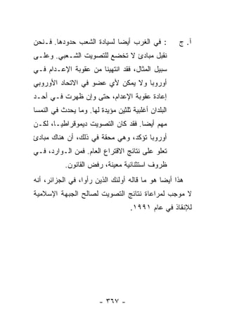 ‫: ﻓﻲ ﺍﻟﻐﺭﺏ ﺃﻴ ‪‬ﺎ ﻟﺴﻴﺎﺩﺓ ﺍﻟﺸﻌﺏ ﺤﺩﻭﺩﻫﺎ. ﻓـﻨﺤﻥ‬
                            ‫ﻀ‬                        ‫ﺁ. ﺝ‬
‫ﻨﻘﺒل ﻤﺒﺎﺩﺉ ﻻ ﺘﺨﻀﻊ ﻟﻠﺘﺼﻭﻴﺕ ﺍﻟﺸـﻌﺒﻲ. ﻭﻋﻠـﻰ‬
‫ﺴﺒﻴل ﺍﻟﻤﺜﺎل، ﻓﻘﺩ ﺍﻨﺘﻬﻴﻨﺎ ﻤﻥ ﻋﻘﻭﺒﺔ ﺍﻹﻋـﺩﺍﻡ ﻓـﻲ‬
‫ﺃﻭﺭﻭﺒﺎ ﻭﻻ ﻴﻤﻜﻥ ﻷﻱ ﻋﻀﻭ ﻓﻲ ﺍﻻﺘﺤﺎﺩ ﺍﻷﻭﺭﻭﺒﻲ‬
‫ﺇﻋﺎﺩﺓ ﻋﻘﻭﺒﺔ ﺍﻹﻋﺩﺍﻡ، ﺤﺘﻰ ﻭﺇﻥ ﻅﻬﺭﺕ ﻓـﻲ ﺃﺤـﺩ‬
‫ﺍﻟﺒﻠﺩﺍﻥ ﺃﻏﻠﺒﻴﺔ ﺜﻠﺜﻴﻥ ﻤﺅﻴﺩﺓ ﻟﻬﺎ. ﻭﻤﺎ ﻴﺤﺩﺙ ﻓﻲ ﺍﻟﻨﻤﺴﺎ‬
‫ﻤﻬﻡ ﺃﻴ ‪‬ﺎ. ﻓﻘﺩ ﻜﺎﻥ ﺍﻟﺘﺼﻭﻴﺕ ﺩﻴﻤﻭﻗﺭﺍﻁ ‪‬ـﺎ، ﻟﻜـﻥ‬
        ‫ﻴ‬                            ‫ﻀ‬
‫ﺃﻭﺭﻭﺒﺎ ﺘﺅﻜﺩ، ﻭﻫﻲ ﻤﺤﻘﺔ ﻓﻲ ﺫﻟﻙ، ﺃﻥ ﻫﻨﺎﻙ ﻤﺒﺎﺩﺉ‬
‫ﺘﻌﻠﻭ ﻋﻠﻰ ﻨﺘﺎﺌﺞ ﺍﻻﻗﺘﺭﺍﻉ ﺍﻟﻌﺎﻡ. ﻓﻤﻥ ﺍﻟـﻭﺍﺭﺩ، ﻓـﻲ‬
           ‫ﻅﺭﻭﻑ ﺍﺴﺘﺜﻨﺎﺌﻴﺔ ﻤﻌﻴﻨﺔ، ﺭﻓﺽ ﺍﻟﻘﺎﻨﻭﻥ.‬
‫ﻫﺫﺍ ﺃﻴ ‪‬ﺎ ﻫﻭ ﻤﺎ ﻗﺎﻟﻪ ﺃﻭﻟﺌﻙ ﺍﻟﺫﻴﻥ ﺭﺃﻭﺍ، ﻓﻲ ﺍﻟﺠﺯﺍﺌﺭ، ﺃﻨﻪ‬
                                              ‫ﻀ‬
‫ﻻ ﻤﻭﺠﺏ ﻟﻤﺭﺍﻋﺎﺓ ﻨﺘﺎﺌﺞ ﺍﻟﺘﺼﻭﻴﺕ ﻟﺼﺎﻟﺢ ﺍﻟﺠﺒﻬﺔ ﺍﻹﺴﻼﻤﻴﺔ‬
                                    ‫ﻟﻺﻨﻘﺎﺫ ﻓﻲ ﻋﺎﻡ ١٩٩١.‬




                        ‫- ٧٦٣ -‬
 