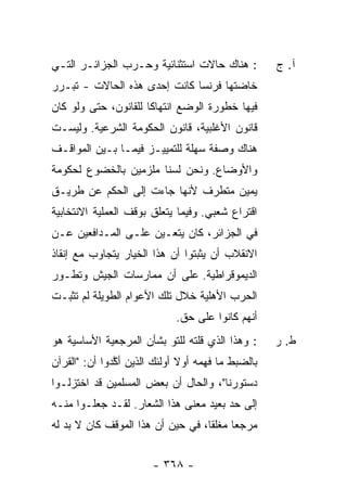 ‫: ﻫﻨﺎﻙ ﺤﺎﻻﺕ ﺍﺴﺘﺜﻨﺎﺌﻴﺔ ﻭﺤـﺭﺏ ﺍﻟﺠﺯﺍﺌـﺭ ﺍﻟﺘـﻲ‬          ‫ﺁ. ﺝ‬
‫ﺨﺎﻀﺘﻬﺎ ﻓﺭﻨﺴﺎ ﻜﺎﻨﺕ ﺇﺤﺩﻯ ﻫﺫﻩ ﺍﻟﺤﺎﻻﺕ - ﺘﺒـ ‪‬ﺭ‬
‫ﺭ‪‬‬
‫ﻓﻴﻬﺎ ﺨﻁﻭﺭﺓ ﺍﻟﻭﻀﻊ ﺍﻨﺘﻬﺎ ﹰﺎ ﻟﻠﻘﺎﻨﻭﻥ، ﺤﺘﻰ ﻭﻟﻭ ﻜﺎﻥ‬
                      ‫ﻜ‬
‫ﻗﺎﻨﻭﻥ ﺍﻷﻏﻠﺒﻴﺔ، ﻗﺎﻨﻭﻥ ﺍﻟﺤﻜﻭﻤﺔ ﺍﻟﺸﺭﻋﻴﺔ. ﻭﻟﻴﺴـﺕ‬
‫ﻫﻨﺎﻙ ﻭﺼﻔﺔ ﺴﻬﻠﺔ ﻟﻠﺘﻤﻴﻴـﺯ ﻓﻴﻤـﺎ ﺒـﻴﻥ ﺍﻟﻤﻭﺍﻗـﻑ‬
‫ﻭﺍﻷﻭﻀﺎﻉ. ﻭﻨﺤﻥ ﻟﺴﻨﺎ ﻤﻠﺯﻤﻴﻥ ﺒﺎﻟﺨﻀﻭﻉ ﻟﺤﻜﻭﻤﺔ‬
‫ﻴﻤﻴﻥ ﻤﺘﻁﺭﻑ ﻷﻨﻬﺎ ﺠﺎﺀﺕ ﺇﻟﻰ ﺍﻟﺤﻜﻡ ﻋﻥ ﻁﺭﻴـﻕ‬
‫ﺍﻗﺘﺭﺍﻉ ﺸﻌﺒﻲ. ﻭﻓﻴﻤﺎ ﻴﺘﻌﻠﻕ ﺒﻭﻗﻑ ﺍﻟﻌﻤﻠﻴﺔ ﺍﻻﻨﺘﺨﺎﺒﻴﺔ‬
‫ﻓﻲ ﺍﻟﺠﺯﺍﺌﺭ، ﻜﺎﻥ ﻴﺘﻌـﻴﻥ ﻋﻠـﻰ ﺍﻟﻤـﺩﺍﻓﻌﻴﻥ ﻋـﻥ‬
‫ﺍﻻﻨﻘﻼﺏ ﺃﻥ ﻴﺜﺒﺘﻭﺍ ﺃﻥ ﻫﺫﺍ ﺍﻟﺨﻴﺎﺭ ﻴﺘﺠﺎﻭﺏ ﻤﻊ ﺇﻨﻘﺎﺫ‬
‫ﺍﻟﺩﻴﻤﻭﻗﺭﺍﻁﻴﺔ. ﻋﻠﻰ ﺃﻥ ﻤﻤﺎﺭﺴﺎﺕ ﺍﻟﺠﻴﺵ ﻭﺘﻁـﻭﺭ‬
‫ﺍﻟﺤﺭﺏ ﺍﻷﻫﻠﻴﺔ ﺨﻼل ﺘﻠﻙ ﺍﻷﻋﻭﺍﻡ ﺍﻟﻁﻭﻴﻠﺔ ﻟﻡ ﺘﺜﺒـﺕ‬
                             ‫ﺃﻨﻬﻡ ﻜﺎﻨﻭﺍ ﻋﻠﻰ ﺤﻕ.‬
‫: ﻭﻫﺫﺍ ﺍﻟﺫﻱ ﻗﻠﺘﻪ ﻟﻠﺘﻭ ﺒﺸﺄﻥ ﺍﻟﻤﺭﺠﻌﻴﺔ ﺍﻷﺴﺎﺴﻴﺔ ﻫﻭ‬
                         ‫ﹶ‪ ‬‬                       ‫ﻁ. ﺭ‬
‫ﺒﺎﻟﻀﺒﻁ ﻤﺎ ﻓﻬﻤﻪ ﺃﻭﻻ ﺃﻭﻟﺌﻙ ﺍﻟﺫﻴﻥ ﺃ ﱠﺩﻭﺍ ﺃﻥ: "ﺍﻟﻘﺭﺁﻥ‬
               ‫ﻜ‬               ‫ﹰ‬
‫ﺩﺴﺘﻭﺭﻨﺎ"، ﻭﺍﻟﺤﺎل ﺃﻥ ﺒﻌﺽ ﺍﻟﻤﺴﻠﻤﻴﻥ ﻗﺩ ﺍﺨﺘﺯﻟـﻭﺍ‬
‫ﺇﻟﻰ ﺤﺩ ﺒﻌﻴﺩ ﻤﻌﻨﻰ ﻫﺫﺍ ﺍﻟﺸﻌﺎﺭ. ﻟﻘـﺩ ﺠﻌﻠـﻭﺍ ﻤﻨـﻪ‬
‫ﻤﺭﺠ ‪‬ﺎ ﻤﻐﻠ ﹰﺎ، ﻓﻲ ﺤﻴﻥ ﺃﻥ ﻫﺫﺍ ﺍﻟﻤﻭﻗﻑ ﻜﺎﻥ ﻻ ﺒﺩ ﻟﻪ‬
                                   ‫ﻘ‬      ‫ﻌ‬


                        ‫- ٨٦٣ -‬
 