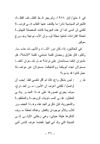 ‫ﻓﻲ ٤ ﻤﺎﻴﻭ/ ﺃﻴﺎﺭ ٨٧٩١، ﻭﻟﻡ ﻴﺠﺭ ﻗـﻁ ﺍﻜﺘﺸـﺎﻑ ﺍﻟﻘﺘﻠـﺔ،‬
‫ﻓﺎﻟﺠﺭﺍﺌﻡ ﺍﻟﺴﻴﺎﺴﻴﺔ ﻨﺎﺩ ‪‬ﺍ ﻤﺎ ﻴﻜﺸﻑ ﻋﻨﻬﺎ ﺍﻟﻨﻘﺎﺏ ﻓـﻲ ﻓﺭﻨﺴـﺎ!‬
                                 ‫ﺭ‬
‫ﻟﻜﻨﻨﻲ ﻟﻥ ﺃﻨﺴﻰ ﺃﺒ ‪‬ﺍ ﺃﻥ ﻫﺫﻩ ﺍﻟﺠﺭﻴﻤﺔ ﻜﺎﻨﺕ ﺍﻟﻤﺤﺼﻠﺔ ﺍﻟﻨﻬﺎﺌﻴـﺔ‬
                                       ‫ﺩ‬
‫ﻟﺤﻤﻠﺔ ﺍﻓﺘﺭﺍﺀﺍﺕ ﺸﻨﺘﻬﺎ ﻤﺠﻠﺔ ﻟﻭﺒـﻭﺍﻥ ﺍﻷﺴـﺒﻭﻋﻴﺔ ﻭﺠـﻭﺭﺝ‬
                                                   ‫ﺴﻭﻓﻴﺭ.‬
‫ﻓﻲ ﺍﻟﺤﺎﻟﺘﻴﻥ، ﺇ ﹰﺍ، ﻜﺎﻥ ﺩﻭﺭ ﺍﻵﺒـﺎﺀ ﻭﺍﻷﻤﻬـﺎﺕ ﺤﺎﺴـ ‪‬ﺎ.‬
  ‫ﻤ‬                                ‫ﺫ‬
‫ﻭﻟﻠﺘﻭ، ﻗﺎل ﻁﺎﺭﻕ ﺭﻤﻀﺎﻥ ﻜﻠﻤﺔ ﺸﺩﺘﻨﻲ، ﻜﻠﻤﺔ "ﺍﻷﻤﺎﻨﺔ"، ﻫل‬
‫ﺘﺸﻌﺭﺍﻥ ﺃﻨﻜﻤﺎ ﻤﺴﺘﺄﻤﻨﺎﻥ ﻋﻠﻰ ﺘﺭﺍﺙ؟ ﻫـل ﺘﺸـﻌﺭﺍﻥ ﺃﻨﻜﻤـﺎ‬
‫ﻤﺴﺌﻭﻻﻥ ﺘﺠﺎﻩ ﺃﺒﻭﻴﻜﻤﺎ ﻭﻭﺍﻟﺩﺘﻴﻜﻤﺎ، ﻤﺴﺌﻭﻻﻥ ﻋﻥ ﻤﻭﺍﺼـﻠﺔ‬
                                    ‫ﻋﻤل ﻜﺎﻨﻭﺍ ﻗﺩ ﺒﺩﺀﻭﻩ؟‬
‫: ﻟﻴﺱ ﺒﺸﻜل ﻭﺍﻉ، ﻓﺄﻨﺎ ﻟﻡ ﺃﻗل ﻟﻨﻔﺴﻲ ﻗﻁ: "ﻴﺠﺏ ﺃﻥ‬       ‫ﻁ. ﺭ‬
‫ﺃﻭﺍﺼل"، ﻟﻜﻨﻨﻲ ﺃﻋﺭﻑ ﺃﻥ ﺍﻷﻤﻭﺭ، ﻤـﻥ ﺍﻟﺨـﺎﺭﺝ،‬
‫ﺴﻭﻑ ﻴﺠﺭﻱ ﺘﺼﻭﺭﻫﺎ ﻋﻠﻰ ﻫـﺫﺍ ﺍﻟﻨﺤـﻭ. ﻭﻓـﻲ‬
‫ﺍﻟﻤﻘﺎﺒل، ﻋﻠـﻰ ﺍﻟﻤﺴـﺘﻭﻴﺎﺕ ﺍﻟﺭﻭﺤﻴـﺔ ﻭﺍﻟﻌﺎﻁﻔﻴـﺔ‬
‫ﻭﺍﻟﺸﻌﻭﺭﻴﺔ، ﻓﺈﻥ ﺫﻜﺭﻯ ﺍﻟﺠﺩ ﻫﺫﻩ ﻭﻫـﺫﺍ ﺍﻟﺤﻀـﻭﺭ‬
‫ﻟﻸﺏ ﻭﻟﻸﻡ ﻤﻭﺠﻭﺩﺍﻥ ﺒﺎﻟﻔﻌل. ﻭﻫﻨﺎﻙ ﻟﺤﻅﺔ ﺴـﻭﻑ‬
‫ﺃﺘﺫﻜﺭﻫﺎ ﻁﻴﻠﺔ ﺤﻴﺎﺘﻲ، ﻭﻫﻲ ﺭﺤﻠﺘﻲ ﺍﻷﻭﻟـﻰ ﺇﻟـﻰ‬
‫ﺍﻟﻤﺩﻴﻨﺔ ﺍﻟﺘﻲ ﻭﻟﺩ ﺃﺒﻲ ﻓﻴﻬﺎ. ﻓﻌﻨﺩﻤﺎ ﻋﺭﻑ ﺍﻟﻨﺎﺱ ﺃﻨﻨﻲ‬


                        ‫- ٦٣ -‬
 