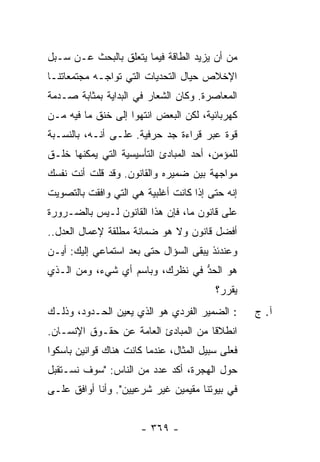 ‫ﻤﻥ ﺃﻥ ﻴﺯﻴﺩ ﺍﻟﻁﺎﻗﺔ ﻓﻴﻤﺎ ﻴﺘﻌﻠﻕ ﺒﺎﻟﺒﺤﺙ ﻋـﻥ ﺴـﺒل‬
‫ﺍﻹﺨﻼﺹ ﺤﻴﺎل ﺍﻟﺘﺤﺩﻴﺎﺕ ﺍﻟﺘﻲ ﺘﻭﺍﺠـﻪ ﻤﺠﺘﻤﻌﺎﺘﻨـﺎ‬
‫ﺍﻟﻤﻌﺎﺼﺭﺓ. ﻭﻜﺎﻥ ﺍﻟﺸﻌﺎﺭ ﻓﻲ ﺍﻟﺒﺩﺍﻴﺔ ﺒﻤﺜﺎﺒﺔ ﺼـﺩﻤﺔ‬
‫ﻜﻬﺭﺒﺎﺌﻴﺔ، ﻟﻜﻥ ﺍﻟﺒﻌﺽ ﺍﻨﺘﻬﻭﺍ ﺇﻟﻰ ﺨﻨﻕ ﻤﺎ ﻓﻴﻪ ﻤـﻥ‬
‫ﻗﻭﺓ ﻋﺒﺭ ﻗﺭﺍﺀﺓ ﺠﺩ ﺤﺭﻓﻴﺔ. ﻋﻠـﻰ ﺃﻨـﻪ، ﺒﺎﻟﻨﺴـﺒﺔ‬
‫ﻟﻠﻤﺅﻤﻥ، ﺃﺤﺩ ﺍﻟﻤﺒﺎﺩﺉ ﺍﻟﺘﺄﺴﻴﺴﻴﺔ ﺍﻟﺘﻲ ﻴﻤﻜﻨﻬﺎ ﺨﻠـﻕ‬
‫ﻤﻭﺍﺠﻬﺔ ﺒﻴﻥ ﻀﻤﻴﺭﻩ ﻭﺍﻟﻘﺎﻨﻭﻥ. ﻭﻗﺩ ﻗﻠﺕ ﺃﻨﺕ ﻨﻔﺴﻙ‬
‫ﺇﻨﻪ ﺤﺘﻰ ﺇﺫﺍ ﻜﺎﻨﺕ ﺃﻏﻠﺒﻴﺔ ﻫﻲ ﺍﻟﺘﻲ ﻭﺍﻓﻘﺕ ﺒﺎﻟﺘﺼﻭﻴﺕ‬
‫ﻋﻠﻰ ﻗﺎﻨﻭﻥ ﻤﺎ، ﻓﺈﻥ ﻫﺫﺍ ﺍﻟﻘﺎﻨﻭﻥ ﻟـﻴﺱ ﺒﺎﻟﻀـﺭﻭﺭﺓ‬
‫ﺃﻓﻀل ﻗﺎﻨﻭﻥ ﻭﻻ ﻫﻭ ﻀﻤﺎﻨﺔ ﻤﻁﻠﻘﺔ ﻹﻋﻤﺎل ﺍﻟﻌﺩل..‬
‫ﻭﻋﻨﺩﺌﺫ ﻴﺒﻘﻰ ﺍﻟﺴﺅﺍل ﺤﺘﻰ ﺒﻌﺩ ﺍﺴﺘﻤﺎﻋﻲ ﺇﻟﻴﻙ: ﺃﻴـﻥ‬
‫ﻫﻭ ﺍﻟﺤﺩ ﻓﻲ ﻨﻅﺭﻙ، ﻭﺒﺎﺴﻡ ﺃﻱ ﺸﻲﺀ، ﻭﻤﻥ ﺍﻟـﺫﻱ‬
                                 ‫ﱡ‬
                                         ‫ﻴﻘﺭ ‪‬؟‬
                                          ‫‪ ‬ﹶ ‪‬ﺭ‬
‫: ﺍﻟﻀﻤﻴﺭ ﺍﻟﻔﺭﺩﻱ ﻫﻭ ﺍﻟﺫﻱ ﻴﻌ ‪‬ﻥ ﺍﻟﺤـﺩﻭﺩ، ﻭﺫﻟـﻙ‬
               ‫‪ ‬ﻴ ‪‬‬                              ‫ﺁ. ﺝ‬
‫ﺍﻨﻁﻼ ﹰﺎ ﻤﻥ ﺍﻟﻤﺒﺎﺩﺉ ﺍﻟﻌﺎﻤﺔ ﻋﻥ ﺤﻘـﻭﻕ ﺍﻹﻨﺴـﺎﻥ.‬
                                     ‫ﻗ‬
‫ﻓﻌﻠﻰ ﺴﺒﻴل ﺍﻟﻤﺜﺎل، ﻋﻨﺩﻤﺎ ﻜﺎﻨﺕ ﻫﻨﺎﻙ ﻗﻭﺍﻨﻴﻥ ﺒﺎﺴﻜﻭﺍ‬
‫ﺤﻭل ﺍﻟﻬﺠﺭﺓ، ﺃ ﹼﺩ ﻋﺩﺩ ﻤﻥ ﺍﻟﻨﺎﺱ: "ﺴﻭﻑ ﻨﺴـﺘﻘﺒل‬
                            ‫ﻜ‬
‫ﻓﻲ ﺒﻴﻭﺘﻨﺎ ﻤﻘﻴﻤﻴﻥ ﻏﻴﺭ ﺸﺭﻋﻴﻴﻥ". ﻭﺃﻨﺎ ﺃﻭﺍﻓﻕ ﻋﻠـﻰ‬


                       ‫- ٩٦٣ -‬
 