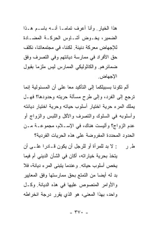 ‫ﻫﺫﺍ ﺍﻟﺨﻴﺎﺭ. ﻭﺃﻨﺎ ﺃﻋﺭﻑ ﺘﻤﺎ ‪‬ـﺎ ﺃﻨـﻪ ﺒﺎﺴـﻡ ﻫـﺫﺍ‬
                  ‫ﻤ‬
‫ﺍﻟﻀﻤﻴﺭ، ﻴﺨـﻭﺽ ﺃﺸـﺎﻭﺱ ﺍﻟﺤﺭﻜـﺔ ﺍﻟﻤﻀـﺎﺩﺓ‬
                 ‫‪‬‬      ‫‪‬‬
‫ﻟﻺﺠﻬﺎﺽ ﻤﻌﺭﻜﺔ ﺩﻨﻴﺌﺔ. ﻟﻜﻨﻨﺎ، ﻓﻲ ﻤﺠﺘﻤﻌﺎﺘﻨﺎ، ﻨﻜﻠﻑ‬
‫ﺤﻕ ﺍﻷﻓﺭﺍﺩ ﻓﻲ ﻤﻤﺎﺭﺴﺔ ﺩﻴﺎﻨﺘﻬﻡ ﻭﻓﻲ ﺍﻟﺘﺼﺭﻑ ﻭﻓﻕ‬
‫ﻀﻤﺎﺌﺭﻫﻡ. ﻭﺍﻟﻜﺎﺜﻭﻟﻴﻜﻲ ﺍﻟﻤﻤﺎﺭﺱ ﻟﻴﺱ ﻤﻠﹾﺯ ‪‬ﺎ ﺒﻘﺒﻭل‬
       ‫‪ ‬ﻤ‬
                                       ‫ﺍﻹﺠﻬﺎﺽ.‬
‫ﺃﻟﻡ ﺘﻜﻭﻨﺎ ﺒﺴﺒﻴﻠﻜﻤﺎ ﺇﻟﻰ ﺍﻟﺘﺄﻜﻴﺩ ﻤﻌﺎ ﻋﻠﻰ ﺃﻥ ﺍﻟﻤﺴﺌﻭﻟﻴﺔ ﺇﻨﻤﺎ‬
                       ‫‪‬‬
‫ﺘﺭﺠﻊ ﺇﻟﻰ ﺍﻟﻔﺭﺩ، ﻭﺇﻟﻰ ﻁﺭﺡ ﻤﺴﺄﻟﺔ ﺤﺭﻴﺘﻪ ﻭﺤﺩﻭﺩﻫﺎ؟ ﻓﻬـل‬
‫ﻴﻤﻠﻙ ﺍﻟﻤﺭﺀ ﺤﺭﻴﺔ ﺍﺨﺘﻴﺎﺭ ﺃﺴﻠﻭﺏ ﺤﻴﺎﺘﻪ ﻭﺤﺭﻴﺔ ﺍﺨﺘﻴﺎﺭ ﺩﻴﺎﻨﺘﻪ‬
‫ﻭﺃﺴﻠﻭﺒﻪ ﻓﻲ ﺍﻟﺴﻠﻭﻙ ﻭﺍﻟﺘﺼﺭﻑ ﻭﺍﻷﻜل ﻭﺍﻟﻠﺒﺱ ﻭﺍﻟﺯﻭﺍﺝ ﺃﻭ‬
‫ﻋﺩﻡ ﺍﻟﺯﻭﺍﺝ؟ ﻭﺃﻟﻴﺴﺕ ﻫﻨﺎﻙ، ﻓﻲ ﺍﻹﺴـﻼﻡ، ﻤﺠﻤﻭﻋـﺔ ﻤـﻥ‬
     ‫ﺍﻟﺤﺩﻭﺩ ﺍﻟﻤﺤﺩ ‪‬ﺓ ﺍﻟﻤﻔﺭﻭﻀﺔ ﻋﻠﻰ ﻫﺫﻩ ﺍﻟﺤﺭﻴﺎﺕ ﺍﻟﻔﺭﺩﻴﺔ؟‬
                                        ‫ﺩ‬
‫: ﻻ ﺒﺩ ﻟﻠﻤﺭﺃﺓ ﺃﻭ ﻟﻠﺭﺠل ﺃﻥ ﻴﻜﻭﻥ ﻗـﺎﺩ ‪‬ﺍ ﻋﻠـﻰ ﺃﻥ‬
         ‫ﺭ‬                              ‫‪‬‬             ‫ﻁ. ﺭ‬
‫ﻴﺘﺨﺫ ﺒﺤﺭﻴﺔ ﺨﻴﺎﺭﺍﺘﻪ، ﺃﻜﺎﻥ ﻓﻲ ﺍﻟﺸﺄﻥ ﺍﻟﺩﻴﻨﻲ ﺃﻡ ﻓﻴﻤﺎ‬
‫ﻴﺨﺹ ﺃﺴﻠﻭﺏ ﺤﻴﺎﺘﻪ. ﻭﻋﻨﺩﻤﺎ ﻴﺘﺒﻨﻰ ﺍﻟﻤﺭﺀ ﺩﻴﺎﻨﺔ، ﻓﻼ‬
          ‫‪‬‬
‫ﺒﺩ ﻟﻪ ﺃﻴ ‪‬ﺎ ﻤﻥ ﺍﻟﺘﻤﺘﻊ ﺒﺤﻕ ﻤﻤﺎﺭﺴﺘﻬﺎ ﻭﻓﻕ ﺍﻟﻤﻌﺎﻴﻴﺭ‬
                                     ‫ﻀ‬
‫ﻭﺍﻷﻭﺍﻤﺭ ﺍﻟﻤﻨﺼﻭﺹ ﻋﻠﻴﻬﺎ ﻓﻲ ﻫﺫﻩ ﺍﻟﺩﻴﺎﻨﺔ. ﻭﻜـل‬
‫ﻭﺍﺤﺩ، ﺒﻬﺫﺍ ﺍﻟﻤﻌﻨﻰ، ﻫﻭ ﺍﻟﺫﻱ ﻴﻘﺭﺭ ﺩﺭﺠﺔ ﺍﻨﺨﺭﺍﻁﻪ‬


                        ‫- ٠٧٣ -‬
 