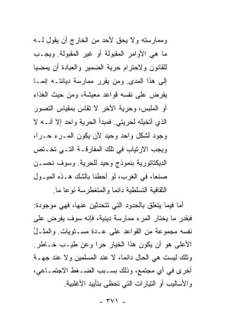 ‫ﻭﻤﻤﺎﺭﺴﺘﻪ ﻭﻻ ﻴﺤﻕ ﻷﺤﺩ ﻤﻥ ﺍﻟﺨﺎﺭﺝ ﺃﻥ ﻴﻘﻭل ﻟـﻪ‬
‫ﻤﺎ ﻫﻲ ﺍﻷﻭﺍﻤﺭ ﺍﻟﻤﻘﺒﻭﻟﺔ ﺃﻭ ﻏﻴﺭ ﺍﻟﻤﻘﺒﻭﻟﺔ. ﻭﻴﺠـﺏ‬
‫ﻟﻠﻘﺎﻨﻭﻥ ﻭﻻﺤﺘﺭﺍﻡ ﺤﺭﻴﺔ ﺍﻟﻀﻤﻴﺭ ﻭﺍﻟﻌﺒﺎﺩﺓ ﺃﻥ ﻴﻤﻀﻴﺎ‬
‫ﺇﻟﻰ ﻫﺫﺍ ﺍﻟﻤﺩﻯ. ﻭﻤﻥ ﻴﻘﺭﺭ ﻤﻤﺎﺭﺴﺔ ﺩﻴﺎﻨﺘـﻪ ﺇﻨﻤـﺎ‬
‫ﻴﻔﺭﺽ ﻋﻠﻰ ﻨﻔﺴﻪ ﻗﻭﺍﻋﺩ ﻤﻌﻴﺸﺔ، ﻭﻤﻥ ﺤﻴﺙ ﺍﻟﻐﺫﺍﺀ‬
‫ﺃﻭ ﺍﻟﻤﻠﺒﺱ، ﻭﺤﺭﻴﺔ ﺍﻵﺨﺭ ﻻ ﹸﻘﺎﺱ ﺒﻤﻘﻴﺎﺱ ﺍﻟﺘﺼﻭﺭ‬
              ‫ﺘ ‪‬‬
‫ﺍﻟﺫﻱ ﺃﺘﺨﻴﻠﻪ ﻟﺤﺭﻴﺘﻲ. ﻓﻤﺒﺩﺃ ﺍﻟﺤﺭﻴﺔ ﻭﺍﺤﺩ ﺇﻻ ﺃﻨـﻪ ﻻ‬
‫ﻭﺠﻭﺩ ﻟﺸﻜل ﻭﺍﺤﺩ ﻭﺤﻴﺩ ﻷﻥ ﻴﻜﻭﻥ ﺍﻟﻤـﺭﺀ ﺤـ ‪‬ﺍ،‬
  ‫ﺭ‬
‫ﻭﻴﺠﺏ ﺍﻻﺭﺘﻴﺎﺏ ﻓﻲ ﺘﻠﻙ ﺍﻟﻤﻔﺎﺭﻗـﺔ ﺍﻟﺘـﻲ ﺘﺨـﺘﺹ‬
‫ﺍﻟﺩﻴﻜﺘﺎﺘﻭﺭﻴﺔ ﺒﻨﻤﻭﺫﺝ ﻭﺤﻴﺩ ﻟﻠﺤﺭﻴﺔ. ﻭﺴﻭﻑ ﻨﺤﺴـﻥ‬
‫ﺼﻨ ‪‬ﺎ، ﻓﻲ ﺍﻟﻐﺭﺏ، ﻟﻭ ﺃﺤﻁﻨﺎ ﺒﺎﻟﺸﻙ ﻫـﺫﻩ ﺍﻟﻤﻴـﻭل‬
                                        ‫ﻌ‬
      ‫ﺍﻟﺜﻘﺎﻓﻴﺔ ﺍﻟﺘﺴﻠﻁﻴﺔ ﺩﺍﺌ ‪‬ﺎ ﻭﺍﻟﻤﺘﻐﻁﺭﺴﺔ ﻨﻭ ‪‬ﺎ ﻤﺎ.‬
           ‫ﻋ‬                ‫ﻤ‬
‫ﺃﻤﺎ ﻓﻴﻤﺎ ﻴﺘﻌﻠﻕ ﺒﺎﻟﺤﺩﻭﺩ ﺍﻟﺘﻲ ﺘﺘﺤﺩﺜﻴﻥ ﻋﻨﻬﺎ، ﻓﻬﻲ ﻤﻭﺠﻭﺩﺓ:‬
‫ﻓﺒﻘﺩﺭ ﻤﺎ ﻴﺨﺘﺎﺭ ﺍﻟﻤﺭﺀ ﻤﻤﺎﺭﺴﺔ ﺩﻴﻨﻴﺔ، ﻓﺈﻨﻪ ﺴﻭﻑ ﻴﻔﺭﺽ ﻋﻠﻰ‬
‫ﻨﻔﺴﻪ ﻤﺠﻤﻭﻋﺔ ﻤﻥ ﺍﻟﻘﻭﺍﻋﺩ ﻋﻠﻰ ﻋـﺩﺓ ﻤﺴـﺘﻭﻴﺎﺕ. ﻭﺍﻟﻤﺜـل‬
‫ُ‬
‫ﺍﻷﻋﻠﻰ ﻫﻭ ﺃﻥ ﻴﻜﻭﻥ ﻫﺫﺍ ﺍﻟﺨﻴﺎﺭ ﺤ ‪‬ﺍ ﻭﻋﻥ ﻁﻴـﺏ ﺨـﺎﻁﺭ.‬
                 ‫ﺭ‬
‫ﻭﺘﻠﻙ ﻟﻴﺴﺕ ﻫﻲ ﺍﻟﺤﺎل ﺩﺍﺌ ‪‬ﺎ، ﻻ ﻋﻨﺩ ﺍﻟﻤﺴﻠﻤﻴﻥ ﻭﻻ ﻋﻨﺩ ﺠﻬـﺔ‬
                             ‫ﻤ‬
‫ﺃﺨﺭﻯ ﻓﻲ ﺃﻱ ﻤﺠﺘﻤﻊ، ﻭﺫﻟﻙ ﺒﺴـﺒﺏ ﺍﻟﻀـﻐﻁ ﺍﻻﺠﺘﻤـﺎﻋﻲ،‬
          ‫ﻭﺍﻷﺴﺎﻟﻴﺏ ﺃﻭ ﺍﻟﺘﻴﺎﺭﺍﺕ ﺍﻟﺘﻲ ﺘﺤﻅﻰ ﺒﺘﺄﻴﻴﺩ ﺍﻷﻏﻠﺒﻴﺔ.‬

                        ‫- ١٧٣ -‬
 