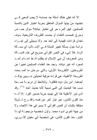 ‫ﺇﻻ ﺃﻨﻪ ﺘﺒﻘﻰ ﻫﻨﺎﻙ ﺃﺴﺌﻠﺔ ﺠﺩ ﺤﺴﺎﺴﺔ ﻻ ﻴﺠﺏ ﺍﻟﺴﻌﻲ ﺇﻟـﻰ‬
‫ﺘﺠﻨﺒﻬﺎ، ﻤﻥ ﺒﻴﻨﻬﺎ ﺍﻟﺴﺅﺍل ﺍﻟﻤﺘﻌﻠﻕ ﺒﺤﺭﻴﺔ ﺍﺨﺘﻴﺎﺭ ﺍﻟﺩﻴﻥ ﺒﺎﻟﻨﺴﺒﺔ‬
‫ﻟﻠﻤﺴﻠﻤﻴﻥ. ﻓﻬل ﺍﻟﻤﺭﺀ ﺤﺭ ﻓﻲ ﺍﺨﺘﻴﺎﺭ ﺩﻴﺎﻨﺘﻪ؟ ﺴﺅﺍل ﺤﺴـﺎﺱ‬
                             ‫‪‬‬
‫ﻭﺤﺭﺝ. ﻓﺒﺤﺴﺏ ﺍﻟﻌﻠﻤﺎﺀ ﺃﻭ ﺒﺤﺴﺏ ﺍﻟﻅﺭﻭﻑ ﺍﻟﺘﺎﺭﻴﺨﻴﺔ، ﺴﻭﻑ‬
‫ﺘﺠﺩﺍﻥ ﻗﺭﺍﺀﺍﺕ ﺘﻘﻴﻴﺩﻴﺔ ﺇﻟﻰ ﺃﺒﻌﺩ ﺤﺩ. ﻭﺃﻨﺎ ﺒﺴﺒﻴﻠﻲ ﺇﻟﻰ ﺇﺠـﺭﺍﺀ‬
‫ﺩﺭﺍﺴﺔ ﺤﻭل ﻤﺴﺄﻟﺔ ﺘﻐﻴﻴﺭ ﺍﻟﺩﻴﺎﻨﺔ ﻓـﻲ ﺍﻹﺴـﻼﻡ، ﺃﻱ ﻤﺴـﺄﻟﺔ‬
‫ﺍﻟ ‪‬ﺩﺓ. ﻓﻼ ﺸﻲﺀ ﻓﻲ ﺍﻟﻨﺹ ﺍﻟﻘﺭﺁﻨﻲ ﺼﺭﻴﺢ ﻓﻲ ﻫﺫﻩ ﺍﻟﻤﺴـﺄﻟﺔ‬
                                               ‫ﺭ‬
‫ﻭﻤﻥ ﺍﻟﻤﻌﺭﻭﻑ ﺃﻥ ﻨﺒﻲ ﺍﻹﺴﻼﻡ ﻟﻡ ﻴﻁﻠﺏ ﻗـﻁ ﺇﻋـﺩﺍﻡ ﺃﺤـﺩ‬
‫ﻟﻤﺠﺭﺩ ﺃﻨﻪ ﻏ ‪‬ﺭ ﺩﻴﺎﻨﺘﻪ. ﻭﻨﺠﺩ ﻋﻨﺩ ﺍﻟﻌﻠﻤﺎﺀ ﺍﻟﻤﺴﻠﻤﻴﻥ ﺘﻌﺒﻴ ‪‬ﺍ ﻋﻥ‬
    ‫ﺭ‬                                         ‫ﻴ‬
‫ﺃﻁﺭﻭﺤﺘﻴﻥ: ﺍﻷﻁﺭﻭﺤﺔ ﺍﻷﻭﻟﻰ، ﻭﺍﻟﺘﻲ ﺴﺭﻋﺎﻥ ﻤﺎ ﺃﺼـﺒﺤﺕ‬
‫ﺃﻁﺭﻭﺤﺔ ﺍﻷﻏﻠﺒﻴﺔ، ﻫﻲ ﻗﺭﺍﺀﺓ ﺤﺭﻓﻴﺔ ﻟﺤﺩﻴﺜﻴﻥ ﻨﺒـﻭﻴﻴﻥ ﻴﺅﻜـﺩ‬
‫ﺃﺤﺩﻫﻤﺎ: "ﻤﻥ ﺒ ‪‬ل ﺩﻴﻨﻪ ﻓﺎﻗﺘﻠﻭﻩ". ﻭﻟﻨﻼﺤﻅ ﺃﻥ ﺩﺭﺠـﺔ ﺼـﺤﺔ‬
                                     ‫ﺩ‬
‫ﻨﺴﺏ ﻫﺫﺍ ﺍﻟﺤﺩﻴﺙ ﺇﻟﻰ ﺍﻟﻨﺒﻲ ﻨﺴﺒﻴﺔ ﻷﻨﻪ ﺤﺩﻴﺙ ﺁﺤﺎﺩ )٦١(. ﻭﻗﺩ‬
‫ﺃﺩﻯ ﺘﻴﺎﺭ ﺍﻷﻏﻠﺒﻴﺔ ﻫﺫﺍ ﺇﻟﻰ ﺘﻬﺩﻴﺩ ﺤﺭﻴﺔ ﻀﻤﻴﺭ ﺍﻟﻔﺭﺩ. ﺇﻻ ﺃﻨـﻪ‬
     ‫ﹼ‬
‫ﻤﻨﺫ ﺍﻟﻘﺭﻥ ﺍﻟﺜﺎﻤﻥ، ﻋ ‪‬ﺭ ﺘﻴﺎﺭ ﺁﺨﺭ ﻋﻥ ﻨﻔﺴﻪ ﻭﺍﻗﺘـﺭﺡ ﺘـﺄﻭﻴﻼ‬
‫ﹰ‬                                ‫ﺒ‬
‫ﻤﺨﺘﻠ ﹰﺎ ﺒﺈﺜﺒﺎﺕ ﺃﻥ ﺍﻟﻨﺹ ﺍﻟﻘﺭﺁﻨﻲ ﻻ ﻴﺴﻴﺭ ﻓﻲ ﻫﺫﺍ ﺍﻻﺘﺠﺎﻩ، ﻭﻻ‬
                                                 ‫ﻔ‬
‫ﻤﻥ ﺠﻬﺔ ﺃﺨﺭﻯ ﺃﺴﻭﺓ ﻤﺤﻤﺩ. ﻭﺃﻭل ﺸﺨﺼﻴﺔ ﻤﺭﺠﻌﻴـﺔ ﻟﻬـﺫﺍ‬
‫ﺍﻟﺘﻴﺎﺭ، ﻤﻨﺫ ﺍﻟﻘﺭﻥ ﺍﻟﺜﺎﻤﻥ، ﻫﻲ ﺸﺨﺼﻴﺔ ﺃﺒﻲ ﺴﻔﻴﺎﻥ ﺍﻟﺜـﻭﺭﻱ،‬


                        ‫- ٢٧٣ -‬
 