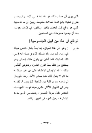 ‫ﺍﻟﺫﻱ ﻴﺭﻯ ﺃﻥ ﺤﺴﺎﺏ ﺫﻟﻙ ﻫﻭ ﻋﻨﺩ ﺍﷲ ﻓـﻲ ﺍﻵﺨـﺭﺓ. ﻭﻫـﻭ‬
‫ﻴﻘﺘﺭﺡ ﺘﺤﻠﻴﻼ ﺒﺎﻟﻎ ﺍﻟﺩﻗﺔ ﻟﺤﺎﻻﺕ ﻤﻠﻤﻭﺴﺔ ﻭﻴﺒﻴﻥ ﺃﻥ ﻤﺎ ﺸـﺠﺒﻪ‬
                                          ‫ﹰ‬
‫ﺍﻟﻨﺒﻲ ﻫﻭ ﻭﺍﻗﻊ ﻗﻴﺎﻡ ﺍﻟﺒﻌﺽ ﺒﺘﻐﻴﻴﺭ ﺩﻴﺎﻨﺘﻬﻡ، ﻓﻲ ﻅﺭﻑ ﺤﺭﺏ،‬
                                               ‫‪‬‬
                    ‫ﺒﻌﺩ ﺃﻥ ﺠﻤﻌﻭﺍ ﻤﻌﻠﻭﻤﺎﺕ ﻋﻥ ﺍﻟﻤﺴﻠﻤﻴﻥ.‬

             ‫ﺍﻟﻭﺍﻗﻊ ﺃﻥ ﻫﺫﺍ ﻤﻥ ﻗﺒﻴل ﺍﻟﺠﺎﺴﻭﺴﻴﺔ!‬
‫: ﻭﻫﻭ، ﻓﻲ ﻫﺫﺍ ﺍﻟﺴﻴﺎﻕ، ﺇﻨﻤﺎ ‪‬ﻌﺩ ﺒﺸﻜل ﺨﺎﺹ ﺨﻴﺎﻨﺔ‬
‫ﹰ‬              ‫ﻴ ﱡ‬                                ‫ﻁ. ﺭ‬
‫ﻓﻲ ﺯﻤﻥ ﺍﻟﺤﺭﺏ. ﻭﻗﺩ ﹶﻤ ‪‬ﻙ ﺍﻟﺜﻭﺭﻱ ﺒﺒﻴﺎﻥ ﺃﻨﻪ ﻓـﻲ‬
                      ‫ﺘﺴ‬
‫ﺘﻠﻙ ﺍﻟﺤﺎﻻﺕ ﻓﻘﻁ ﺃﻤ ﹶﻥ ﺃﻥ ﻴﻜﻭﻥ ﻫﻨﺎﻙ ﺇﻋﺩﺍﻡ. ﻭﻫﻭ‬
                         ‫‪‬ﻜ‬
‫ﻴﺴﺘﻨﺘﺞ ﻤﻥ ﺫﻟﻙ ﻤﻨﺫ ﺍﻟﻘﺭﻥ ﺍﻟﺜﺎﻤﻥ، ﻭﺩﻋﻭﻨﻲ ُﺫ ﱢـﺭ‬
‫ﺃﻜ ‪‬‬
‫ﺒﺫﻟﻙ - ﺃﻨﻪ ﻻ ﻴﻤﻜﻥ ﺍﻻﻋﺘﺩﺍﺀ ﻋﻠﻰ ﻤﻥ ﻏ ‪‬ﺭ ﺩﻴﺎﻨﺘـﻪ‬
         ‫ﹶﻴ‬
‫ﻤﺎ ﺩﺍﻡ ﻻ ﻴﻔﻌل ﺫﻟﻙ ﻀﺩ ﺼﺎﻟﺢ ﺍﻷﻤﺔ. ﻭﻫﺫﺍ ﺘﺄﻭﻴـل‬
‫ﻟﻡ ﺘﺩﻋﻤﻪ ﺴﻭﻯ ﺃﻗﻠﻴﺔ ﻤﻥ ﺍﻟﻨﺎﺤﻴﺔ ﺍﻟﺘﺎﺭﻴﺨﻴـﺔ. ﻟﻜﻨـﻪ‬
‫ﻴﺒﺩﻭ ﻟﻲ ﺍﻟﺘﺄﻭﻴل ﺍﻷﻜﺜﺭ ﻤﺸﺭﻭﻋﻴﺔ، ﻓﻬـﺫﺍ ﺍﻟﻤﻭﻗـﻑ‬
‫ﺍﻟﻤﺒﺩﺌﻲ ﻴﻘﺒل ﺤﺭﻴﺔ ﺍﻟﻀﻤﻴﺭ، ﻭﻴﻤﻀـﻲ ﺇﻟـﻰ ﺤـﺩ‬
           ‫ﺍﻻﻋﺘﺭﺍﻑ ﺒﺤﻕ ﺍﻟﻤﺭﺀ ﻓﻲ ﺘﻐﻴﻴﺭ ﺩﻴﺎﻨﺘﻪ.‬




                       ‫- ٣٧٣ -‬
 