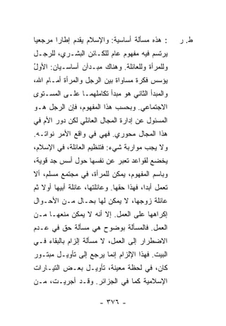 ‫: ﻫﺫﻩ ﻤﺴﺄﻟﺔ ﺃﺴﺎﺴﻴﺔ: ﻭﺍﻹﺴﻼﻡ ﻴﻘﺩﻡ ﺇﻁﺎ ‪‬ﺍ ﻤﺭﺠﻌ ‪‬ﺎ‬
 ‫ﻴ‬       ‫ﺭ‬                                            ‫ﻁ. ﺭ‬
‫ﻴﺭ‪‬ﺘﺴﻡ ﻓﻴﻪ ﻤﻔﻬﻭﻡ ﻋﺎﻡ ﻟﻠﻜـﺎﺌﻥ ﺍﻟﺒﺸـﺭﻱ، ﻟﻠﺭﺠـل‬
‫ﻭﻟﻠﻤﺭﺃﺓ ﻭﻟﻠﻌﺎﺌﻠﺔ. ﻭﻫﻨﺎﻙ ﻤﺒـﺩﺁﻥ ﺃﺴﺎﺴـﻴﺎﻥ: ﺍﻷﻭل‬
‫ُ‬
‫ﻴﺅﺴﺱ ﻓﻜﺭﺓ ﻤﺴﺎﻭﺍﺓ ﺒﻴﻥ ﺍﻟﺭﺠل ﻭﺍﻟﻤﺭﺃﺓ ﺃﻤـﺎﻡ ﺍﷲ،‬
                                        ‫‪‬‬
‫ﻭﺍﻟﻤﺒﺩﺃ ﺍﻟﺜﺎﻨﻲ ﻫﻭ ﻤﺒﺩﺃ ﺘﻜﺎﻤﻠﻬﻤـﺎ ﻋﻠـﻰ ﺍﻟﻤﺴـﺘﻭﻯ‬
‫ﺍﻻﺠﺘﻤﺎﻋﻲ. ﻭﺒﺤﺴﺏ ﻫﺫﺍ ﺍﻟﻤﻔﻬﻭﻡ، ﻓﺈﻥ ﺍﻟﺭﺠل ﻫـﻭ‬
‫ﺍﻟﻤﺴﺌﻭل ﻋﻥ ﺇﺩﺍﺭﺓ ﺍﻟﻤﺠﺎل ﺍﻟﻌﺎﺌﻠﻲ ﻟﻜﻥ ﺩﻭﺭ ﺍﻷﻡ ﻓﻲ‬
‫ﻫﺫﺍ ﺍﻟﻤﺠﺎل ﻤﺤﻭﺭﻱ. ﻓﻬﻲ ﻓﻲ ﻭﺍﻗﻊ ﺍﻷﻤﺭ ﻨﻭﺍﺘـﻪ.‬
‫ﻭﻻ ﻴﺠﺏ ﻤﻭﺍﺭﺒﺔ ﺸﻲﺀ: ﻓﺘﻨﻅﻴﻡ ﺍﻟﻌﺎﺌﻠﺔ، ﻓﻲ ﺍﻹﺴﻼﻡ،‬
‫ﻴﺨﻀﻊ ﻟﻘﻭﺍﻋﺩ ﺘﻌﺒﺭ ﻋﻥ ﻨﻔﺴﻬﺎ ﺤﻭل ﺃﺴﺱ ﺠﺩ ﻗﻭﻴﺔ،‬
‫ﻭﺒﺎﺴﻡ ﺍﻟﻤﻔﻬﻭﻡ، ﻴﻤﻜﻥ ﻟﻠﻤﺭﺃﺓ، ﻓﻲ ﻤﺠﺘﻤﻊ ﻤﺴﻠﻡ، ﺃﻻ‬
‫ﹼ‬
‫ﺘﻌﻤل ﺃﺒ ‪‬ﺍ، ﻓﻬﺫﺍ ﺤﻘﻬﺎ. ﻭﻋﺎﺌﻠﺘﻬﺎ، ﻋﺎﺌﻠﺔ ﺃﺒﻴﻬﺎ ﺃﻭﻻ ﺜﻡ‬
   ‫ﹰ‬                                      ‫ﺩ‬
‫ﻋﺎﺌﻠﺔ ﺯﻭﺠﻬﺎ، ﻻ ﻴﻤﻜﻥ ﻟﻬﺎ ﺒﺤـﺎل ﻤـﻥ ﺍﻷﺤـﻭﺍل‬
‫ﺇﻜﺭﺍﻫﻬﺎ ﻋﻠﻰ ﺍﻟﻌﻤل. ﺇﻻ ﺃﻨﻪ ﻻ ﻴﻤﻜﻥ ﻤﻨﻌﻬـﺎ ﻤـﻥ‬
                      ‫ﹼ‬
‫ﺍﻟﻌﻤل. ﻓﺎﻟﻤﺴﺄﻟﺔ ‪‬ﻭﻀﻭﺡ ﻫﻲ ﻤﺴﺄﻟﺔ ﺤﻕ ﻓﻲ ﻋـﺩﻡ‬
                        ‫ﺒ‬
‫ﺍﻻﻀﻁﺭﺍﺭ ﺇﻟﻰ ﺍﻟﻌﻤل، ﻻ ﻤﺴﺄﻟﺔ ﺇﻟﺯﺍﻡ ﺒﺎﻟﺒﻘﺎﺀ ﻓـﻲ‬
‫ﺍﻟﺒﻴﺕ. ﻓﻬﺫﺍ ﺍﻹﻟﺯﺍﻡ ﺇﻨﻤﺎ ﻴﺭﺠﻊ ﺇﻟﻰ ﺘﺄﻭﻴـل ﻤﺒﺘـﻭﺭ‬
‫ﻜﺎﻥ، ﻓﻲ ﻟﺤﻅﺔ ﻤﻌﻴﻨﺔ، ﺘﺄﻭﻴـل ﺒﻌـﺽ ﺍﻟﺘﻴـﺎﺭﺍﺕ‬
‫ﺍﻹﺴﻼﻤﻴﺔ ﻜﻤﺎ ﻓﻲ ﺍﻟﺠﺯﺍﺌﺭ. ﻭﻗـﺩ ﺃﺠﺭﻴـ ﹸ، ﻤـﻥ‬
     ‫ﺕ‬

                         ‫- ٦٧٣ -‬
 