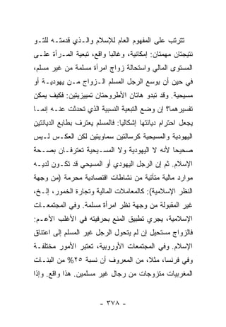 ‫ﺘﺘﺭﺘﺏ ﻋﻠﻰ ﺍﻟﻤﻔﻬﻭﻡ ﺍﻟﻌﺎﻡ ﻟﻺﺴﻼﻡ ﻭﺍﻟـﺫﻱ ﻗ ‪‬ﻤﺘـﻪ ﻟﻠﺘـﻭ‬
          ‫ﹶﺩ‬
‫ﻨﺘﻴﺠﺘﺎﻥ ﻤﻬﻤﺘﺎﻥ: ﺇﻤﻜﺎﻨﻴﺔ، ﻭﻏﺎﻟ ‪‬ﺎ ﻭﺍﻗﻊ، ﺘﺒﻌﻴﺔ ﺍﻟﻤـﺭﺃﺓ ﻋﻠـﻰ‬
                          ‫ﺒ‬
‫ﺍﻟﻤﺴﺘﻭﻯ ﺍﻟﻤﺎﻟﻲ ﻭﺍﺴﺘﺤﺎﻟﺔ ﺯﻭﺍﺝ ﺍﻤﺭﺃﺓ ﻤﺴﻠﻤﺔ ﻤﻥ ﻏﻴﺭ ﻤﺴﻠﻡ،‬
‫ﻓﻲ ﺤﻴﻥ ﺃﻥ ﺒﻭﺴﻊ ﺍﻟﺭﺠل ﺍﻟﻤﺴﻠﻡ ﺍﻟـﺯﻭﺍﺝ ﻤـﻥ ﻴﻬﻭﺩﻴـﺔ ﺃﻭ‬
‫ﻤﺴﻴﺤﻴﺔ. ﻭﻗﺩ ﺘﺒﺩﻭ ﻫﺎﺘﺎﻥ ﺍﻷﻁﺭﻭﺤﺘﺎﻥ ﺘﻤﻴﻴﺯﻴﺘﻴﻥ: ﻓﻜﻴﻑ ﻴﻤﻜﻥ‬
‫ﺘﻔﺴﻴﺭﻫﻤﺎ؟ ﺇﻥ ﻭﻀﻊ ﺍﻟﺘﺒﻌﻴﺔ ﺍﻟﻨﺴﺒﻴﺔ ﺍﻟﺫﻱ ﺘﺤﺩﺜﺕ ﻋﻨـﻪ ﺇﻨﻤـﺎ‬
           ‫ﹸ‬
‫ﻴﺠﻌل ﺍﺤﺘﺭﺍﻡ ﺩﻴﺎﻨﺘﻬﺎ ﺇﺸﻜﺎﻟ ‪‬ﺎ: ﻓﺎﻟﻤﺴﻠﻡ ﻴﻌﺘﺭﻑ ﺒﻁﺎﺒﻊ ﺍﻟﺩﻴﺎﻨﺘﻴﻥ‬
                                ‫ﻴ‬
‫ﺍﻟﻴﻬﻭﺩﻴﺔ ﻭﺍﻟﻤﺴﻴﺤﻴﺔ ﻜﺭﺴﺎﻟﺘﻴﻥ ﺴﻤﺎﻭﻴﺘﻴﻥ ﻟﻜﻥ ﺍﻟﻌﻜـﺱ ﻟـﻴﺱ‬
‫ﺼﺤﻴ ‪‬ﺎ ﻷﻨﻪ ﻻ ﺍﻟﻴﻬﻭﺩﻴﺔ ﻭﻻ ﺍﻟﻤﺴـﻴﺤﻴﺔ ﺘﻌﺘﺭﻓـﺎﻥ ﺒﺼـﺤﺔ‬
                                            ‫ﺤ‬
‫ﺍﻹﺴﻼﻡ. ﺜﻡ ﺇﻥ ﺍﻟﺭﺠل ﺍﻟﻴﻬﻭﺩﻱ ﺃﻭ ﺍﻟﻤﺴﻴﺤﻲ ﻗﺩ ﺘﻜـﻭﻥ ﻟﺩﻴـﻪ‬
‫ﻤﻭﺍﺭﺩ ﻤﺎﻟﻴﺔ ﻤﺘﺄﺘﻴﺔ ﻤﻥ ﻨﺸﺎﻁﺎﺕ ﺍﻗﺘﺼﺎﺩﻴﺔ ‪‬ﺤ ‪‬ﻤﺔ )ﻤﻥ ﻭﺠﻬﺔ‬
           ‫ﻤ ﺭ‬
‫ﺍﻟﻨﻅﺭ ﺍﻹﺴﻼﻤﻴﺔ(: ﻜﺎﻟﻤﻌﺎﻤﻼﺕ ﺍﻟﻤﺎﻟﻴﺔ ﻭﺘﺠﺎﺭﺓ ﺍﻟﺨﻤﻭﺭ، ﺇﻟـﺦ،‬
‫ﻏﻴﺭ ﺍﻟﻤﻘﺒﻭﻟﺔ ﻤﻥ ﻭﺠﻬﺔ ﻨﻅﺭ ﺍﻤﺭﺃﺓ ﻤﺴﻠﻤﺔ. ﻭﻓﻲ ﺍﻟﻤﺠﺘﻤﻌـﺎﺕ‬
‫ﺍﻹﺴﻼﻤﻴﺔ، ﻴﺠﺭﻱ ﺘﻁﺒﻴﻕ ﺍﻟﻤﻨﻊ ﺒﺤﺭﻓﻴﺘﻪ ﻓﻲ ﺍﻷﻏﻠﺏ ﺍﻷﻋـﻡ:‬
‫ﻓﺎﻟﺯﻭﺍﺝ ﻤﺴﺘﺤﻴل ﺇﻥ ﻟﻡ ﻴﺘﺤﻭل ﺍﻟﺭﺠل ﻏﻴﺭ ﺍﻟﻤﺴﻠﻡ ﺇﻟﻰ ﺍﻋﺘﻨﺎﻕ‬
‫ﺍﻹﺴﻼﻡ. ﻭﻓﻲ ﺍﻟﻤﺠﺘﻤﻌﺎﺕ ﺍﻷﻭﺭﻭﺒﻴﺔ، ﺘﻌﺘﺒﺭ ﺍﻷﻤﻭﺭ ﻤﺨﺘﻠﻔـﺔ‬
‫ﻭﻓﻲ ﻓﺭﻨﺴﺎ، ﻤﺜ ﹰ، ﻤﻥ ﺍﻟﻤﻌﺭﻭﻑ ﺃﻥ ﻨﺴﺒﺔ ٥٢% ﻤﻥ ﺍﻟﺒﻨـﺎﺕ‬
                                   ‫ﻼ‬
‫ﺍﻟﻤﻐﺭﺒﻴﺎﺕ ﻤﺘﺯﻭﺠﺎﺕ ﻤﻥ ﺭﺠﺎل ﻏﻴﺭ ﻤﺴﻠﻤﻴﻥ. ﻫﺫﺍ ﻭﺍﻗﻊ. ﻭﺇﺫﺍ‬


                        ‫- ٨٧٣ -‬
 