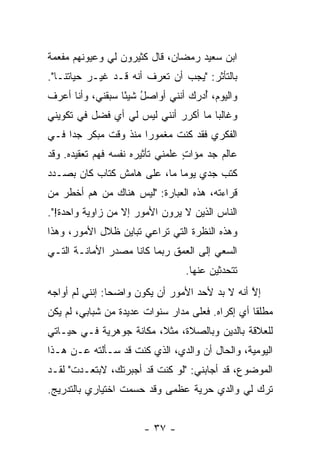 ‫ﺍﺒﻥ ﺴﻌﻴﺩ ﺭﻤﻀﺎﻥ، ﻗﺎل ﻜﺜﻴﺭﻭﻥ ﻟﻲ ﻭﻋﻴﻭﻨﻬﻡ ﻤﻔﻌﻤﺔ‬
‫ﺒﺎﻟﺘﺄﺜﺭ: "ﻴﺠﺏ ﺃﻥ ﺘﻌﺭﻑ ﺃﻨﻪ ﻗـﺩ ﻏ ‪‬ـﺭ ﺤﻴﺎﺘﻨـﺎ".‬
            ‫ﻴ‬
‫ﻭﺍﻟﻴﻭﻡ، ُﺩﺭﻙ ﺃﻨﻨﻲ ﺃﻭﺍﺼل ﺸﻴ ًﺎ ﺴﺒﻘﻨﻲ، ﻭﺃﻨﺎ ﺃﻋﺭﻑ‬
                  ‫ُ ﺌ‬             ‫ﺃ ‪‬‬
‫ﻭﻏﺎﻟ ‪‬ﺎ ﻤﺎ ﺃﻜﺭﺭ ﺃﻨﻨﻲ ﻟﻴﺱ ﻟﻲ ﺃﻱ ﻓﻀل ﻓﻲ ﺘﻜﻭﻴﻨﻲ‬
                                      ‫ﺒ‬
‫ﺍﻟﻔﻜﺭﻱ ﻓﻘﺩ ﻜﻨﺕ ﻤﻐﻤﻭ ‪‬ﺍ ﻤﻨﺫ ﻭﻗﺕ ﻤﺒﻜﺭ ﺠ ‪‬ﺍ ﻓـﻲ‬
     ‫ﺩ‬                 ‫ﺭ‬
‫ﻋﺎﻟﻡ ﺠﺩ ﻤﺅﺍﺕ ﻋﹼﻤﻨﻲ ﺘﺄﺜﻴﺭﻩ ﻨﻔﺴﻪ ﻓﻬﻡ ﺘﻌﻘﻴﺩﻩ. ﻭﻗﺩ‬
                               ‫ٍ ﻠ‬
‫ﻜﺘﺏ ﺠﺩﻱ ﻴﻭ ‪‬ﺎ ﻤﺎ، ﻋﻠﻰ ﻫﺎﻤﺵ ﻜﺘﺎﺏ ﻜﺎﻥ ﺒﺼـﺩﺩ‬
                             ‫ﻤ‬
‫ﻗﺭﺍﺀﺘﻪ، ﻫﺫﻩ ﺍﻟﻌﺒﺎﺭﺓ: "ﻟﻴﺱ ﻫﻨﺎﻙ ﻤﻥ ﻫﻡ ﺃﺨﻁﺭ ﻤﻥ‬
‫ﺍﻟﻨﺎﺱ ﺍﻟﺫﻴﻥ ﻻ ﻴﺭﻭﻥ ﺍﻷﻤﻭﺭ ﺇﻻ ﻤﻥ ﺯﺍﻭﻴﺔ ﻭﺍﺤﺩﺓ!".‬
                  ‫ﹼ‬
‫ﻭﻫﺫﻩ ﺍﻟﻨﻅﺭﺓ ﺍﻟﺘﻲ ﺘﺭﺍﻋﻲ ﺘﺒﺎﻴﻥ ﻅﻼل ﺍﻷﻤﻭﺭ، ﻭﻫﺫﺍ‬
‫ﺍﻟﺴﻌﻲ ﺇﻟﻰ ﺍﻟﻌﻤﻕ ﺭﺒﻤﺎ ﻜﺎﻨﺎ ﻤﺼﺩﺭ ﺍﻷﻤﺎﻨـﺔ ﺍﻟﺘـﻲ‬
                                 ‫ﺘﺘﺤﺩﺜﻴﻥ ﻋﻨﻬﺎ.‬
‫ﺇﻻ ﺃﻨﻪ ﻻ ﺒﺩ ﻷﺤﺩ ﺍﻷﻤﻭﺭ ﺃﻥ ﻴﻜﻭﻥ ﻭﺍﻀ ‪‬ﺎ: ﺇﻨﻨﻲ ﻟﻡ ﺃﻭﺍﺠﻪ‬
                ‫ﺤ‬                                ‫ﱠ‬
‫ﻤﻁﻠ ﹰﺎ ﺃﻱ ﺇﻜﺭﺍﻩ. ﻓﻌﻠﻰ ﻤﺩﺍﺭ ﺴﻨﻭﺍﺕ ﻋﺩﻴﺩﺓ ﻤﻥ ﺸﺒﺎﺒﻲ، ﻟﻡ ﻴﻜﻥ‬
                                                  ‫ﻘ‬
‫ﻟﻠﻌﻼﻗﺔ ﺒﺎﻟﺩﻴﻥ ﻭﺒﺎﻟﺼﻼﺓ، ﻤﺜ ﹰ، ﻤﻜﺎﻨﺔ ﺠﻭﻫﺭﻴﺔ ﻓـﻲ ﺤﻴـﺎﺘﻲ‬
                         ‫ﻼ‬
‫ﺍﻟﻴﻭﻤﻴﺔ، ﻭﺍﻟﺤﺎل ﺃﻥ ﻭﺍﻟﺩﻱ، ﺍﻟﺫﻱ ﻜﻨﺕ ﻗﺩ ﺴـﺄﻟﺘﻪ ﻋـﻥ ﻫـﺫﺍ‬
‫ﺍﻟﻤﻭﻀﻭﻉ، ﻗﺩ ﺃﺠﺎﺒﻨﻲ: "ﻟﻭ ﻜﻨﺕ ﻗﺩ ﺃﺠﺒﺭﺘﻙ، ﻻﺒﺘﻌـﺩﺕ" ﻟﻘـﺩ‬
‫ﺘﺭﻙ ﻟﻲ ﻭﺍﻟﺩﻱ ﺤﺭﻴﺔ ﻋﻅﻤﻰ ﻭﻗﺩ ﺤﺴﻤﺕ ﺍﺨﺘﻴﺎﺭﻱ ﺒﺎﻟﺘﺩﺭﻴﺞ.‬
                  ‫ﹸ‬                  ‫‪‬‬


                       ‫- ٧٣ -‬
 