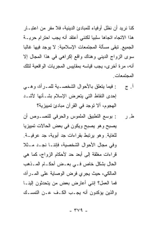 ‫ﻜﻨﺎ ﻨﺭﻴﺩ ﺃﻥ ﻨﻅل ﺃﻭﻓﻴﺎﺀ ﻟﻠﻤﺒﺎﺩﺉ ﺍﻟﺩﻴﻨﻴﺔ، ﻓﻼ ﻤﻔﺭ ﻤﻥ ﺍﻋﺘﺒـﺎﺭ‬
‫ﻫﺫﺍ ﺍﻻﺘﺠﺎﻩ ﺍﺘﺠﺎ ‪‬ﺎ ﺴﻠﺒ ‪‬ﺎ ﻟﻜﻨﻨﻲ ﺃﻋﺘﻘﺩ ﺃﻨﻪ ﻴﺠﺏ ﺍﺤﺘﺭﺍﻡ ﺤﺭﻴـﺔ‬
                                  ‫ﻴ‬      ‫ﻫ‬
‫ﺍﻟﺠﻤﻴﻊ. ﺘﺒﻘﻰ ﻤﺴﺄﻟﺔ ﺍﻟﻤﺠﺘﻤﻌﺎﺕ ﺍﻹﺴﻼﻤﻴﺔ: ﻻ ﻴﻭﺠﺩ ﻓﻴﻬﺎ ﻏﺎﻟ ‪‬ﺎ‬
 ‫ﺒ‬
‫ﺴﻭﻯ ﺍﻟﺯﻭﺍﺝ ﺍﻟﺩﻴﻨﻲ ﻭﻫﻨﺎﻙ ﻭﺍﻗﻊ ﺇﻜﺭﺍﻫﻲ ﻓﻲ ﻫﺫﺍ ﺍﻟﻤﺠﺎل ﺇﻻ‬
‫ﹼ‬
‫ﺃﻨﻪ، ﻤﺭﺓ ﺃﺨﺭﻯ، ﻴﺠﺏ ﻗﻴﺎﺴﻪ ﺒﻤﻘﺎﻴﻴﺱ ﺍﻟﻤﺠﺭﻴﺎﺕ ﺍﻟﻭﺍﻗﻌﻴﺔ ﻟﺘﻠﻙ‬
                                               ‫ﺍﻟﻤﺠﺘﻤﻌﺎﺕ.‬
‫: ﻓﻴﻤﺎ ﻴﺘﻌﻠﻕ ﺒﺎﻷﺤﻭﺍل ﺍﻟﺸﺨﺼـﻴﺔ ﻟﻠﻤـﺭﺃﺓ، ﻭﻫـﻲ‬          ‫ﺁ. ﺝ‬
‫ﺇﺤﺩﻯ ﺍﻟﻨﻘﺎﻁ ﺍﻟﺘﻲ ﻴﺘﻌﺭﺽ ﺍﻹﺴﻼﻡ ﺒﺸـﺄﻨﻬﺎ ﻷﺸـﺩ‬
‫‪‬‬
       ‫ﺍﻟﻬﺠﻭﻡ، ﺃﻻ ﺘﻭﺠﺩ ﻓﻲ ﺍﻟﻘﺭﺁﻥ ﻤﺒﺎﺩﺉ ﺘﻤﻴﻴﺯﻴﺔ؟‬
‫: ﺒﻭﺴﻊ ﺍﻟﺘﻁﺒﻴﻕ ﺍﻟﻤﻠﻤﻭﺱ ﻭﺍﻟﺤﺭﻓﻲ ﻟﻠﻨﺼـﻭﺹ ﺃﻥ‬            ‫ﻁ. ﺭ‬
‫ﻴﺼﺒﺢ ﻭﻫﻭ ﻴﺼﺒﺢ ﻭﻴﻜﻭﻥ ﻓﻲ ﺒﻌﺽ ﺍﻟﺤﺎﻻﺕ ﺘﻤﻴﻴﺯ ‪‬ﺎ‬
 ‫ﻴ‬
‫ﻟﻠﻐﺎﻴﺔ. ﻭﻫﻭ ﻴﺭﺘﺒﻁ ﺒﻘﺭﺍﺀﺍﺕ ﺠﺩ ﺃﺒﻭﻴﺔ، ﺠﺩ ﻋﺭﻓﻴـﺔ.‬
‫ﻭﻓﻲ ﻤﺠﺎل ﺍﻷﺤﻭﺍل ﺍﻟﺸﺨﺼﻴﺔ، ﻓﺈﻨﻨـﺎ ﻨﺠـﺩ ﻤـﺜﻼ‬
‫ﹰ‬
‫ﻗﺭﺍﺀﺍﺕ ﻤﻐﻠﻘﺔ ﺇﻟﻰ ﺃﺒﻌﺩ ﺤﺩ ﻷﺤﻜﺎﻡ ﺍﻟﺯﻭﺍﺝ، ﻜﻤﺎ ﻫﻲ‬
‫ﺍﻟﺤﺎل ﺒﺸﻜل ﺨﺎﺹ ﻓـﻲ ﺒﻌـﺽ ﺃﺤﻜـﺎﻡ ﺍﻟﻤـﺫﻫﺏ‬
‫ﺍﻟﻤﺎﻟﻜﻲ، ﺤﻴﺙ ﻴﺠﺭﻱ ﻓﺭﺽ ﺍﻟﻭﺼﺎﻴﺔ ﻋﻠﻰ ﺍﻟﻤـﺭﺃﺓ،‬
‫ﻓﻤﺎ ﺍﻟﻌﻤل؟ ﺇﻨﻨﻲ ﺃﻋﺎﺭﺽ ﺒﻌﺽ ﻤﻥ ﻴﺘﺤﺩﺜﻭﻥ ﺇﻟﻴﻨـﺎ‬
‫ﻭﺍﻟﺫﻴﻥ ﻴﺅﻜﺩﻭﻥ ﺃﻨﻪ ﻴﺠـﺏ ﺍﻟﻜـﻑ ﻋـﻥ ﺍﻟﺘﻤﺴـﻙ‬


                        ‫- ٩٧٣ -‬
 