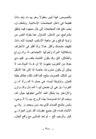 ‫ﺒﺎﻟﻨﺼﻭﺹ. ﻓﻬﺫﺍ ﻟﻴﺱ ﻤﻌﻘﻭﻻ ﻭﻫﻭ ﻴﻬـﺩﺩ ﺒﺈﺤـﺩﺍﺙ‬
                  ‫ﹰ‬
‫ﻗﻁﻴﻌﺔ ﻓﻲ ﺩﺍﺨل ﺍﻟﻤﺠﺘﻤﻌﺎﺕ ﺍﻹﺴﻼﻤﻴﺔ. ﻭﺒﺎﻟﻤﻘﺎﺒـل،‬
‫ﻴﺠﺏ ﺩﻓﻊ ﻫﺫﻩ ﺍﻟﻤﺠﺘﻤﻌﺎﺕ ﺇﻟﻰ ﺒﺫل ﻤﺠﻬﻭﺩ ﻓﻴﻤﺎ ﻴﺘﻌﻠﻕ‬
‫ﺒﺎﻟﻤﺭﺍﺠﻊ، ﻤﻥ ﺍﻟﺩﺍﺨل: ﺍﻟﺘﺴﺎﺅل ﻋﻤﺎ ﻴﻘﻭﻟﻪ ﺍﻟﻨﺹ ﻤﻥ‬
‫ﺯﺍﻭﻴﺔ ﺍﻟﻭﺍﻗﻊ ﻭﻋﻥ ﻤﺎﻫﻴﺔ ﺍﻷﺴﺎﻟﻴﺏ ﺍﻟﺠﺩﻴﺩﺓ ﻹﺤـﺩﺍﺙ‬
‫ﺘﻜﻴﻴﻑ ﻤﺘﻤﺎﺴﻙ ﻭﺃﻜﺜﺭ ﻋﺩﻻ: ﻭﺃﻨﺎ ﺃﻓﻜﺭ ﻓﻲ ﺍﻻﻋﺘﺭﺍﻑ‬
                      ‫ﹰ‬
‫ﺒﺎﺴﺘﻘﻼﻟﻴﺔ ﺍﻟﻤﺭﺃﺓ ﻭﺃﺤﻭﺍﻟﻬﺎ ﺍﻻﺠﺘﻤﺎﻋﻴـﺔ، ﻭﺍﻟـﺯﻭﺍﺝ‬
‫ﻭﺍﻟﻁﻼﻕ، ﺇﻟﺦ. ﻭﻗﺩ ﻴﻜﻭﻥ ﺍﻟﺘﺸﺒﺙ ﺒﺘﻔﺴـﻴﺭ ﺘﻘﻴﻴـﺩﻱ‬
‫ﺨﻭ ﹰﺎ ﻤﻥ ﺍﻟﺘﻐﺭﻴﺏ ﻤﻔﻬﻭ ‪‬ﺎ ﺇﻻ ﺃﻥ ﻫـﺫﺍ ﺍﻟﻤﻭﻗـﻑ ﻻ‬
                  ‫ﻤ ﹼ‬                    ‫ﻓ‬
‫ﻴﻤﻜﻥ ﺃﻥ ﻴﻜﻭﻥ ﻤﺸﺭﻭ ‪‬ﺎ، ﺨﺎﺼﺔ ﺇﺫﺍ ﻜﺎﻥ ﻫﺫﺍ ﺍﻟﺸﻜل‬
                         ‫ﻋ‬
‫ﻤﻥ ﺃﺸﻜﺎل ﺍﻟﺘﺼﺭﻑ ﻴﻨﺘ ‪ ،‬ﻜﻤﺎ ﻗﻠﺕ ﺫﻟﻙ، ﻤﻅﺎﻟﻡ ﺠﻠﻴﺔ‬
                ‫ﹸ‬        ‫‪ ‬ﹾ ِﺞ‬
‫ﻟﻠﻌﻴﺎﻥ. ﻭﺃﻭﻟﻭﻴﺘﻨﺎ ﻟﻴﺴﺕ ﻫﻲ ﺤﻤﺎﻴـﺔ ﺍﻟﻤـﺭﺃﺓ "ﻤـﻥ‬
‫ﺍﻟﻐﺭﺏ"، ﺒل ﻫﻲ ﺃﻥ ﻨﻀﻤﻥ ﻟﻬـﺎ ﺍﻟﻌـﺩل ﻭﺍﻟﺘـﻭﺍﺯﻥ‬
‫ﻭﺍﻻﺯﺩﻫﺎﺭ ﺒﻤﺎ ﻴﺸﻜل ﺍﻟﺤﺩ ﺍﻷﺩﻨﻰ ﻟﺤﻘﻭﻗﻬﺎ ﺤﻴﺎل ﺍﷲ،‬
‫ﻭﻴﺠﺏ ﻗﺭﺍﺀﺓ ﻨﺼﻭﺼﻨﺎ ﺒﻬﺫﻩ ﺍﻟﺭﻭﺡ، ﺒﻬـﺫﺍ ﺍﻟـﻭﺤﻲ،‬
‫ﻭﻟﻴﺱ ﺒﺘﺸﻨﺞ ﺍﻟﺼﺩﺍﻡ ﺍﻟﺫﻱ ﻴﺤـﺒﺱ ﻭﻴﺤﺠـﺯ. ﻭﻓـﻲ‬
‫ﺍﻻﺘﺠﺎﻩ ﻨﻔﺴﻪ، ﻓﺈﻥ ﺠﻤﻴﻊ ﻋﻘﻭﺒﺎﺕ ﺍﻟﻘـﺎﻨﻭﻥ ﺍﻟﺠﺯﺍﺌـﻲ‬
‫ﺍﻟﺒﺘﺭ ﻭﺍﻟﺭﺠﻡ، ﺇﻟﺦ - ﻟﻡ ﺘﻌﺩ ﺘﺘﻤﺎﺸﻰ ﻤﻊ ﻭﺍﻗﻊ ﺍﻟﻌﺩل،‬


                       ‫- ٠٨٣ -‬
 