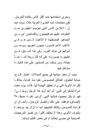 ‫ﻭﻴﺠﺭﻱ ﺍﺴﺘﺨﺩﺍﻤﻬﺎ ﻀﺩ ﺃﻜﺜﺭ ﺍﻟﻨﺎﺱ ﻤﻜﺎﺒﺩﺓ ﻟﻠﺤﺭﻤﺎﻥ.‬
‫ﻓﻔﻲ ﻤﺠﺘﻤﻌﺎﺕ ﺸﺒﻪ ﺍﻟﺠﺯﻴﺭﺓ ﺍﻟﻌﺭﺒﻴﺔ ﻤﺜ ﹰ، ﺴﻭﻑ ﻨﺠﺩ‬
         ‫ﻼ‬
‫ﺃﻥ ٠٩% ﻤﻥ ﺍﻟﻨﺎﺱ ﺍﻟﺫﻴﻥ ﺘﻌﺭﻀﻭﺍ ﻟﺘﻁﺒﻴـﻕ ﻫـﺫﻩ‬
‫ﺍﻟﻌﻘﻭﺒﺎﺕ ﻋﻠﻴﻬﻡ ﻫﻡ ﻓﻴﻠﻴﺒﻴﻨﻴﻭﻥ ﻭﺒﺎﻜﺴﺘﺎﻨﻴﻭﻥ "ﻤﻥ ﺒـﻴﻥ‬
‫ﺍﻟﺠﻤﺎﻫﻴﺭ ﺍﻟﻤﻀﻁﻬﺩﺓ ﻻ ﺍﻷﻏﻨﻴﺎﺀ ﺍﻟـﺫﻴﻥ ﻫـﻡ ﻓـﻲ‬
‫ﺍﻷﻏﻠﺏ ﺍﻷﻋﻡ ﻓﺎﺴﺩﻭﻥ، ﻴﻨﺒﻬﻭﻥ ﺸﻌﻭﺒﻬﻡ ﻭﻴﻭﺩﻋـﻭﻥ‬
‫ﺃﻤﻭﺍﻟﻬﻡ ﻓﻲ ﺒﻨﻭﻙ ﺍﻟﻐﺭﺏ. ﻭﻓﻲ ﻫﺫﺍ ﺍﻟﺴـﻴﺎﻕ، ﻓـﺈﻥ‬
‫ﺘﻁﺒﻴﻕ ﻤﺎ ﻴﺼﻭﺭﻭﻨﻪ ﻋﻠﻰ ﺃﻨﻪ ﺍﻟﺸـﺭﻴﻌﺔ ﺇﻨﻤـﺎ ‪‬ﻌـ ﱡ‬
‫ﻴ ﺩ‬
‫ﺨﻴﺎﻨﺔ، ﻭﻤﻥ ﻴﺴﻜﺕ ﻤﻥ ﺍﻟﻤﺴﻠﻤﻴﻥ ﻋﻠﻰ ﻫﺫﻩ ﺍﻟﺨﻴﺎﻨـﺔ‬
                                     ‫ﻤﺘﻭﺍﻁﺅ ﻓﻴﻬﺎ.‬
‫ﻴﺠﺏ ﺃﻥ ﻨﺤﻔﺯ ﺩﻴﻨﺎﻤﻴﺔ ﻓﻲ ﺠﻤﻴﻊ ﺍﻟﻤﺠﺎﻻﺕ: ﺍﺨﺘﻴﺎﺭ ﺍﻟﺯﻭﺝ،‬
‫ﺤﻤﺎﻴﺔ ﺍﻟﺤﻘﻭﻕ، ﺍﻟﻁﻼﻕ ﺍﻟﻤﻨﺼﻭﺹ ﻋﻠﻴﻪ ﻤﻨﺫ ﺍﻟﺒﺩﺍﻴﺔ، ﺨﻼ ﹰـﺎ‬
  ‫ﻓ‬
‫ﻟﻠﻘﺭﺍﺀﺓ ﺍﻷﺒﻭﻴﺔ ﺍﻟﺘﻲ ‪‬ﺭﺍﺩ ﺘﺤﻘﻴﻕ ﺍﻟﻬﻴﻤﻨﺔ ﻟﻬﺎ. ﻓﺫﺍﺕ ﻴﻭﻡ، ﺫﻫﺒﺕ‬
                                  ‫ﻴ ‪‬‬
‫ﺍﻤﺭﺃﺓ ﻟﺘﺸﻜﻭ ﺇﻟﻰ ﺍﻟﻨﺒﻲ: "ﻟﻡ ﺃﻋﺩ ﺃﺭﻴﺩ ﻫﺫﺍ ﺍﻟﺭﺠل ﺯﻭ ‪‬ﺎ ﻟـﻲ"،‬
       ‫ﺠ‬
‫ﻓﻬﻭ ﻟﻡ ﻴﻜﻥ ﻴﻌﺠﺒﻬﺎ، ﻓﺴﺄﻟﻬﺎ ﺍﻟﻨﺒﻲ: "ﺘﺭﺩﻴﻥ ﻋﻠﻴـﻪ ﺤﺩﻴﻘﺘـﻪ؟"‬
‫)ﺍﻟﺼﺩﺍﻕ( ﻓﻭﺍﻓﻘﺕ ﻋﻠﻰ ﺫﻟﻙ ﻭﺍﻨﻔﺼل ﺍﻟﺯﻭﺠﺎﻥ، ﻭﺍﻟﺤـﺎل ﺃﻥ‬
‫ﻗﺭﺍﺀﺘﻨﺎ ﻟﻠﻨﺼﻭﺹ ﻭﻜﺫﻟﻙ ﻟﺘﻁﺒﻴﻘﻬﺎ ﺇﻨﻤﺎ ﻤﺎ ﺘﺯﺍل ﺠﺩ ﻤﺭﺘﺒﻁـﺔ‬
‫ﺒﺎﻟﻌﺭﻑ ﺍﻷﺒﻭﻱ. ﻭﻫﺫﺍ ﻻ ﻴﺨﺘﻠﻑ ﻜﺜﻴ ‪‬ﺍ ﻋﻥ ﺘﻔﺴﻴﺭ ﺍﻟﻤﺭﺠﻌﻴﺎﺕ‬
                    ‫ﺭ‬
      ‫ﺍﻟﻤﺴﻴﺤﻴﺔ ﻓﻲ ﺠﻨﻭﺒﻲ ﺇﻴﻁﺎﻟﻴﺎ ﺃﻭ ﻓﻲ ﺒﻌﺽ ﺃﻗﺎﻟﻴﻡ ﺇﺴﺒﺎﻨﻴﺎ.‬

                        ‫- ١٨٣ -‬
 