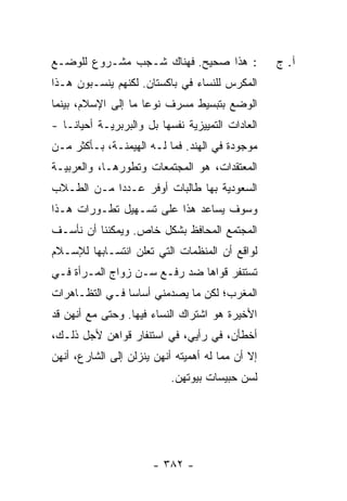 ‫: ﻫﺫﺍ ﺼﺤﻴﺢ. ﻓﻬﻨﺎﻙ ﺸـﺠﺏ ﻤﺸـﺭﻭﻉ ﻟﻠﻭﻀـﻊ‬               ‫ﺁ. ﺝ‬
‫ﺍﻟﻤﻜ ‪‬ﺱ ﻟﻠﻨﺴﺎﺀ ﻓﻲ ﺒﺎﻜﺴﺘﺎﻥ. ﻟﻜﻨﻬﻡ ﻴﻨﺴـﺒﻭﻥ ﻫـﺫﺍ‬
                                       ‫ﺭ‬
‫ﺍﻟﻭﻀﻊ ﺒﺘﺒﺴﻴﻁ ﻤﺴﺭﻑ ﻨﻭ ‪‬ﺎ ﻤﺎ ﺇﻟﻰ ﺍﻹﺴﻼﻡ، ﺒﻴﻨﻤﺎ‬
                     ‫ﻋ‬
‫ﺍﻟﻌﺎﺩﺍﺕ ﺍﻟﺘﻤﻴﻴﺯﻴﺔ ﻨﻔﺴﻬﺎ ﺒل ﻭﺍﻟﺒﺭﺒﺭﻴـﺔ ﺃﺤﻴﺎ ﹰـﺎ -‬
    ‫ﻨ‬
‫ﻤﻭﺠﻭﺩﺓ ﻓﻲ ﺍﻟﻬﻨﺩ. ﻓﻤﺎ ﻟـﻪ ﺍﻟﻬﻴﻤﻨـﺔ، ﺒـﺄﻜﺜﺭ ﻤـﻥ‬
‫ﺍﻟﻤﻌﺘﻘﺩﺍﺕ، ﻫﻭ ﺍﻟﻤﺠﺘﻤﻌﺎﺕ ﻭﺘﻁﻭﺭﻫـﺎ، ﻭﺍﻟﻌﺭﺒﻴـﺔ‬
‫ﺍﻟﺴﻌﻭﺩﻴﺔ ﺒﻬﺎ ﻁﺎﻟﺒﺎﺕ ﺃﻭﻓﺭ ﻋـﺩ ‪‬ﺍ ﻤـﻥ ﺍﻟﻁـﻼﺏ‬
            ‫ﺩ‬
‫ﻭﺴﻭﻑ ﻴﺴﺎﻋﺩ ﻫﺫﺍ ﻋﻠﻰ ﺘﺴـﻬﻴل ﺘﻁـﻭﺭﺍﺕ ﻫـﺫﺍ‬
‫ﺍﻟﻤﺠﺘﻤﻊ ﺍﻟﻤﺤﺎﻓﻅ ﺒﺸﻜل ﺨﺎﺹ. ﻭﻴﻤﻜﻨﻨﺎ ﺃﻥ ﻨﺄﺴـﻑ‬
‫ﻟﻭﺍﻗﻊ ﺃﻥ ﺍﻟﻤﻨﻅﻤﺎﺕ ﺍﻟﺘﻲ ﺘﻌﻠﻥ ﺍﻨﺘﺴـﺎﺒﻬﺎ ﻟﻺﺴـﻼﻡ‬
‫ﺘﺴﺘﻨﻔﺭ ﻗﻭﺍﻫﺎ ﻀﺩ ﺭﻓـﻊ ﺴـﻥ ﺯﻭﺍﺝ ﺍﻟﻤـﺭﺃﺓ ﻓـﻲ‬
‫ﺍﻟﻤﻐﺭﺏ؛ ﻟﻜﻥ ﻤﺎ ﻴﺼﺩﻤﻨﻲ ﺃﺴﺎ ‪‬ﺎ ﻓـﻲ ﺍﻟﺘﻅـﺎﻫﺭﺍﺕ‬
                ‫ﺴ‬
‫ﺍﻷﺨﻴﺭﺓ ﻫﻭ ﺍﺸﺘﺭﺍﻙ ﺍﻟﻨﺴﺎﺀ ﻓﻴﻬﺎ. ﻭﺤﺘﻰ ﻤﻊ ﺃﻨﻬﻥ ﻗﺩ‬
‫ﺃﺨﻁﺄﻥ، ﻓﻲ ﺭﺃﻴﻲ، ﻓﻲ ﺍﺴﺘﻨﻔﺎﺭ ﻗﻭﺍﻫﻥ ﻷﺠل ﺫﻟـﻙ،‬
‫ﺇﻻ ﺃﻥ ﻤﻤﺎ ﻟﻪ ﺃﻫﻤﻴﺘﻪ ﺃﻨﻬﻥ ﻴﻨﺯﻟﻥ ﺇﻟﻰ ﺍﻟﺸﺎﺭﻉ، ﺃﻨﻬﻥ‬
                                          ‫ﹼ ‪‬‬
                           ‫ﻟﺴﻥ ﺤﺒﻴﺴﺎﺕ ﺒﻴﻭﺘﻬﻥ.‬




                       ‫- ٢٨٣ -‬
 