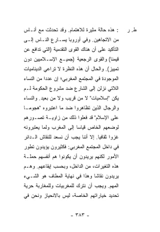 ‫: ﻫﺫﻩ ﺤﺎﻟﺔ ﻤﺜﻴﺭﺓ ﻟﻼﻫﺘﻤﺎﻡ. ﻭﻗﺩ ﺘﺤﺩﺜﺕ ﻤﻊ ﺃﻨـﺎﺱ‬
         ‫ﹸ‬                                           ‫ﻁ. ﺭ‬
‫ﻤﻥ ﺍﻻﺘﺠﺎﻫﻴﻥ. ﻭﻓﻲ ﺃﻭﺭﻭﺒﺎ ﻴﺴـﺎﺭﻉ ﺍﻟﻨـﺎﺱ ﺇﻟـﻰ‬
‫ﺍﻟﺘﺄﻜﻴﺩ ﻋﻠﻰ ﺃﻥ ﻫﻨﺎﻙ ﺍﻟﻘﻭﻯ ﺍﻟﺘﻘﺩﻤﻴﺔ )ﺍﻟﺘﻲ ﺘﺩﺍﻓﻊ ﻋﻥ‬
‫ﻗﻴﻤﻨﺎ( ﻭﺍﻟﻘﻭﻯ ﺍﻟﺭﺠﻌﻴﺔ )ﺠﻤﻴـﻊ ﺍﻹﺴـﻼﻤﻴﻴﻥ ﺩﻭﻥ‬
‫ﺘﻤﻴﻴﺯ(. ﻭﺍﻟﺤﺎل ﺃﻥ ﻫﺫﻩ ﺍﻟﻨﻅﺭﺓ ﻻ ﺘﺭﺍﻋﻲ ﺍﻟﺩﻴﻨﺎﻤﻴﺎﺕ‬
‫ﺍﻟﻤﻭﺠﻭﺩﺓ ﻓﻲ ﺍﻟﻤﺠﺘﻤﻊ ﺍﻟﻤﻐﺭﺒﻲ؛ ﺇﻥ ﻋﺩ ‪‬ﺍ ﻤﻥ ﺍﻟﻨﺴﺎﺀ‬
           ‫‪ ‬ﺩ‬
‫ﺍﻟﻼﺘﻲ ﻨﺯﻟﻥ ﺇﻟﻰ ﺍﻟﺸﺎﺭﻉ ﻀﺩ ﻤﺸﺭﻭﻉ ﺍﻟﺤﻜﻭﻤﺔ ﻟـﻡ‬
‫ﻴﻜﻥ "ﺇﺴﻼﻤﻴﺎﺕ" ﻻ ﻤﻥ ﻗﺭﻴﺏ ﻭﻻ ﻤﻥ ﺒﻌﻴﺩ. ﻭﺍﻟﻨﺴﺎﺀ‬
                                        ‫‪‬‬
‫ﻭﺍﻟﺭﺠﺎل ﺍﻟﺫﻴﻥ ﺘﻅﺎﻫﺭﻭﺍ ﻀﺩ ﻤﺎ ﺍﻋﺘﺒﺭﻭﻩ "ﻫﺠﻭ ‪‬ـﺎ‬
  ‫ﻤ‬
‫ﻋﻠﻰ ﺍﻹﺴﻼﻡ" ﻗﺩ ﻓﻌﻠﻭﺍ ﺫﻟﻙ ﻤﻥ ﺯﺍﻭﻴـﺔ ﺘﺼـﻭﺭﻫﻡ‬
‫ﻟﻭﻀﻌﻬﻡ ﺍﻟﺨﺎﺹ ﻗﻴﺎ ‪‬ﺎ ﺇﻟﻰ ﺍﻟﻤﻐﺭﺏ ﻭﻟﻤﺎ ﻴﻌﺘﺒﺭﻭﻨﻪ‬
                          ‫ﺴ‬
‫ﻏﺯ ‪‬ﺍ ﺜﻘﺎﻓ ‪‬ﺎ. ﺇﻻ ﺃﻨﻨﺎ ﻴﺠﺏ ﺃﻥ ﻨﺴ‪‬ﻌﺩ ﻟﻠﻨﻘﺎﺵ ﺍﻟـﺩﺍﺌﺭ‬
                   ‫ﹶ‬             ‫ﻴ ﹼ‬          ‫ﻭ‬
‫ﻓﻲ ﺩﺍﺨل ﺍﻟﻤﺠﺘﻤﻊ ﺍﻟﻤﻐﺭﺒﻲ: ﻓﻜﺜﻴﺭﻭﻥ ﻴﺅﻴﺩﻭﻥ ﺘﻁﻭﺭ‬
‫ﺍﻷﻤﻭﺭ ﻟﻜﻨﻬﻡ ﻴﺭﻴﺩﻭﻥ ﺃﻥ ﻴﻜﻭﻨﻭﺍ ﻫﻡ ﺃﻨﻔﺴﻬﻡ ﺤﻤﻠـﺔ‬
‫ﹶ‬
‫ﻫﺫﻩ ﺍﻟﺘﻐﻴﺭﺍﺕ، ﻤﻥ ﺍﻟﺩﺍﺨل، ﻭﺒﺤﺴﺏ ﺇﻴﻘﺎﻋﻬﻡ. ﻭﻫـﻡ‬
‫ﻴﺭﻴﺩﻭﻥ ﻨﻘﺎ ﹰﺎ ﻭﻫﺫﺍ ﻓﻲ ﻨﻬﺎﻴﺔ ﺍﻟﻤﻁﺎﻑ ﻫﻭ ﺍﻟﺸـﻲﺀ‬
                                ‫ﺸ‬
‫ﺍﻟﻤﻬﻡ. ﻭﻴﺠﺏ ﺃﻥ ﻨﺘﺭﻙ ﻟﻠﻤﻐﺭﺒﻴﺎﺕ ﻭﻟﻠﻤﻐﺎﺭﺒﺔ ﺤﺭﻴﺔ‬
‫ﺘﺤﺩﻴﺩ ﺨﻴﺎﺭﺍﺘﻬﻡ ﺍﻟﺨﺎﺼﺔ، ﻟﻴﺱ ﺒﺎﻻﻨﺤﻴﺎﺯ ﻭﻨﺤﻥ ﻓﻲ‬


                        ‫- ٣٨٣ -‬
 