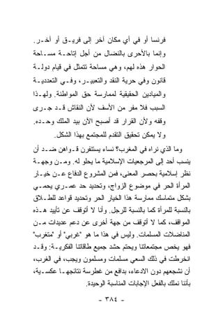 ‫ﻓﺭﻨﺴﺎ ﺃﻭ ﻓﻲ ﺃﻱ ﻤﻜﺎﻥ ﺁﺨﺭ ﺇﻟﻰ ﻓﺭﻴـﻕ ﺃﻭ ﺁﺨـﺭ.‬
‫ﻭﺇﻨﻤﺎ ﺒﺎﻷﺤﺭﻯ ﺒﺎﻟﻨﻀﺎل ﻤﻥ ﺃﺠل ﺇﺘﺎﺤـﺔ ﻤﺴـﺎﺤﺔ‬
‫ﺍﻟﺤﻭﺍﺭ ﻫﺫﻩ ﻟﻬﻡ، ﻭﻫﻲ ﻤﺴﺎﺤﺔ ﺘﺘﻤﺜل ﻓﻲ ﻗﻴﺎﻡ ﺩﻭﻟـﺔ‬
‫ﻗﺎﻨﻭﻥ ﻭﻓﻲ ﺤﺭﻴﺔ ﺍﻟﻨﻘﺩ ﻭﺍﻟﺘﻌﺒﻴـﺭ، ﻭﻓـﻲ ﺍﻟﺘﻌﺩﺩﻴـﺔ‬
‫ﻭﺍﻟﻤﻴﺎﺩﻴﻥ ﺍﻟﺤﻘﻴﻘﻴﺔ ﻟﻤﻤﺎﺭﺴﺔ ﺤﻕ ﺍﻟﻤﻭﺍﻁﻨﺔ. ﻭﻟﻬـﺫﺍ‬
‫ﺍﻟﺴﺒﺏ ﻓﻼ ﻤﻔﺭ ﻤﻥ ﺍﻷﺴﻑ ﻷﻥ ﺍﻟﻨﻘﺎﺵ ﻗـﺩ ﺠـﺭﻯ‬
‫ﻭﻗﻔﻪ ﻭﻷﻥ ﺍﻟﻘﺭﺍﺭ ﻗﺩ ﺃﺼﺒﺢ ﺍﻵﻥ ﺒﻴﺩ ﺍﻟﻤﻠﻙ ﻭﺤـﺩﻩ.‬
        ‫ﻭﻻ ﻴﻤﻜﻥ ﺘﺤﻘﻴﻕ ﺍﻟﺘﻘﺩﻡ ﻟﻠﻤﺠﺘﻤﻊ ﺒﻬﺫﺍ ﺍﻟﺸﻜل.‬
‫ﻭﻤﺎ ﺍﻟﺫﻱ ﻨﺭﺍﻩ ﻓﻲ ﺍﻟﻤﻐﺭﺏ؟ ﻨﺴﺎﺀ ﻴﺴﺘﻨﻔﺭﻥ ﻗـﻭﺍﻫﻥ ﻀـﺩ ﺃﻥ‬
‫ﻴﻨﺴﺏ ﺃﺤﺩ ﺇﻟﻰ ﺍﻟﻤﺭﺠﻌﻴﺎﺕ ﺍﻹﺴﻼﻤﻴﺔ ﻤﺎ ﻴﺤﻠﻭ ﻟﻪ. ﻭﻤـﻥ ﻭﺠﻬـﺔ‬
‫ﻨﻅﺭ ﺇﺴﻼﻤﻴﺔ ﺒﺤﺼﺭ ﺍﻟﻤﻌﻨﻰ، ﻓﻤﻥ ﺍﻟﻤﺸﺭﻭﻉ ﺍﻟﺩﻓﺎﻉ ﻋـﻥ ﺨﻴـﺎﺭ‬
‫ﺍﻟﻤﺭﺃﺓ ﺍﻟﺤﺭ ﻓﻲ ﻤﻭﻀﻭﻉ ﺍﻟﺯﻭﺍﺝ، ﻭﺘﺤﺩﻴﺩ ﺤﺩ ﻋﻤـﺭﻱ ﻴﺤﻤـﻲ‬
‫ﺒﺸﻜل ﻤﺘﻤﺎﺴﻙ ﻤﻤﺎﺭﺴﺔ ﻫﺫﺍ ﺍﻟﺨﻴﺎﺭ ﺍﻟﺤﺭ ﻭﺘﺤﺩﻴﺩ ﻗﻭﺍﻋﺩ ﻟﻠﻁـﻼﻕ‬
‫ﺒﺎﻟﻨﺴﺒﺔ ﻟﻠﻤﺭﺃﺓ ﻜﻤﺎ ﺒﺎﻟﻨﺴﺒﺔ ﻟﻠﺭﺠل. ﻭﺃﻨﺎ ﻻ ﺃﺘﻭﻗﻑ ﻋﻥ ﺘﺄﻴﻴﺩ ﻫـﺫﻩ‬
‫ﺍﻟﻤﻭﺍﻗﻑ، ﻜﻤﺎ ﻻ ﺃﺘﻭﻗﻑ ﻤﻥ ﺠﻬﺔ ﺃﺨﺭﻯ ﻋﻥ ﺩﻋﻡ ﻋﺩﻴﺩﺍﺕ ﻤـﻥ‬
‫ﺍﻟﻤﻨﺎﻀﻼﺕ ﺍﻟﻤﺴﻠﻤﺎﺕ. ﻭﻟﻴﺱ ﻓﻲ ﻫﺫﺍ ﻤﺎ ﻫﻭ "ﻏﺭﺒﻲ" ﺃﻭ "ﻤﹶﻐ ‪‬ﺏ"‬
   ‫‪‬ﺘ ﺭ‬
‫ﻓﻬﻭ ﻴﺨﺹ ﻤﺠﺘﻤﻌﺎﺘﻨﺎ ﻭﻴﺤﺘﻡ ﺤﺸﺩ ﺠﻤﻴﻊ ﻁﺎﻗﺎﺘﻨﺎ ﺍﻟﻔﻜﺭﻴـﺔ: ﻭﻗـﺩ‬
‫ﺍﻨﺨﺭﻁﺕ ﻓﻲ ﺫﻟﻙ ﺍﻟﺴﻌﻲ ﻤﺴﻠﻤﺎﺕ ﻭﻤﺴﻠﻤﻭﻥ ﻭﻴﺠﺏ، ﻓﻲ ﺍﻟﻐﺭﺏ،‬    ‫ﹾ‬
‫ﺃﻥ ﻨﺸﺠﻌﻬﻡ ﺩﻭﻥ ﺍﻻﺩﻋﺎﺀ، ﺒﺩﺍﻓﻊ ﻤﻥ ﻏﻁﺭﺴﺔ ﻨﺘﺎﺌﺠﻬـﺎ ﻋﻜﺴـﻴﺔ،‬
                                 ‫ٍ‬
                     ‫ﺒﺄﻨﻨﺎ ﻨﻤﻠﻙ ﺒﺎﻟﻔﻌل ﺍﻹﺠﺎﺒﺎﺕ ﺍﻟﻤﻨﺎﺴﺒﺔ ﺍﻟﻭﺤﻴﺩﺓ.‬
                          ‫- ٤٨٣ -‬
 