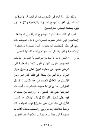 ‫ﻭﺫﻟﻙ ﺒﻘﺩﺭ ﻤﺎ ﺃﻨﻪ، ﻓﻲ ﺍﻟﻤﺠﺭﻴـﺎﺕ ﺍﻟﻭﺍﻗﻌﻴـﺔ، ﻻ ﻴﻤﻜـﻥ‬
‫ﺍﻻﺩﻋﺎﺀ ﺒﺄﻥ ﺍﻟﻐﺭﺏ ﻨﻤﻭﺫﺝ ﻟﻠﻤﺴﺎﻭﺍﺓ ﻭﺍﻟﺭﻓﺎﻫﻴﺔ ﻭﺍﻻﺯﺩﻫـﺎﺭ.‬
                         ‫ﻟﻨﺒﻕ، ﺒﻌﻀﻨﺎ ﺍﻟﺒﻌﺽ، ﻤﺘﻭﺍﻀﻌﻴﻥ.‬
‫ﺃﺤﺏ ﻟﻭ ﺃ ﹼﻙ ﻋ ‪‬ﻘﺕ ﻗﻠﻴﻼ ﻤﻭﻀﻭﻉ ﺍﻟﻤﺭﺃﺓ ﻓﻲ ﺍﻟﻤﺠﺘﻤﻌﺎﺕ‬
                          ‫ﹰ‬      ‫ﻨ ﻤ‬         ‫‪‬‬
‫ﺍﻹﺴﻼﻤﻴﺔ: ﻓﻬﻲ ﺘﻌﺘﺒﺭ ﻋﻤﻭ ‪‬ﺎ ﻗﺎﺼﺭﺓ ﻓﻲ ﻫـﺫﻩ ﺍﻟﻤﺠﺘﻤﻌـﺎﺕ‬
                          ‫ﻤ‬
‫ﻭﻫﻲ ﻓﻲ ﻫﺫﻩ ﺍﻟﻤﺠﺘﻤﻌـﺎﺕ ﺘﻌﺘﺒـﺭ ﺃﻗـل ﺘﻤﺘ ‪‬ـﺎ ﺒـﺎﻟﺤﻘﻭﻕ‬
           ‫ّ ﻌ‬
  ‫ﺍﻻﺠﺘﻤﺎﻋﻴﺔ ﻭﺍﻟﻔﺭﺩﻴﺔ ﻋﻠﻰ ﺤﺩ ﺴﻭﺍﺀ ﺒﻴﻨﻤﺎ ﻤﻜﺎﺒﺩﺘﻬﺎ ﺃﻋﻅﻡ.‬
                            ‫‪‬‬
‫: ﺍﻟﺤﻕ ﺇﻨـﻪ ﻻ ﻴﻤﻜـﻥ ﻤﻭﺍﺼـﻠﺔ ﺍﻟﺘﺴـﺘﺭ ﺨﻠـﻑ‬           ‫ﻁ. ﺭ‬
‫ﺍﻟﻨﺼﻭﺹ ﺒﻘﻭل: "ﺇﻨﻬﺎ ﻻ ﺘﻘﻭل ﺫﻟﻙ". ﻭﺍﻟﻤﻌﺎﻴﻨﺔ ﺍﻟﺘﻲ‬
‫ﺘﻔﺭﺽ ﻨﻔﺴﻬﺎ ﻫﻲ ﻤﻌﺎﻴﻨﺔ ﺘﻤﻴﻴﺯ ﻓﻌﻠﻲ ﻭﻋﻤﻴﻕ ﺤﻴﺎل‬
‫ﺍﻟﻤﺭﺃﺓ. ﻭﺃﻨﺎ ﺁﺨﺭ ﻤﻥ ﻴﺠﺎﺩل ﻓﻲ ﺫﻟﻙ. ﻟﻜﻥ ﺍﻟﻘﻭل ﺒﺄﻥ‬
‫ﺍﻹﺴﻼﻡ ﻫﻭ ﺍﻟﻌﺎﻤل ﺍﻟﺤﺎﺴﻡ ﻓﻲ ﻫﺫﺍ ﺍﻟﺘﻤﻴﻴـﺯ ﻗـﻭل‬
‫ﺍﺨﺘﺯﺍﻟﻲ. ﺃ ‪‬ﺎ ﺃﻥ ﻗﺭﺍﺀﺓ ﻤﻌﻴﻨﺔ ﻟﻺﺴﻼﻡ ﻗـﺩ ﺃﻀـﻔﺕ‬
                            ‫ﻤ ‪‬‬
‫ﺍﻟﺸﺭﻋﻴﺔ ﻋﻠﻰ ﻫﺫﺍ ﺍﻟﺘﻤﻴﻴﺯ، ﺒل ﻭﺯﺍﺩﺕ ﻤﻥ ﺤﺩ ِـﻪ،‬
   ‫ِ ‪‬ﺘ‬
‫ﻓﻬﺫﺍ ﺠﻠﻲ ﻟﻠﻌﻴﺎﻥ. ﻟﻜﻥ ﺍﻟﻘﻭل ﺒﺄﻥ ﺍﻹﺴﻼﻡ ﻫﻭ ﺍﻟﺴﺒﺏ‬
‫ﺍﻷﻭل ﻓﻲ ﺫﻟﻙ ﻗﻭل ﻏﻴﺭ ﻤﻘﺒﻭل! ﻓﻬﺫﻩ ﺍﻟﻤﺠﺘﻤﻌـﺎﺕ‬
‫ﺘﺭﺘﺒﻁ ﺒﺜﻘﺎﻓﺎﺕ ﻭﺒﺘـﻭﺍﺭﻴﺦ. ﻭﺍﻟﻤﺠﺘﻤﻌـﺎﺕ، ﺃﻜﺎﻨـﺕ‬
‫ﻤﺴﻴﺤﻴﺔ ﺃﻡ ﺒﻭﺫﻴﺔ ﺃﻡ ﻫﻨﺩﻭﻴﺔ ﺃﻡ ﺇﺴﻼﻤﻴﺔ، ﺇﻨﻤﺎ ﺘﺘﻤﻴـﺯ‬


                       ‫- ٥٨٣ -‬
 