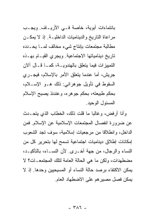 ‫ﺒﺎﻨﺘﻤﺎﺀﺍﺕ ﺃﺒﻭﻴﺔ، ﺨﺎﺼﺔ ﻓـﻲ ﺍﻷﺭﻴـﺎﻑ. ﻭﻴﺠـﺏ‬
‫ﻤﺭﺍﻋﺎﺓ ﺍﻟﺘﺎﺭﻴﺦ ﻭﺍﻟﺩﻴﻨﺎﻤﻴﺎﺕ ﺍﻟﺩﺍﺨﻠﻴـﺔ. ﺇﺫ ﻻ ﻴﻤﻜـﻥ‬
‫ﻤﻁﺎﻟﺒﺔ ﻤﺠﺘﻤﻌﺎﺕ ﺒﺈﻨﺘﺎﺝ ﺸﻲﺀ ﻤﺨﺎﻟﻑ ﻟﻤـﺎ ﻴﺤـﺩﺩﻩ‬
‫ﺘﺎﺭﻴﺦ ﺩﻴﻨﺎﻤﻴﺎﺘﻬﺎ ﺍﻻﺠﺘﻤﺎﻋﻴﺔ. ﻭﻴﺠﺭﻱ ﺍﻟﻘﻴـﺎﻡ ﺒﻬـﺫﻩ‬
‫ﺍﻟﺘﻤﻴﻴﺯﺍﺕ ﻓﻴﻤﺎ ﻴﺘﻌﻠﻕ ﺒﺎﻟﻬﻨﺩﻭﻴـﺔ، ﻜﻤـﺎ ﻗـﺎل ﺁﻻﻥ‬
‫ﺠﺭ‪‬ﻴﺵ، ﺃ ‪‬ﺎ ﻋﻨﺩﻤﺎ ﻴﺘﻌﻠﻕ ﺍﻷﻤﺭ ﺒﺎﻹﺴﻼﻡ، ﻓﻴﺠـﺭﻱ‬
                                 ‫ﻤ‬
‫ﺍﻟﺴﻘﻭﻁ ﻓﻲ ﺘﺄﻭﻴل ﺠﻭﻫﺭﺍﻨﻲ: ﺫﻟﻙ ﻫـﻭ ﺍﻹﺴـﻼﻡ،‬
‫ﺒﺤﻜﻡ ﻁﺒﻴﻌﺘﻪ، ﺒﺤﻜﻡ ﺠﻭﻫﺭﻩ، ﻭﻋﻨﺩﺌﺫ ﻴﺼﺒﺢ ﺍﻹﺴﻼﻡ‬
                                ‫ﺍﻟﻤﺴﺌﻭل ﺍﻟﻭﺤﻴﺩ.‬
‫ﻭﺃﻨﺎ ﺃﺭﻓ ‪ ،‬ﻭﻏﺎﻟ ‪‬ﺎ ﻤﺎ ﻗﻠﺕ ﺫﻟﻙ، ﺍﻟﺨﻁﺎﺏ ﺍﻟﺫﻱ ﻴﺘﺤـﺩﺙ‬
                        ‫ﹸ‬       ‫ﺒ‬       ‫ﺽ‬
‫ﻋﻥ ﻀﺭﻭﺭﺓ ﺍﻨﻔﺼﺎل ﺍﻟﻤﺠﺘﻤﻌﺎﺕ ﺍﻹﺴﻼﻤﻴﺔ ﻋﻥ ﺍﻹﺴﻼﻡ. ﻓﻤﻥ‬
‫ﺍﻟﺩﺍﺨل، ﻭﺍﻨﻁﻼ ﹰﺎ ﻤﻥ ﻤﺭﺠﻌﻴﺎﺕ ﺇﺴﻼﻤﻴﺔ، ﺴﻭﻑ ﺘﺠﺩ ﺍﻟﺸﻌﻭﺏ‬
‫‪‬‬                                  ‫ﻗ‬
‫ﺇﻤﻜﺎﻨﺎﺕ ﺇﻁﻼﻕ ﺩﻴﻨﺎﻤﻴﺎﺕ ﺍﺠﺘﻤﺎﻋﻴﺔ ﺘﺴﻤﺢ ﻟﻬﺎ ﺒﺘﺤﺭﻴﺭ ﻜل ﻤﻥ‬
‫ﺍﻟﻨﺴﺎﺀ ﻭﺍﻟﺭﺠﺎل، ﻤﻥ ﺠﻬﺔ ﺃﺨـﺭﻯ. ﻷﻥ ﺍﻟﻨﺴـﺎﺀ، ﺒﺎﻟﺘﺄﻜﻴـﺩ،‬
‫ﻤﻀﻁﻬﺩﺍﺕ، ﻭﻟﻜﻥ ﻤﺎ ﻫﻲ ﺍﻟﺤﺎﻟﺔ ﺍﻟﻌﺎﻤﺔ ﻟﺘﻠﻙ ﺍﻟﻤﺠﺘﻤﻌـﺎﺕ؟ ﻻ‬
‫ﻴﻤﻜﻥ ﺍﻻﻜﺘﻔﺎﺀ ﺒﺭﺼﺩ ﺤﺎﻟﺔ ﺍﻟﻨﺴﺎﺀ ﺃﻭ ﺍﻟﻤﺴﻴﺤﻴﻴﻥ ﻭﺤﺩﻫﺎ. ﺇﺫ ﻻ‬
                ‫ﻴﻤﻜﻥ ﻓﺼل ﻤﺼﻴﺭﻫﻡ ﻋﻠﻰ ﺍﻻﻀﻁﻬﺎﺩ ﺍﻟﻌﺎﻡ.‬




                       ‫- ٦٨٣ -‬
 