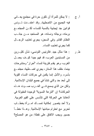 ‫: ﻻ ﻴﻤﻜﻥ ﻟﻠﻤﺭﺃﺓ ﺃﻥ ﺘﻜﻭﻥ ﺤﺭﺓ ﻓﻲ ﻤﺠﺘﻤﻊ ﻴﻌـﺎﻨﻲ‬
                ‫‪ ‬ﹰ‬                               ‫ﺁ. ﺝ‬
‫ﻓﻴﻪ ﺍﻟﺠﻤﻴﻊ ﻤﻥ ﺍﻻﻀﻁﻬﺎﺩ. ﻭﻗﺩ ﺍﻋﺘﻤـﺩﺕ ﺘـﻭﻨﺱ‬
‫‪‬‬     ‫ﹾ‬
‫ﻗﻭﺍﻨﻴﻥ ﺠﺩ ﺇﻴﺠﺎﺒﻴﺔ ﺒﺎﻟﻨﺴﺒﺔ ﻟﻠﻨﺴﺎﺀ، ﻟﻜـﻥ ﺍﻟﻤﺠﺘﻤـﻊ‬
‫ﺒﺭﻤﺘﻪ، ﺒﺭﺠﺎﻟﻪ ﻭﻨﺴﺎﺌﻪ، ﻫﻭ ﺍﻟﻤﺴﺘﻌﺒﺩ ﻤـﻥ ﺠﺎﻨـﺏ‬
‫ﺍﻟﻨﻅﺎﻡ ﺍﻟﻘﺎﺌﻡ. ﻭﻓﻲ ﺍﻟﺴﺠﻥ، ﻴﺠﺭﻱ ﺘﻌﺫﻴﺏ ﺍﻟﺭﺠـﺎل‬
        ‫‪‬‬
                        ‫ﻜﻤﺎ ﻴﺠﺭﻱ ﺘﻌﺫﻴﺏ ﺍﻟﻨﺴﺎﺀ.‬
                                ‫‪‬‬
‫: ﻫﺫﺍ ﻤﺜﺎل ﺠﻴﺩ. ﻓﺎﻟﺭﺌﻴﺱ ﺍﻟﺘﻭﻨﺴﻲ، ﺸﺄﻥ ﻜﺜﻴـﺭﻴﻥ‬       ‫ﻁ. ﺭ‬
‫ﻤﻥ ﺍﻟﻤﺴﺘﺒﺩﻴﻥ ﺍﻟﻌﺭﺏ، ﻗﺩ ﻓﻬﻡ ﺠﻴ ‪‬ﺍ ﻜﻴـﻑ ﻴﻌﻤـل‬
            ‫ﺩ‬
‫ﺍﻟﻐﺭ ‪ ،‬ﻭﻫﻭ ﻴﻘ ‪‬ﻡ ﻓﺘﺭﻴﻨﺔ ﻟﻨﺴﺎﺀ "ﺃﺤﺭﺍﺭ" ﻭﻤﻨﺸﺭﺤﺎﺕ‬
                              ‫‪ ‬ﹶﺩ ‪‬‬     ‫ﺏ‬
‫ﺒﻴﻨﻤﺎ، ﺨﻠﻑ ﻫﺫﺍ ﺍﻟﺴﺘﺎﺭ، ﻴﺠﺭﻱ ﺍﻀـﻁﻬﺎﺩ ﻤﺠﺘﻤـﻊ‬
‫ﺒﺄﺴﺭﻩ. ﻭﺍﻷﻤل ﺇﻨﻤﺎ ﻴﻜﻤﻥ ﻓﻲ ﺤﺭﻜﺎﺕ ﺍﻟﻨﺴﺎﺀ ﺍﻟﻘﻭﻴﺔ‬
‫ﺇﻟﻰ ﺃﺒﻌﺩ ﺤﺩ ﻭﺍﻟﺘﻲ ﺘﻨﺸﺄ ﻓﻲ ﺠﻤﻴﻊ ﺍﻟﺒﻠﺩﺍﻥ ﺍﻹﺴﻼﻤﻴﺔ.‬
‫ﻭﻟﻜﻥ ﻤﻥ ﺍﻟﺫﻱ ﻴﺴﻤﻊ ﻓـﻲ ﺍﻟﻐـﺭﺏ ﺼـﻭﺕ ﻫـﺫﻩ‬
‫ﺍﻟﺤﺭﻜﺎﺕ؟ ﺇﻥ "ﺍﻟﻨﺯﻋﺔ ﺍﻟﻨﺴﻭﻴﺔ" ﺍﻟﻭﺤﻴﺩﺓ ﺍﻟﻤﻘﺒﻭﻟﺔ ﻓﻲ‬
‫ﺃﺫﻫﺎﻨﻨﺎ ﻫﻲ ﺍﻟﺤﺭﻜﺔ ﺍﻟﺘﻲ ﺘﺘﺄﺴﺱ ﻋﻠﻰ ﺍﻟﻘﻴﻡ ﺍﻟﻐﺭﺒﻴﺔ.‬
‫ﻭﻻ ﺃﺤﺩ ﻴﺘﺼﻭﺭ ﺇﻤﻜﺎﻨﻴﺔ ﺘﻤﺴـﻙ ﺍﻤـﺭﺃﺓ ﺒﺨﻁـﺎﺏ‬
‫ﺘﺤﺭﻴﺭ ﻤﻊ ﺍﺤﺘﺭﺍﻡ ﻤﺒﺎﺩﺌﻬﺎ ﺍﻹﺴﻼﻤﻴﺔ. ﻭﻫـﺫﺍ ﺨﻁـﺄ‬
‫ﺠﺴﻴﻡ. ﻭﻴﺠﺏ ﺍﻻﺘﻔﺎﻕ ﻋﻠﻰ ﻨﻘﻁﺔ: ﻤﻥ ﻫﻭ ﺍﻟ ‪‬ﺼﻠﺢ؟‬
    ‫ﻤ‬


                       ‫- ٧٨٣ -‬
 