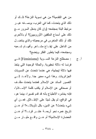 ‫ﻤﻥ ﻫﻲ ﺍﻟﺘﻘﺩﻤﻴﺔ؟ ﻤﻥ ﻫﻲ ﻨﺴﻭﻴﺔ ﺍﻟﻨﺯﻋﺔ؟ ﺘﻠـﻙ ﺃﻭ‬
‫ﺫﻟﻙ ﺍﻟﺫﻱ ﻴﺘﺤﺩﺙ، ﻜﻤﺎ ﻓﻲ ﺍﻟﻐﺭﺏ، ﺒﻭﺼـﻔﻪ ﻏﻴـﺭ‬
‫ﻤﺭﺘﺒﻁ ﺍﻟﺒﺘﺔ ﺒﻤﺠﺘﻤﻌﻪ )ﻭﺇﻥ ﻜﺎﻥ ‪‬ﺩ ِل ﺍﻟﺴﺭﻭﺭ ﻤـﻊ‬
            ‫ﻴﺨ‬
‫ﺫﻟﻙ ﻋﻠﻰ ﺃﺴﻤﺎﻉ ﺍﻟﻤﺜﻘﻔﻴﻥ ﺍﻷﻭﺭﻭﺒﻴﻴﻥ(؟ ﺃﻡ ﺒﺎﻷﺤﺭﻯ‬
‫ﺘﻠﻙ ﺃﻭ ﺫﻟﻙ ﺍﻟﻤﻨﻐﺭﺱ ﻓﻲ ﻤﺭﺠﻌﻴﺎﺘﻪ ﻭﺍﻟﺫﻱ ﻴﻨﺎﻀـل‬
‫ﻤﻥ ﺍﻟﺩﺍﺨل ﻋﻠﻰ ﺇﻴﻘـﺎﻉ ﻤﺸـﺎﻋﺭ ﻭﺃﻓﻬـﺎﻡ ﺸـﻌﺒﻪ‬
             ‫ﻭﻤﺠﺘﻤﻌﻪ، ﻜﻴﻤﺎ ﻴﺘﻁﻭﺭ ﺍﻟﻔﻜﺭ ﻭﻴﻨﻀﺞ؟‬
‫: ﻤﺼﻁﻠﺢ ﺍﻟﻨﺯﻋﺔ ﺍﻟﻨﺴـﻭﻴﺔ )‪ (Féminisme‬ﻓـﻲ‬               ‫ﺁ. ﺝ‬
‫ﻓﺭﻨﺴﺎ ﻟﻪ ﺩﻻﻟﺔ ﺘﺤﻘﻴﺭﻴﺔ. ﻭﺍﻟﺤﺎﻟﺔ ﺍﻟﻭﺤﻴﺩﺓ ﺍﻟﺘﻲ ﻴ ﹼﺨﺫ‬
‫ﺘ ﹸ‬
‫ﻓﻴﻬﺎ ﺩﻻﻟﺔ ﺇﻴﺠﺎﺒﻴﺔ، ﻫﻲ ﻋﻨﺩﻤﺎ ﹸﺘﺤﺩﺙ ﻋﻥ ﺍﻟﻨﺴﻭﻴﺎﺕ‬
                ‫ﻨ‬
‫ﺍﻟﺠﺯﺍﺌﺭﻴﺎﺕ. ﻭﻫﺫﺍ ﺸﻲﺀ ﻤﺤﻴﺭ ﺠ ‪‬ﺍ. ﻭﻷ ‪‬ـﺩ ﺇﻟـﻰ‬
       ‫ﻋ‬      ‫ﺩ‬
‫ﺍﻟﺘﺼﻭﺭ ﺍﻟﺴﺎﺌﺩ ﻋﻥ ﺍﻹﺴﻼﻡ. ﻓﻌﻨﺩﻤﺎ ﻴﺘﺤﺩﺙ ﻤﺜﻘـﻑ‬
‫ﺃﻭ ﺼﺤﺎﻓﻲ ﻋﻥ ﺍﻹﺴﻼﻡ ﺃﻭ ﻴﻜﺘﺏ ﻜﻠﻤﺔ "ﺍﻹﺴـﻼﻡ"،‬
‫ﻓﺈﻨﻪ ﻴﺨﺎﻤﺭﻩ ﺍﻻﻨﻁﺒﺎﻉ ﺒﺄﻨﻪ ﻗﺩ ﻗ ‪‬ﻡ ﺘﻔﺴﻴ ‪‬ﺍ، ﺒﻴﻨﻤﺎ ﻫﻭ،‬
            ‫ﺭ‬       ‫ﺩ‬
‫ﻓﻲ ﺍﻟﻭﺍﻗﻊ، ﻟﻡ ﻴﻘل ﺸﻴ ًﺎ ﻋﻠﻰ ﺍﻹﻁـﻼﻕ. ﻓﻌـﻥ ﺃﻱ‬
                     ‫ﺌ‬
‫ﺸﻲﺀ ﻴﺘﺤﺩﺙ؟ ﻋﻥ ﺍﻟﺩﻴﻥ، ﺒﻜل ﺘﺄﻭﻴﻼﺘـﻪ؟ ﺃﻡ ﻋـﻥ‬
‫ﺘﺎﺭﻴﺦ ﻋﻤﺭﻩ ﻨﺤﻭ ﺃﺭﺒﻌـﺔ ﻋﺸـﺭ ﻗﺭ ﹰـﺎ؟ ﺃﻡ ﻋـﻥ‬
          ‫ﻨ‬
‫ﺍﻟﺤﻀﺎﺭﺓ ﺍﻹﺴﻼﻤﻴﺔ؟ ﺃﻡ ﻋـﻥ ﻭﺍﻗـﻊ ﻤﻠﻴـﺎﺭ ﻤـﻥ‬


                         ‫- ٨٨٣ -‬
 