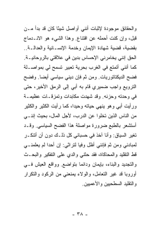 ‫ﻭﺍﻟﺤﻘﺎﺌﻕ ﻤﻭﺠﻭﺩﺓ ﻹﺜﺒﺎﺕ ﺃﻨﻨﻲ ﺃﻭﺍﺼل ﺸﻴ ًﺎ ﻜﺎﻥ ﻗﺩ ﺒﺩﺃ ﻤـﻥ‬
                ‫ﺌ‬                     ‫ﹲ‬
‫ﻗﺒل، ﻭﺇﻥ ﻜﻨﺕ ﺃﺤﻤﻠﻪ ﻋﻥ ﺍﻗﺘﻨﺎﻉ. ﻭﻫﺫﺍ ﺍﻟﺸﻲﺀ ﻫﻭ ﺍﻻﻨـﺩﻤﺎﺝ‬
‫ﺒﻘﻀﻴﺔ، ﻗﻀﻴﺔ ﺸﻬﺎﺩﺓ ﺍﻹﻴﻤﺎﻥ ﻭﺨﺩﻤﺔ ﺍﻹﻨﺴـﺎﻨﻴﺔ ﻭﺍﻟﻌﺩﺍﻟـﺔ..‬
‫ﺍﻟﺤﻕ ﺇﻨﻨﻲ ﻴﺨﺎﻤﺭﻨﻲ ﺍﻹﺤﺴﺎﺱ ﺒﺩﻴ‪‬ﻥ ﻓﻲ ﻋﻼﻗﺘﻲ ﺒﺎﻟﺭﻭﺤﺎﻨﻴـﺔ.‬
‫ﻜﻤﺎ ﺃﻨﻨﻲ ﺃﺘﻤﺘﻊ ﻓﻲ ﺍﻟﻐﺭﺏ ﺒﺤﺭﻴﺔ ﺘﻌﺒﻴﺭ ﺘﺴﻤﺢ ﻟﻲ ﺒﻤﻭﺍﺼـﻠﺔ‬
‫ﻓﻀﺢ ﺍﻟﺩﻴﻜﺘﺎﺘﻭﺭﻴﺎﺕ. ﻭﻤﻥ ﺜﻡ ﻓﺈﻥ ﺩﻴ‪‬ﻨﻲ ﺴﻴﺎﺴﻲ ﺃﻴ ‪‬ﺎ. ﻭﻓﻀﺢ‬
       ‫ﻀ‬
‫ﺍﻟﺘﺭﻭﻴﻊ ﻭﺍﺠﺏ ﻀﻤﻴﺭﻱ ﻗﺎﻡ ﺒﻪ ﺃﺒﻲ ﺇﻟﻰ ﺍﻟﺭﻤﻕ ﺍﻷﺨﻴﺭ، ﺤﺘﻰ‬
                                      ‫‪‬‬
‫ﻓﻲ ﻭﺤﺩﺘﻪ ﻭﺤﺯﻨﻪ. ﻭﻗﺩ ﺸﻬﺩﺕ ﻤﻜﺎﺒﺩﺍﺕ ﻭﺘﻤﺯﻗـﺎﺕ ﻋﻅﻴﻤـﺔ‬
                        ‫ﹸ‬
‫ﻭﺭﺃﻴﺕ ﺃﺒﻲ ﻭﻫﻭ ‪‬ﻨﻬﻲ ﺤﻴﺎﺘﻪ ﻭﺤﻴ ‪‬ﺍ، ﻜﻤﺎ ﺭﺃﻴﺕ ﺍﻟﻜﺜﻴﺭ ﻭﺍﻟﻜﺜﻴﺭ‬
                          ‫ﺩ‬              ‫ﻴ‬
‫ﻤﻥ ﺍﻟﻨﺎﺱ ﺍﻟﺫﻴﻥ ﺘﺨﻠﻭﺍ ﻋﻥ ﺍﻟﺩﺭﺏ، ﻷﺠل ﺍﻟﻤﺎل، ﺒﺤﻴﺙ ﺇﻨﻨـﻲ‬
‫ﺃﺴﺘﺸﻌﺭ ﺒﺎﻟﻁﺒﻊ ﻀﺭﻭﺭﺓ ﻤﻭﺍﺼﻠﺔ ﻫﺫﺍ ﺍﻟﻔﻀﺢ ﺍﻟﺴﻴﺎﺴﻲ. ﻭﻗـﺩ‬
‫ﺘﻐ ‪‬ﺭ ﺍﻟﺴﻴﺎﻕ: ﻭﺃﻨﺎ ﺁﺨﺫ ﻓﻲ ﺤﺴﺒﺎﻨﻲ ﻜل ﺫﻟـﻙ ﺩﻭﻥ ﺃﻥ ﺃﺘﻨﻜـﺭ‬
                                                  ‫ﻴ‬
‫ﻟﻤﺒﺎﺩﺌﻲ ﻭﻤﻥ ﺜﻡ ﻓﺈﻨﻨﻲ ﺃﻅل ﻭﻓ ‪‬ﺎ ﻟﺘﺭﺍﺜﻲ: ﺇﻥ ﺃﺤ ‪‬ﺍ ﻟﻡ ﻴﻌﻠﻤﻨـﻲ‬
            ‫ﺩ‬                ‫ﻴ‬
‫ﻗﻁ ﺍﻟﺘﻘﻠﻴﺩ ﻭﺍﻟﻤﺤﺎﻜﺎﺓ، ﻓﻘﺩ ﺤﺜﻨﻲ ﻭﺍﻟﺩﻱ ﻋﻠﻰ ﺍﻟﺘﻔﻜﻴﺭ ﻭﺍﻟﺒﺤـﺙ‬
                    ‫‪‬‬
‫ﻭﺍﻟﺘﺠﺩﻴﺩ ﻭﺍﻟﺒﻨﺎﺀ، ﺒﺈﻴﻤﺎﻥ ﻭﺩﺍﺌ ‪‬ﺎ ﺒﺘﻭﺍﻀﻊ. ﻭﻭﺍﻗﻊ ﺍﻟﻌﻴﺵ ﻓـﻲ‬
                         ‫ﻤ‬
‫ﺃﻭﺭﻭﺒﺎ ﻗﺩ ﻏﻴﺭ ﺍﻟﺘﻌﺎﻤل، ﻭﺍﻟﻭﻻﺀ ﻴﻤﻨﻌﻨﻲ ﻤﻥ ﺍﻟﺭﻜﻭﺩ ﻭﺍﻟﺘﻜﺭﺍﺭ‬
                              ‫ﻭﺍﻟﺘﻘﻠﻴﺩ ﺍﻟﺴﻁﺤﻴﻴﻥ ﻭﺍﻷﻋﻤﻴﻴﻥ.‬




                        ‫- ٨٣ -‬
 