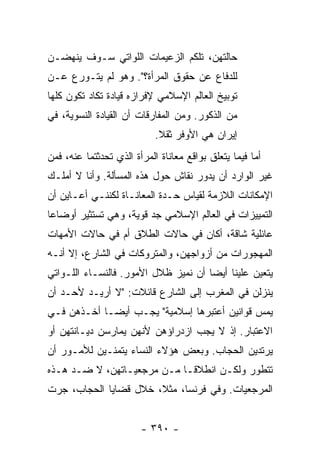 ‫ﺤﺎﻟﺘﻬﻥ، ﺘﻠﻜﻡ ﺍﻟﺯﻋﻴﻤﺎﺕ ﺍﻟﻠﻭﺍﺘﻲ ﺴـﻭﻑ ﻴﻨﻬﻀـﻥ‬
‫ﻟﻠﺩﻓﺎﻉ ﻋﻥ ﺤﻘﻭﻕ ﺍﻟﻤﺭﺃﺓ؟". ﻭﻫﻭ ﻟﻡ ﻴﺘـﻭﺭﻉ ﻋـﻥ‬
‫ﺘﻭﺒﻴﺦ ﺍﻟﻌﺎﻟﻡ ﺍﻹﺴﻼﻤﻲ ﻹﻓﺭﺍﺯﻩ ﻗﻴﺎﺩﺓ ﺘﻜﺎﺩ ﺘﻜﻭﻥ ﻜﻠﻬﺎ‬
‫ﻤﻥ ﺍﻟﺫﻜﻭﺭ. ﻭﻤﻥ ﺍﻟﻤﻔﺎﺭﻗﺎﺕ ﺃﻥ ﺍﻟﻘﻴﺎﺩﺓ ﺍﻟﻨﺴﻭﻴﺔ، ﻓﻲ‬
                            ‫ﺇﻴﺭﺍﻥ ﻫﻲ ﺍﻷﻭﻓﺭ ﺜﻘﻼ.‬
                             ‫ﹰ‬
‫ﺃﻤﺎ ﻓﻴﻤﺎ ﻴﺘﻌﻠﻕ ﺒﻭﺍﻗﻊ ﻤﻌﺎﻨﺎﺓ ﺍﻟﻤﺭﺃﺓ ﺍﻟﺫﻱ ﺘﺤﺩﺜﺘﻤﺎ ﻋﻨﻪ، ﻓﻤﻥ‬
‫ﻏﻴﺭ ﺍﻟﻭﺍﺭﺩ ﺃﻥ ﻴﺩﻭﺭ ﻨﻘﺎﺵ ﺤﻭل ﻫﺫﻩ ﺍﻟﻤﺴﺄﻟﺔ. ﻭﺃﻨﺎ ﻻ ﺃﻤﻠـﻙ‬
‫ﺍﻹﻤﻜﺎﻨﺎﺕ ﺍﻟﻼﺯﻤﺔ ﻟﻘﻴﺎﺱ ﺤـﺩﺓ ﺍﻟﻤﻌﺎﻨـﺎﺓ ﻟﻜﻨﻨـﻲ ﺃﻋـﺎﻴﻥ ﺃﻥ‬
‫ﺍﻟﺘﻤﻴﻴﺯﺍﺕ ﻓﻲ ﺍﻟﻌﺎﻟﻡ ﺍﻹﺴﻼﻤﻲ ﺠﺩ ﻗﻭﻴﺔ، ﻭﻫﻲ ﺘﺴﺘﺜﻴﺭ ﺃﻭﻀﺎ ‪‬ﺎ‬
 ‫ﻋ‬
‫ﻋﺎﺌﻠﻴﺔ ﺸﺎﻗﺔ، ﺃﻜﺎﻥ ﻓﻲ ﺤﺎﻻﺕ ﺍﻟﻁﻼﻕ ﺃﻡ ﻓﻲ ﺤﺎﻻﺕ ﺍﻷﻤﻬﺎﺕ‬
‫ﺍﻟﻤﻬﺠﻭﺭﺍﺕ ﻤﻥ ﺃﺯﻭﺍﺠﻬﻥ، ﻭﺍﻟﻤﺘﺭﻭﻜﺎﺕ ﻓﻲ ﺍﻟﺸﺎﺭﻉ، ﺇﻻ ﺃﻨـﻪ‬
     ‫ﹼ‬
‫ﻴﺘﻌﻴﻥ ﻋﻠﻴﻨﺎ ﺃﻴ ‪‬ﺎ ﺃﻥ ﻨﻤﻴﺯ ﻅﻼل ﺍﻷﻤﻭﺭ. ﻓﺎﻟﻨﺴـﺎﺀ ﺍﻟﻠـﻭﺍﺘﻲ‬
                                      ‫ﻀ‬
‫ﻴﻨﺯﻟﻥ ﻓﻲ ﺍﻟﻤﻐﺭﺏ ﺇﻟﻰ ﺍﻟﺸﺎﺭﻉ ﻗﺎﺌﻼﺕ: "ﻻ ﺃﺭﻴـﺩ ﻷﺤـﺩ ﺃﻥ‬
‫ﻴﻤﺱ ﻗﻭﺍﻨﻴﻥ ﺃﻋﺘﺒﺭﻫﺎ ﺇﺴﻼﻤﻴﺔ" ﻴﺠـﺏ ﺃﻴ ‪‬ـﺎ ﺃﺨـﺫﻫﻥ ﻓـﻲ‬
             ‫ﻀ‬
‫ﺍﻻﻋﺘﺒﺎﺭ. ﺇﺫ ﻻ ﻴﺠﺏ ﺍﺯﺩﺭﺍﺅﻫﻥ ﻷﻨﻬﻥ ﻴﻤﺎﺭﺴﻥ ﺩﻴـﺎﻨﺘﻬﻥ ﺃﻭ‬
‫ﻴﺭﺘﺩﻴﻥ ﺍﻟﺤﺠﺎﺏ. ﻭﺒﻌﺽ ﻫﺅﻻﺀ ﺍﻟﻨﺴﺎﺀ ﻴﺘﻤﻨـﻴﻥ ﻟﻸﻤـﻭﺭ ﺃﻥ‬
‫ﺘﺘﻁﻭﺭ ﻭﻟﻜـﻥ ﺍﻨﻁﻼ ﹰـﺎ ﻤـﻥ ﻤﺭﺠﻌﻴـﺎﺘﻬﻥ، ﻻ ﻀـﺩ ﻫـﺫﻩ‬
                             ‫ﻗ‬
‫ﺍﻟﻤﺭﺠﻌﻴﺎﺕ. ﻭﻓﻲ ﻓﺭﻨﺴﺎ، ﻤﺜ ﹰ، ﺨﻼل ﻗﻀﺎﻴﺎ ﺍﻟﺤﺠﺎﺏ، ﺠﺭﺕ‬
                       ‫ﻼ‬


                        ‫- ٠٩٣ -‬
 