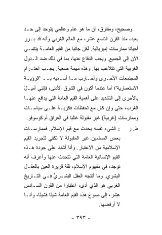 ‫ﻭﺼﺤﻴﺢ، ﻭﻤﻔﺎﺭﻕ، ﺃﻥ ﻤﺎ ﻫﻭ ﻋﺎﻡ ﻭﻋﺎﻟﻤﻲ ﻴﺘﻭﺤﺩ ﺇﻟﻰ ﺤـﺩ‬
‫ﺒﻌﻴﺩ، ﻤﻨﺫ ﺍﻟﻘﺭﻥ ﺍﻟﺘﺎﺴﻊ ﻋﺸﺭ، ﻤﻊ ﺍﻟﻌﺎﻟﻡ ﺍﻟﻐﺭﺒﻲ ﻭﺃﻨﻪ ﻗﺩ ﺒـ ‪‬ﺭ‬
 ‫ﺭ‬
‫ﺃﺤﻴﺎ ﹰﺎ ﻤﻤﺎﺭﺴﺎﺕ ﺇﻤﺒﺭﻴﺎﻟﻴﺔ. ﻟﻜﻥ ﺠﺎﻨ ‪‬ﺎ ﻤﻥ ﺍﻟﻘﻴﻡ ﺍﻟﻌﺎﻤـﺔ ﻴﻨﺘﻤـﻲ‬
                         ‫ﺒ‬                             ‫ﻨ‬
‫ﺍﻵﻥ ﺇﻟﻰ ﺍﻟﺠﻤﻴﻊ. ﻭﻴﺠﺏ ﺍﻟﺩﻓﺎﻉ ﻋﻨﻬﺎ، ﺒﻤﺎ ﻓﻲ ﺫﻟﻙ ﻀﺩ ﺍﻟـﺩﻭل‬
‫ﺍﻟﻐﺭﺒﻴﺔ ﺍﻟﺘﻲ ﺘﺘﻼﻋﺏ ﺒﻬﺎ. ﻭﻫﺫﻩ ﻤﻬﻤﺔ ﺼﻌﺒﺔ. ﻴﺠـﺏ ﺍﺤﺘـﺭﺍﻡ‬
                                  ‫‪‬‬
‫ﺍﻟﻤﺠﺘﻤﻌﺎﺕ ﺍﻷﺨـﺭﻯ ﻭﺃﺤـﺎﺭﺏ ﻤـﺎ ﺃﺴـﻤﻴﻪ ﺒــ "ﺍﻟﺭﺅﻴـﺔ‬
                        ‫‪‬‬
‫ﺍﻻﺴﺘﻌﻤﺎﺭﻴﺔ"؛ ﺃ ‪‬ﺎ ﻋﻨﺩﻤﺎ ﺃﻜﻭﻥ ﻓﻲ ﺍﻟﺸﺭﻕ ﺍﻷﺩﻨﻰ، ﻓﺈﻨﻨﻲ ﺃﻤﻴـل‬
‫ُ‬                                       ‫ﻤ‬
‫ﺒﺎﻷﺤﺭﻯ ﺇﻟﻰ ﺍﻟﺘﺸﺩﻴﺩ ﻋﻠﻰ ﺃﻫﻤﻴﺔ ﺍﻟﻘﻴﻡ ﺍﻟﻌﺎﻤﺔ ﺍﻟﺘﻲ ﻴﺩﺍﻓﻊ ﻋﻨﻬـﺎ‬
‫ﺍﻟﻐﺭﺏ، ﺤﺘﻰ ﻭﺇﻥ ﻜﺎﻥ ﻤﻊ ﺘﺤﻔﻅﺎﺕ ﻓﻜﺭﻴـﺔ ﻋﻠـﻰ ﺴﻴﺎﺴـﺎﺕ‬
 ‫ﻭﻤﻤﺎﺭﺴﺎﺕ )ﻏﺭﺒﻴﺔ( ﻏﻴﺭ ﻤﻘﺒﻭﻟﺔ ﻏﺎﻟ ‪‬ﺎ ﻓﻲ ﺍﻟﻌﺭﺍﻕ ﺃﻡ ﻜﻭﺴﻭﻓﻭ.‬
                       ‫ﺒ‬
‫: ﺍﻟﺸﻲﺀ ﻨﻔﺴﻪ ﻴﺤﺩﺙ ﻤﻊ ﻗﻴﻡ ﺍﻹﺴﻼﻡ. ﻓﻤﻤﺎﺭﺴـﺎﺕ‬
                        ‫ﹸ‬         ‫‪‬‬                    ‫ﻁ. ﺭ‬
‫ﺒﻌﺽ ﺍﻟﻤﺴﻠﻤﻴﻥ ﻏﻴﺭ ﺍﻟﻤﻘﺒﻭﻟﺔ ﻻ ﺘﻜﻔﻲ ﻟﺘﺠﺭﻴﺩ ﺍﻟﻘﻴﻡ‬
‫ﺍﻹﺴﻼﻤﻴﺔ ﻤﻥ ﺍﻻﻋﺘﺒﺎﺭ. ﻭﺃﻨﺎ ﺃﺸ ‪‬ﺩ ﻋﻠﻰ ﺠﻭﺩﺓ ﻫـﺫﻩ‬
              ‫ﺩ‪‬‬
‫ﺍﻟﻘﻴﻡ ﺍﻹﻨﺴﺎﻨﻴﺔ ﺍﻟﻌﺎﻤﺔ ﺍﻟﺘﻲ ﺘﺘﺤﺩﺙ ﻋﻨﻬﺎ ﻭﺃﻋﺭﻑ ﺃﻨﻪ‬
    ‫ﹸ‬
‫ﺘﻭﺠﺩ، ﻓﻲ ﻤﻔﻬﻭﻡ ﺍﻹﺴﻼﻡ، ﺜﻘﺔ ﻗﺭﻴﺭﺓ ﺍﻟﻌﻴﻥ ﺒﺎﻟﻌﻘـل‬
‫ﺍﻟﺒﺸﺭﻱ. ﻭﻤﺎ ﺃﻨﺘﺠﻪ ﺍﻟﻌﻘل ﺍﻟﺒﺸـﺭﻱ ﻓـﻲ ﺍﻟﺘـﺎﺭﻴﺦ‬
             ‫ﱡ‬
‫ﺍﻟﻐﺭﺒﻲ ﻫﻭ ﺍﻟﺫﻱ ﺃﺩﻯ، ﺍﻋﺘﺒﺎ ‪‬ﺍ ﻤﻥ ﺍﻟﻘﺭﻥ ﺍﻟﺴـﺎﺩﺱ‬
                  ‫ﺭ‬
‫ﻋﺸﺭ، ﺇﻟﻰ ﺼﻭﻍ ﻫﺫﻩ ﺍﻟﻘﻴﻡ ﺍﻟﻌﺎﻤﺔ ﺸﻴ ًﺎ ﻓﺸﻴ ًﺎ، ﻭﺃﻨـﺎ‬
        ‫ﺌ‬      ‫ﺌ‬
                                       ‫ﻻ ﺃﺭﻓﻀﻬﺎ.‬

                         ‫- ٣٩٣ -‬
 