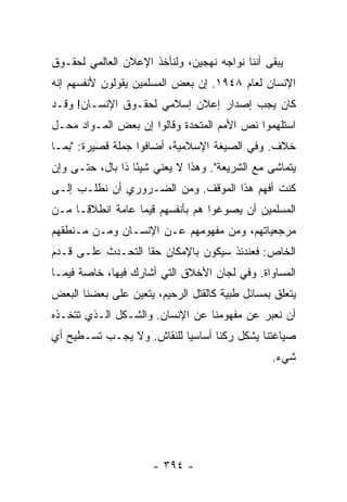 ‫ﻴﺒﻘﻰ ﺃﻨﻨﺎ ﻨﻭﺍﺠﻪ ﻨﻬﺠﻴﻥ، ﻭﻟﻨﺄﺨﺫ ﺍﻹﻋﻼﻥ ﺍﻟﻌﺎﻟﻤﻲ ﻟﺤﻘـﻭﻕ‬
‫ﺍﻹﻨﺴﺎﻥ ﻟﻌﺎﻡ ٨٤٩١. ﺇﻥ ﺒﻌﺽ ﺍﻟﻤﺴﻠﻤﻴﻥ ﻴﻘﻭﻟﻭﻥ ﻷﻨﻔﺴﻬﻡ ﺇﻨﻪ‬
‫ﻜﺎﻥ ﻴﺠﺏ ﺇﺼﺩﺍﺭ ﺇﻋﻼﻥ ﺇﺴﻼﻤﻲ ﻟﺤﻘـﻭﻕ ﺍﻹﻨﺴـﺎﻥ! ﻭﻗـﺩ‬
‫ﺍﺴﺘﻠﻬﻤﻭﺍ ﻨﺹ ﺍﻷﻤﻡ ﺍﻟﻤﺘﺤﺩﺓ ﻭﻗﺎﻟﻭﺍ ﺇﻥ ﺒﻌﺽ ﺍﻟﻤـﻭﺍﺩ ﻤﺤـل‬
‫ﺨﻼﻑ. ﻭﻓﻲ ﺍﻟﺼﻴﻐﺔ ﺍﻹﺴﻼﻤﻴﺔ، ﺃﻀﺎﻓﻭﺍ ﺠﻤﻠﺔ ﻗﺼﻴﺭﺓ: "ﺒﻤـﺎ‬
‫ﻴﺘﻤﺎﺸﻰ ﻤﻊ ﺍﻟﺸﺭﻴﻌﺔ". ﻭﻫﺫﺍ ﻻ ﻴﻌﻨﻲ ﺸﻴ ًﺎ ﺫﺍ ﺒﺎل، ﺤﺘـﻰ ﻭﺇﻥ‬
                  ‫ﺌ‬
‫ﻜﻨﺕ ﺃﻓﻬﻡ ﻫﺫﺍ ﺍﻟﻤﻭﻗﻑ. ﻭﻤﻥ ﺍﻟﻀـﺭﻭﺭﻱ ﺃﻥ ﻨﻁﻠـﺏ ﺇﻟـﻰ‬
‫ﺍﻟﻤﺴﻠﻤﻴﻥ ﺃﻥ ﻴﺼﻭﻏﻭﺍ ﻫﻡ ﺒﺄﻨﻔﺴﻬﻡ ﻗﻴ ‪‬ﺎ ﻋﺎﻤﺔ ﺍﻨﻁﻼ ﹰـﺎ ﻤـﻥ‬
      ‫ﻗ‬            ‫ﻤ‬
‫ﻤﺭﺠﻌﻴﺎﺘﻬﻡ، ﻭﻤﻥ ﻤﻔﻬﻭﻤﻬﻡ ﻋـﻥ ﺍﻹﻨﺴـﺎﻥ ﻭﻤـﻥ ﻤـﻨﻁﻘﻬﻡ‬
‫ﺍﻟﺨﺎﺹ: ﻓﻌﻨﺩﺌﺫ ﺴﻴﻜﻭﻥ ﺒﺎﻹﻤﻜﺎﻥ ﺤ ﹰﺎ ﺍﻟﺘﺤـﺩﺙ ﻋﻠـﻰ ﻗـﺩﻡ‬
                   ‫ﻘ‬
‫ﺍﻟﻤﺴﺎﻭﺍﺓ. ﻭﻓﻲ ﻟﺠﺎﻥ ﺍﻷﺨﻼﻕ ﺍﻟﺘﻲ ﺃﺸﺎﺭﻙ ﻓﻴﻬﺎ، ﺨﺎﺼﺔ ﻓﻴﻤـﺎ‬
                 ‫‪‬‬
‫ﻴﺘﻌﻠﻕ ﺒﻤﺴﺎﺌل ﻁﺒﻴﺔ ﻜﺎﻟﻘﺘل ﺍﻟﺭﺤﻴﻡ، ﻴﺘﻌﻴﻥ ﻋﻠﻰ ﺒﻌﻀﻨﺎ ﺍﻟﺒﻌﺽ‬
‫ﺃﻥ ﻨﻌﺒﺭ ﻋﻥ ﻤﻔﻬﻭﻤﻨﺎ ﻋﻥ ﺍﻹﻨﺴﺎﻥ. ﻭﺍﻟﺸـﻜل ﺍﻟـﺫﻱ ﺘﺘﺨـﺫﻩ‬
‫ﺼﻴﺎﻏﺘﻨﺎ ﻴﺸﻜل ﺭﻜ ﹰﺎ ﺃﺴﺎﺴ ‪‬ﺎ ﻟﻠﻨﻘﺎﺵ. ﻭﻻ ﻴﺠـﺏ ﺘﺴـﻁﻴﺢ ﺃﻱ‬
                           ‫ﻴ‬       ‫ﻨ‬
                                                ‫ﺸﻲﺀ.‬




                      ‫- ٤٩٣ -‬
 