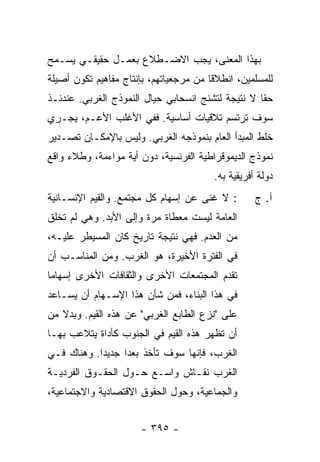 ‫ﺒﻬﺫﺍ ﺍﻟﻤﻌﻨﻰ، ﻴﺠﺏ ﺍﻻﻀـﻁﻼﻉ ﺒﻌﻤـل ﺤﻘﻴﻘـﻲ ﻴﺴـﻤﺢ‬
‫ﻟﻠﻤﺴﻠﻤﻴﻥ، ﺍﻨﻁﻼ ﹰﺎ ﻤﻥ ﻤﺭﺠﻌﻴﺎﺘﻬﻡ، ﺒﺈﻨﺘﺎﺝ ﻤﻔﺎﻫﻴﻡ ﺘﻜﻭﻥ ﺃﺼﻴﻠﺔ‬
                                        ‫ﻗ‬
‫ﺤ ﹰﺎ ﻻ ﻨﺘﻴﺠﺔ ﻟﺘﺸﻨﺞ ﺍﻨﺴﺤﺎﺒﻲ ﺤﻴﺎل ﺍﻟﻨﻤﻭﺫﺝ ﺍﻟﻐﺭﺒﻲ. ﻋﻨﺩﺌـﺫ‬
                                                   ‫ﻘ‬
‫ﺴﻭﻑ ﺘﺭﺘﺴﻡ ﺘﻼﻗﻴﺎﺕ ﺃﺴﺎﺴﻴﺔ. ﻓﻔﻲ ﺍﻷﻏﻠﺏ ﺍﻷﻋـﻡ، ﻴﺠـﺭﻱ‬
‫ﺨﻠﻁ ﺍﻟﻤﺒﺩﺃ ﺍﻟﻌﺎﻡ ﺒﻨﻤﻭﺫﺠﻪ ﺍﻟﻐﺭﺒﻲ. ﻭﻟﻴﺱ ﺒﺎﻹﻤﻜـﺎﻥ ﺘﺼـﺩﻴﺭ‬
‫ﻨﻤﻭﺫﺝ ﺍﻟﺩﻴﻤﻭﻗﺭﺍﻁﻴﺔ ﺍﻟﻔﺭﻨﺴﻴﺔ، ﺩﻭﻥ ﺃﻴﺔ ﻤﻭﺍﺀﻤﺔ، ﻭﻁﻼﺀ ﻭﺍﻗﻊ‬
                                         ‫ﺩﻭﻟﺔ ﺃﻓﺭﻴﻘﻴﺔ ﺒﻪ.‬
‫: ﻻ ﻏﻨﻰ ﻋﻥ ﺇﺴﻬﺎﻡ ﻜل ﻤﺠﺘﻤﻊ. ﻭﺍﻟﻘﻴﻡ ﺍﻹﻨﺴـﺎﻨﻴﺔ‬         ‫ﺁ. ﺝ‬
‫ﺍﻟﻌﺎﻤﺔ ﻟﻴﺴﺕ ﻤﻌﻁﺎﺓ ﻤﺭﺓ ﻭﺇﻟﻰ ﺍﻷﺒﺩ. ﻭﻫﻲ ﻟﻡ ﺘﺨﻠﻕ‬
‫ﹸ ﹾﹶ ﹾ‬
‫ﻤﻥ ﺍﻟﻌﺩﻡ. ﻓﻬﻲ ﻨﺘﻴﺠﺔ ﺘﺎﺭﻴﺦ ﻜﺎﻥ ﺍﻟﻤﺴﻴﻁﺭ ﻋﻠﻴـﻪ،‬
‫ﻓﻲ ﺍﻟﻔﺘﺭﺓ ﺍﻷﺨﻴﺭﺓ، ﻫﻭ ﺍﻟﻐﺭﺏ. ﻭﻤﻥ ﺍﻟﻤﻨﺎﺴـﺏ ﺃﻥ‬
‫ﺘﻘﺩﻡ ﺍﻟﻤﺠﺘﻤﻌﺎﺕ ﺍﻷﺨﺭﻯ ﻭﺍﻟﺜﻘﺎﻓﺎﺕ ﺍﻷﺨﺭﻯ ﺇﺴﻬﺎ ‪‬ﺎ‬
 ‫ﻤ‬
‫ﻓﻲ ﻫﺫﺍ ﺍﻟﺒﻨﺎﺀ، ﻓﻤﻥ ﺸﺄﻥ ﻫﺫﺍ ﺍﻹﺴـﻬﺎﻡ ﺃﻥ ﻴﺴـﺎﻋﺩ‬
‫ﻋﻠﻰ "ﻨﺯﻉ ﺍﻟﻁﺎﺒﻊ ﺍﻟﻐﺭﺒﻲ" ﻋﻥ ﻫﺫﻩ ﺍﻟﻘﻴﻡ. ﻭﺒﺩﻻ ﻤﻥ‬
   ‫ﹰ‬
‫ﺃﻥ ﺘﻅﻬﺭ ﻫﺫﻩ ﺍﻟﻘﻴﻡ ﻓﻲ ﺍﻟﺠﻨﻭﺏ ﻜﺄﺩﺍﺓ ﻴﺘﻼﻋﺏ ﺒﻬـﺎ‬
‫ﺍﻟﻐﺭﺏ، ﻓﺈﻨﻬﺎ ﺴﻭﻑ ﺘﺄﺨﺫ ‪‬ﻌ ‪‬ﺍ ﺠﺩﻴ ‪‬ﺍ. ﻭﻫﻨﺎﻙ ﻓـﻲ‬
            ‫ﺩ‬      ‫ﹸ ﺒﺩ‬
‫ﺍﻟﻐﺭﺏ ﻨﻘـﺎﺵ ﻭﺍﺴـﻊ ﺤـﻭل ﺍﻟﺤﻘـﻭﻕ ﺍﻟﻔﺭﺩﻴـﺔ‬
‫ﻭﺍﻟﺠﻤﺎﻋﻴﺔ، ﻭﺤﻭل ﺍﻟﺤﻘﻭﻕ ﺍﻻﻗﺘﺼﺎﺩﻴﺔ ﻭﺍﻻﺠﺘﻤﺎﻋﻴﺔ،‬


                       ‫- ٥٩٣ -‬
 