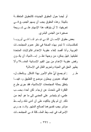 ‫ﺃﻭ ﺃﻴ ‪‬ﺎ ﺤﻭل ﺍﻟﺤﻘﻭﻕ ﺍﻟﺠﺩﻴﺩﺓ، ﻜﺎﻟﺤﻘﻭﻕ ﺍﻟﻤﺘﻌﻠﻘـﺔ‬
                                       ‫ﻀ‬
‫ﺒﺎﻟﺒﻴﺌﺔ. ﻭﻫﺫﻩ ﺍﻟﺤﻘﻭﻕ ﻴﺠﺏ ﺃﻥ ﻴﺴﻬﻡ ﺍﻟﺠﻤﻴـﻊ ﻓـﻲ‬
‫ﺘﻌﺭﻴﻔﻬﺎ، ﻻ ﺃﻥ ﻴﺘﻭﻗﻑ ﻫﺫﺍ ﺍﻹﺴﻬﺎﻡ ﻋﻠـﻰ ﺸـﺭﻴﺤﺔ‬
                     ‫ﺼﻐﻴﺭﺓ ﻤﻥ ﺍﻟﺠﻨﺱ ﺍﻟﺒﺸﺭﻱ.‬
‫ﺒﻌﺽ ﺤﻘﻭﻕ ﺍﻹﻨﺴـﺎﻥ ﺍﻟﺘـﻲ ﺘﺒـﺩﻭ ﻟﻨـﺎ ﻓـﻲ ﺃﻭﺭﻭﺒـﺎ‬
‫ﻜﻤﻜﺘﺴﺒﺎﺕ، ﻻ ﺘﺒﺩﻭ ﺒﻬﺫﻩ ﺍﻟﺼﻔﺔ ﻓﻲ ﻨﻅﺭ ﻋﻤﻭﻡ ﺍﻟﻤﺠﺘﻤﻌـﺎﺕ‬
‫ﺍﻟﻐﺭﺒﻴﺔ. ﻭﺃﻨﺎ ﺃﻗﺼﺩ ﺇﻟﻐﺎﺀ ﻋﻘﻭﺒﺔ ﺍﻹﻋﺩﺍﻡ. ﻓﺎﻟﻭﻻﻴﺎﺕ ﺍﻟﻤﺘﺤﺩﺓ‬
‫ﺘﻁﺒﻘﻬﺎ. ﻓﻬل ﻴﻤﻜﻥ، ﻤﻥ ﻭﺠﻬﺔ ﻨﻅـﺭ ﺇﺴـﻼﻤﻴﺔ، ﺃﻥ ﻴﻜـﻭﻥ‬
‫ﺭﻓﺽ ﻋﻘﻭﺒﺔ ﺍﻹﻋﺩﺍﻡ ﻤﻥ ﺒﻴﻥ ﺍﻟﻘﻴﻡ ﺍﻹﻨﺴﺎﻨﻴﺔ ﺍﻟﻌﺎﻤـﺔ؟ ﻭﺃﻻ‬
           ‫ﻴﻅﻬﺭ ﺍﻟﺤﻕ ﻓﻲ ﺍﻟﺤﻴﺎﺓ ﻭﺘﺤﺭﻴﻡ ﺍﻟﻘﺘل ﻓﻲ ﺍﻹﺴﻼﻡ؟‬
                           ‫‪‬‬                ‫ﹸ‬
‫: ﻟﻡ ﻴﺼ ﹸ ﺃﻱ ﻋﺎﻟﻡ ﺍﻷﻤﻭﺭ ﺒﻬﺫﺍ ﺍﻟﺸﻜل. ﻭﺒﺎﻟﻤﻘﺎﺒـل،‬
                              ‫‪‬ﻎ ﱡ ٍ‬              ‫ﻁ. ﺭ‬
‫ﻓﻬﻨﺎﻙ ﻋﺩﻴﺩﻭﻥ ﻴﺒﺤﺜﻭﻥ ﻤﻭﻀﻭﻉ ﺍﻟﺘﻁﺒﻴﻕ ﻭ، ﻓﻴﻤـﺎ‬
‫ﻴﺘﻌﻠﻕ ﺒﺤﺎﻟﺔ ﺍﻟﻤﺠﺘﻤﻌﺎﺕ ﺍﻹﺴﻼﻤﻴﺔ، ﻓﻘﺩ ﺠﺭﻯ ﻁﺭﺡ‬
‫ﺍﻟﻔﻜﺭﺓ ﺍﻟﺘﻲ ﺘﺘﺤﺩﺙ ﻋﻥ ﺇﺭﺠﺎﺀ. ﻟﻜﻥ ﺃﺤ ‪‬ﺍ، ﺒﺤﺴـﺏ‬
        ‫ﺩ‬
‫ﻋﻠﻤﻲ، ﻟﻡ ﻴﺘﺠﺎﺴﺭ ﻋﻠﻰ ﺍﻟﻤﻀﻲ ﺇﻟﻰ ﻤﺎ ﻫﻭ ﺃﺒﻌﺩ ﻤﻥ‬
‫ﺫﻟﻙ. ﺇﻥ ﻟﻡ ﻴﻜﻥ ﺒﺘﺄﻜﻴﺩﻩ ﻋﻠﻰ ﺃﻥ ﺃﺩﻨﻰ ﺸﻙ ﻭﺃﺒﺴـﻁ‬
‫ﻤﺅﺸﺭ ﻴﺠﺏ ﺘﻔﺴﻴﺭﻫﻤﺎ ﻟﺼﺎﻟﺢ ﺍﻟﻤﺘﻬﻡ. ﻭﻗـﺩ ﺠـﺭﻯ‬
‫ﺍﻹﺴﺭﺍﻑ ﻓﻲ ﺘﺒﺴـﻴﻁ ﺍﻟﻤﺸـﻜﻠﺔ ﻓـﻲ ﺍﻟﻤﺠﺘﻤﻌـﺎﺕ‬


                       ‫- ٦٩٣ -‬
 