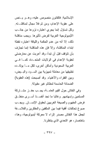 ‫ﺍﻹﺴﻼﻤﻴﺔ: ﻓﺎﻟﻘﺎﻨﻭﻥ ﻤﻨﺼﻭﺹ ﻋﻠﻴﻪ، ﻭﻫـﻭ ﻴـﻨﺹ‬
‫ﻋﻠﻰ ﻋﻘﻭﺒﺔ ﺍﻹﻋﺩﺍﻡ، ﻭﻤﻥ ﺜﻡ ﻓﻼ ﻤﺠﺎل ﻟﻤﻨﺎﻗﺸـﺘﻪ.‬
‫ﻭﻜل ﺘﺴﺎﺅل ﺇﻨﻤﺎ ﻴﺠﺭﻱ ﺍﻋﺘﺒﺎﺭﻩ ﻨﺯﻭ ‪‬ﺎ ﻤﻥ ﺠﺎﻨـﺏ‬
          ‫ﻋ‬
‫ﺍﻷﻴﺩﻴﻭﻟﻭﺠﻴﺔ ﺍﻟﻐﺭﺒﻴﺔ ﻟﻔﺭﺽ ﺘﺄﺜﻴﺭﻫﺎ. ﻭﻴﺠﺏ ﻤﻨﺎﻗﺸﺔ‬
‫ﺫﻟﻙ، ﺇﻻ ﺃﻨﻪ ﻤﻥ ﻋﺩﻡ ﺍﻟﺤﻜﻤﺔ ﻭﺍﻟﻠﻴﺎﻗﺔ ﺍﻋﺘﺒﺎﺭﻩ ﻨﻘﻁﺔ‬
                                        ‫ﹼ‬
‫ﺍﺒﺘﺩﺍﺀ ﺍﻟﻤﻨﺎﻗﺸﺔ، ﻭﺇﻻ ﻓﺈﻥ ﻫﺫﻩ ﺍﻟﻤﻨﺎﻗﺸﺔ ﺇﻨﻤﺎ ﺘﺠﺎﺯﻑ‬
                            ‫ﹼ‬
‫ﺒﺄﻥ ﺘﺘﻭﻗﻑ ﻗﺒل ﺃﻥ ﺘﺒﺩﺃ، ﻭﻗﺩ ﺃﻋﺭﺒﺕ ﻋﻥ ﻤﻌﺎﺭﻀﺘﻲ‬
           ‫ﹸ‬
‫ﻟﻌﻘﻭﺒﺔ ﺍﻹﻋﺩﺍﻡ ﻓﻲ ﺍﻟﻭﻻﻴﺎﺕ ﺍﻟﻤﺘﺤـﺩﺓ، ﻜﻤـﺎ ﻓـﻲ‬
‫ﺍﻟﻌﺭﺒﻴﺔ ﺍﻟﺴﻌﻭﺩﻴﺔ ﻭﺃﻤﺎﻜﻥ ﺃﺨﺭﻯ، ﻟﻜل ﻤـﺎ ﻴﺅﻜـﺩﻩ‬
‫ﺘﻁﺒﻴﻘﻬﺎ ﻤﻥ ﻤﻌﺎﻤﻠﺔ ﺘﻤﻴﻴﺯﻴﺔ ﺒﻴﻥ ﺍﻟﺴـﻭﺩ ﻭﺍﻟﺒـﻴﺽ،‬
‫ﻭﺒﻴﻥ ﺍﻟﻔﻘﺭﺍﺀ ﻭﺍﻷﻏﻨﻴﺎﺀ. ﻭﻗﺩ ﺃﺼﺒﺤﺕ )ﻫﺫﻩ ﺍﻟﻌﻘﻭﺒﺔ(‬
 ‫ﹸ‬            ‫ﹾ‬
             ‫ﺍﻟﻀﻤﺎﻨﺔ ﺍﻟﺤﺎﺴﻤﺔ ﻟﻤﻅﺎﻟﻡ ﻏﻴﺭ ﻤﻘﺒﻭﻟﺔ.‬
‫ﻭﻓﻲ ﺍﻟﻨﻘﺎﺵ ﺤﻭل ﺍﻟﻘﻴﻡ ﺍﻟﻌﺎﻤـﺔ، ﻴﺠـﺏ ﺤﻔـﺯ ﻤﺸـﺎﺭﻜﺔ‬
‫ﺍﻟﻤﺴﻠﻤﻴﻥ ﻭﺇﺴﻬﺎﻤﻬﻡ. ﻭﻏﺎﻟ ‪‬ﺎ ﻤﺎ ﻨﺠﺩ ﺃﻨﻔﺴـﻨﺎ ﺃﺴـﺭﻯ ﻤﻨﻁـﻕ‬
                            ‫ﺒ‬
‫ﻓﺭﺽ ﺍﻟﻤﻔﻬﻭﻡ ﻭﺍﻟﺼﻴﻐﺔ ﺍﻟﻐﺭﺒﻴﻴﻥ ﻟﺤﻘﻭﻕ ﺍﻹﻨﺴـﺎﻥ. ﻭﻴﺠـﺏ‬
‫ﺼﻭﻍ ﺘﺤﺎﻟﻔﺎﺕ ﺃﻓﻘﻴﺔ ﻓﻴﻤﺎ ﺒﻴﻥ ﺍﻟﻤﺜﻘﻔﻴﻥ ﻭﺍﻟﻤﻔﻜﺭﻴﻥ ﻭﺍﻟﻔﻼﺴـﻔﺔ‬
‫ﻟﺠﻌل ﻫﺫﺍ ﺍﻟﻨﻘﺎﺵ ﻤﺼﺩﺭ ﺇﺜﺭﺍﺀ ﻻ ﻤﻌﺭﻜﺔ ﺃﻴﺩﻴﻭﻟﻭﺠﻴﺔ، ﻭﻫﺫﺍ،‬
                  ‫ﹰ‬
                       ‫ﺒﺎﺨﺘﺼﺎﺭ، ﻫﻭ ﺍﻟﺘﺤﺩﻱ ﺍﻟﺫﻱ ﻴﻨﺘﻅﺭﻨﺎ.‬


                       ‫- ٧٩٣ -‬
 