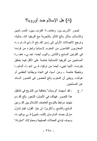 ‫)٨( ﻫل ﺍﻹﺴﻼﻡ ﻀﺩ ﺃﻭﺭﻭﺒﺎ؟‬
‫ﺘﺼﻭﺭ ﺍﻷﻭﺭﺒﻴـﻴﻥ، ﻭﺨﺎﺼـﺔ ﺍﻟﻔﺭﻨﺴـﻴﻴﻥ، ﻟﻠﻤﺴـﻠﻤﻴﻥ‬
‫ﻭﻟﻺﺴﻼﻡ، ﻤﺘﺄﺜﺭ ﺒﺎﻟﻎ ﺍﻟﺘﺄﺜﺭ ﺒﺎﻟﺘﺠﺭﺒﺔ ﻤﻊ ﺃﻓﺭﻴﻘﻴﺎ ﺍﻟﺸـﻤﺎﻟﻴﺔ،‬
‫ﻭﺘﺭﺠﻊ ﺍﻻﺘﺼﺎﻻﺕ ﺍﻷﻭﻟﻰ ﺇﻟﻰ ﺯﻤﻥ ﺍﻟﻔـﺘﺢ ﺍﻟـﺫﻱ ﻗـﺎﻡ ﺒـﻪ‬
‫ﺍﻟﻤﺤﺎﺭﺒﻭﻥ ﺍﻟﻘﺎﺩﻤﻭﻥ ﻤﻥ ﺍﻟﻤﻐﺭﺏ ﻹﺴﺒﺎﻨﻴﺎ ﻭﻟﺠﺯﺀ ﻤﻥ ﻓﺭﻨﺴﺎ‬
‫ﻓﻲ ﺍﻟﻘﺭﻨﻴﻥ ﺍﻟﺴﺎﺒﻊ ﻭﺍﻟﺜﺎﻤﻥ. ﻭﺍﻟﻴﻭﻡ ﺃﻴ ‪‬ﺎ، ﺘﺠـﻲﺀ ﻫﺠـﺭﺓ‬
              ‫ﻀ‬
‫ﺍﻟﻤﺴﻠﻤﻴﻥ ﻤﻥ ﺃﻓﺭﻴﻘﻴﺎ ﺍﻟﺸﻤﺎﻟﻴﺔ ﺨﺎﺼﺔ ﻋﻠﻰ ﺍﻷﻗل ﻓﻴﻤﺎ ﻴﺘﻌﻠﻕ‬
‫ﺒﻔﺭﻨﺴﺎ، ﻷﻨﻬﺎ ﺘﺠﻲﺀ ﺃﻴ ‪‬ﺎ ﻤﻥ ﺘﺭﻜﻴﺎ، ﻓـﻲ ﺍﺘﺠـﺎﻩ ﺃﻟﻤﺎﻨﻴـﺎ‬
                               ‫ﻀ‬
‫ﻭﺒﻠﺠﻴﻜﺎ ﺨﺎﺼﺔ - ﻭﻤﻥ ﺁﺴﻴﺎ، ﻓﻲ ﺍﺘﺠﺎﻩ ﺒﺭﻴﻁﺎﻨﻴﺎ ﺍﻟﻌﻅﻤﻰ ﺃﻭ‬
‫ﻫﻭﻟﻨﺩﻩ. ﻭﻴﺒﻘﻰ ﺃﻥ ﺍﻟﻤﻐﺭﺏ ﺒﺎﻟﻎ ﺍﻟﺤﻀﻭﺭ ﻓﻲ ﺍﻟﺘﺼﻭﺭ ﺍﻟﺴﺎﺌﺩ‬
                                           ‫ﻋﻥ ﺍﻟﻤﺴﻠﻤﻴﻥ.‬
‫: ﻟﻘﺩ ﺃﺴﻬﻤﺕ "ﺘﺭﺴﺒﺎﺕ" ﻤﺘﻌﺎﻗﺒﺔ ﻤﻥ ﺍﻟﺘﺎﺭﻴﺦ ﻓﻲ ﺘﺸﻜﻴل‬
                                     ‫ﹾ‬             ‫ﺁ. ﺝ‬
‫ﻫﺫﺍ ﺍﻟﺘﺼﻭﺭ. ﻓﻬﻨﺎﻙ، ﻓﻲ ﺍﻷﺼل، ﺍﻟﺸﻌﻭﺭ ﺒﺎﻟﻎ ﺍﻟﻘـﺩﻡ‬
‫ﺒﺘﻬﺩﻴﺩ ﻤﺭﺘﺒﻁ ﺒﺎﻟﺘﻭﺴﻊ ﺍﻟﻌﺎﺼﻑ ﻟﻺﺴﻼﻡ ﺒﻴﻥ ﺍﻟﻘـﺭﻨﻴﻥ‬
‫ﺍﻟﺴﺎﺒﻊ ﻭﺍﻟﺘﺎﺴﻊ. ﻭ"ﺫﻜﺭﻯ"، ﺇﻥ ﺠﺎﺯ ﺍﻟﻘﻭل، ﻗﻴﺎﻡ ﺸﺎﺭل‬
‫ﻤﺎﺭﺘل ﺒﺼﺩﺩ ﺍﻟﺴﺎ ‪‬ﺴﺎﻥ )ﺍﻟﻤﺴـﻠﻤﻴﻥ( ﻓـﻲ ﺒﻭﺍﺘﻴﻴـﻪ،‬
                             ‫ﺭ‬
‫ﻭﺴﻭﻑ ﺘﺅﺩﻱ ﺍﻟﺤﻤﻼﺕ ﺍﻟﺼﻠﻴﺒﻴﺔ ﻭﻤﺤﺎﻭﻻﺕ "ﺍﺴﺘﺭﺩﺍﺩ"‬
          ‫ﹸ‬

                       ‫- ٨٩٣ -‬
 