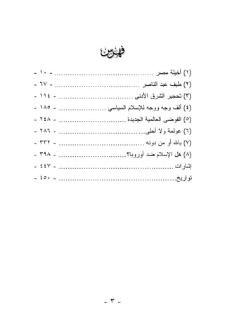 ‫‪‬‬
‫)١( ﺃﺨﻴﻠﺔ ﻤﺼﺭ ............................................ - ٠١ -‬
                                                        ‫ﹸ‬
‫)٢( ﻁﻴﻑ ﻋﺒﺩ ﺍﻟﻨﺎﺼﺭ ...................................... - ٧٦ -‬
                                                         ‫ﹸ‬
‫)٣( ﺘﺤﺠﻴﺭ ﺍﻟﺸﺭﻕ ﺍﻷﺩﻨﻰ ................................. - ٤١١ -‬
                                                      ‫‪‬‬
‫)٤( ﺃﻟﻑ ﻭﺠﻪ ﻭﻭﺠﻪ ﻟﻺﺴﻼﻡ ﺍﻟﺴﻴﺎﺴﻲ ..................... - ٥٨١ -‬
                                                     ‫ﹸ‬
‫)٥( ﺍﻟﻔﻭﻀﻰ ﺍﻟﻌﺎﻟﻤﻴﺔ ﺍﻟﺠﺩﻴﺩﺓ .............................. - ٨٤٢ -‬
‫)٦( ﻋﻭﻟﻤﺔ ﻭﻻ ﺃﺤﻠﻰ... ................................... - ٦٨٢ -‬
‫)٧( ﺒﺎﷲ ﺃﻭ ﻤﻥ ﺩﻭﻨﻪ ...................................... - ٢٣٣ -‬
‫)٨( ﻫل ﺍﻹﺴﻼﻡ ﻀﺩ ﺃﻭﺭﻭﺒﺎ؟ .............................. - ٨٩٣ -‬
‫ﺇﺸﺎﺭﺍﺕ ................................................... - ٧٤٤ -‬
‫ﺘﻭﺍﺭﻴﺦ... ................................................. - ٠٥٤ -‬




                             ‫-٣-‬
 