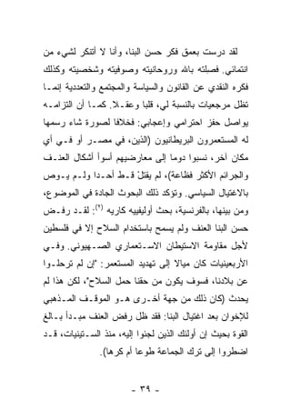 ‫ﻟﻘﺩ ﺩﺭﺴﺕ ﺒﻌﻤﻕ ﻓﻜﺭ ﺤﺴﻥ ﺍﻟﺒ ﹼﺎ، ﻭﺃﻨﺎ ﻻ ﺃﺘﻨﻜﺭ ﻟﺸﻲﺀ ﻤﻥ‬
                       ‫ﻨ‬                  ‫ﹸ‬
‫ﺍﻨﺘﻤﺎﺌﻲ. ﻓﺼﻠ ﹸﻪ ﺒﺎﷲ ﻭﺭﻭﺤﺎﻨﻴﺘﻪ ﻭﺼﻭﻓﻴﺘﻪ ﻭﺸﺨﺼﻴﺘﻪ ﻭﻜﺫﻟﻙ‬
                                    ‫ﹶ ِ ﹶﺘ ‪‬‬
‫ﻓﻜﺭﻩ ﺍﻟﻨﻘﺩﻱ ﻋﻥ ﺍﻟﻘﺎﻨﻭﻥ ﻭﺍﻟﺴﻴﺎﺴﺔ ﻭﺍﻟﻤﺠﺘﻤﻊ ﻭﺍﻟﺘﻌﺩﺩﻴﺔ ﺇﻨﻤـﺎ‬
‫ﺘﻅل ﻤﺭﺠﻌﻴﺎﺕ ﺒﺎﻟﻨﺴﺒﺔ ﻟﻲ، ﻗﻠ ‪‬ﺎ ﻭﻋﻘـﻼ. ﻜﻤـﺎ ﺃﻥ ﺍﻟﺘﺯﺍﻤـﻪ‬
                  ‫ﹰ‬      ‫ﺒ‬
‫ﻴﻭﺍﺼل ﺤﻔﺯ ﺍﺤﺘﺭﺍﻤﻲ ﻭﺇﻋﺠﺎﺒﻲ: ﻓﺨﻼ ﹰﺎ ﻟﺼﻭﺭﺓ ﺸﺎﺀ ﺭﺴﻤﻬﺎ‬
                 ‫ﻓ‬
‫ﻟﻪ ﺍﻟﻤﺴﺘﻌﻤﺭﻭﻥ ﺍﻟﺒﺭﻴﻁﺎﻨﻴﻭﻥ )ﺍﻟﺫﻴﻥ، ﻓﻲ ﻤﺼـﺭ ﺃﻭ ﻓـﻲ ﺃﻱ‬
‫ﻤﻜﺎﻥ ﺁﺨﺭ، ﻨﺴﺒﻭﺍ ﺩﻭ ‪‬ﺎ ﺇﻟﻰ ﻤﻌﺎﺭﻀﻴﻬﻡ ﺃﺴﻭﺃ ﺃﺸﻜﺎل ﺍﻟﻌﻨـﻑ‬
                                ‫ﻤ‬
‫ﻭﺍﻟﺠﺭﺍﺌﻡ ﺍﻷﻜﺜﺭ ﻓﻅﺎﻋﺔ(، ﻟﻡ ﻴﻘﺘل ﻗـﻁ ﺃﺤـ ‪‬ﺍ ﻭﻟـﻡ ﻴـﻭﺹ‬
           ‫ﺩ‬         ‫‪ ‬ﹾﹸ ْ‬
‫ﺒﺎﻻﻏﺘﻴﺎل ﺍﻟﺴﻴﺎﺴﻲ. ﻭﺘﺅﻜﺩ ﺫﻟﻙ ﺍﻟﺒﺤﻭﺙ ﺍﻟﺠﺎﺩﺓ ﻓﻲ ﺍﻟﻤﻭﻀﻭﻉ،‬
‫ﻭﻤﻥ ﺒﻴﻨﻬﺎ، ﺒﺎﻟﻔﺭﻨﺴﻴﺔ، ﺒﺤﺙ ﺃﻭﻟﻴﻔﻴﻴﻪ ﻜﺎ ‪‬ﻴﻪ )٢(: ﻟﻘـﺩ ﺭﻓـﺽ‬
                 ‫ﺭ‬             ‫ﹸ‬
‫ﺤﺴﻥ ﺍﻟﺒ ﹼﺎ ﺍﻟﻌﻨﻑ ﻭﻟﻡ ﻴﺴﻤﺢ ﺒﺎﺴﺘﺨﺩﺍﻡ ﺍﻟﺴﻼﺡ ﺇﻻ ﻓﻲ ﻓﻠﺴﻁﻴﻥ‬
          ‫ﹼ‬                                 ‫ﻨ‬
‫ﻷﺠل ﻤﻘﺎﻭﻤﺔ ﺍﻻﺴﺘﻴﻁﺎﻥ ﺍﻻﺴـﺘﻌﻤﺎﺭﻱ ﺍﻟﺼـﻬﻴﻭﻨﻲ. ﻭﻓـﻲ‬
‫ﺍﻷﺭﺒﻌﻴﻨﻴﺎﺕ ﻜﺎﻥ ﻤﻴﺎﻻ ﺇﻟﻰ ﺘﻬﺩﻴﺩ ﺍﻟﻤﺴﺘﻌﻤﺭ: "ﺇﻥ ﻟﻡ ﺘﺭﺤﻠـﻭﺍ‬
                                   ‫ﹰ‬
‫ﻋﻥ ﺒﻼﺩﻨﺎ، ﻓﺴﻭﻑ ﻴﻜﻭﻥ ﻤﻥ ﺤﻘﻨﺎ ﺤﻤل ﺍﻟﺴﻼﺡ"، ﻟﻜﻥ ﻫﺫﺍ ﻟﻡ‬
‫ﻴﺤﺩﺙ )ﻜﺎﻥ ﺫﻟﻙ ﻤﻥ ﺠﻬﺔ ﺃﺨـﺭﻯ ﻫـﻭ ﺍﻟﻤﻭﻗـﻑ ﺍﻟﻤـﺫﻫﺒﻲ‬
‫ﻟﻺﺨﻭﺍﻥ ﺒﻌﺩ ﺍﻏﺘﻴﺎل ﺍﻟﺒ ﹼﺎ: ﻓﻘﺩ ﻅل ﺭﻓﺽ ﺍﻟﻌﻨﻑ ﻤﺒـﺩﺃ ﺒـﺎﻟﻎ‬
                  ‫‪‬‬            ‫ﻨ‬
‫ﺍﻟ ﹸﻭﺓ ﺒﺤﻴﺙ ﺇﻥ ﺃﻭﻟﺌﻙ ﺍﻟﺫﻴﻥ ﻟﺠﺌﻭﺍ ﺇﻟﻴﻪ، ﻤﻨﺫ ﺍﻟﺴـﺘﻴﻨﻴﺎﺕ، ﻗـﺩ‬
                                                      ‫ﻘ‬
               ‫ﺍﻀﻁﺭﻭﺍ ﺇﻟﻰ ﺘﺭﻙ ﺍﻟﺠﻤﺎﻋﺔ ﻁﻭ ‪‬ﺎ ﺃﻡ ﻜﺭ ‪‬ﺎ(.‬
                  ‫ﻫ‬        ‫ﻋ‬


                        ‫- ٩٣ -‬
 