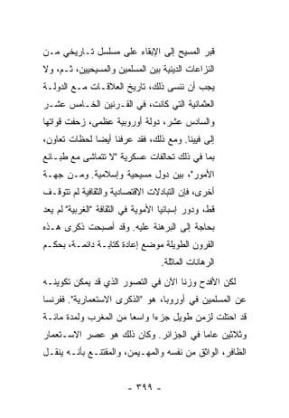 ‫ﻗﺒﺭ ﺍﻟﻤﺴﻴﺢ ﺇﻟﻰ ﺍﻹﺒﻘﺎﺀ ﻋﻠﻰ ﻤﺴﻠﺴل ﺘـﺎﺭﻴﺨﻲ ﻤـﻥ‬
‫ﺍﻟﻨﺯﺍﻋﺎﺕ ﺍﻟﺩﻴﻨﻴﺔ ﺒﻴﻥ ﺍﻟﻤﺴﻠﻤﻴﻥ ﻭﺍﻟﻤﺴﻴﺤﻴﻴﻥ، ﺜـﻡ، ﻭﻻ‬
‫ﻴﺠﺏ ﺃﻥ ﻨﻨﺴﻰ ﺫﻟﻙ، ﺘﺎﺭﻴﺦ ﺍﻟﻌﻼﻗـﺎﺕ ﻤـﻊ ﺍﻟﺩﻭﻟـﺔ‬
‫ﺍﻟﻌﺜﻤﺎﻨﻴﺔ ﺍﻟﺘﻲ ﻜﺎﻨﺕ، ﻓﻲ ﺍﻟﻘـﺭﻨﻴﻥ ﺍﻟﺨـﺎﻤﺱ ﻋﺸـﺭ‬
‫ﻭﺍﻟﺴﺎﺩﺱ ﻋﺸﺭ، ﺩﻭﻟﺔ ﺃﻭﺭﻭﺒﻴﺔ ﻋﻅﻤﻰ، ﺯﺤﻔﺕ ﻗﻭﺍﺘﻬﺎ‬
‫ﺇﻟﻰ ﻓﻴﻴﻨﺎ. ﻭﻤﻊ ﺫﻟﻙ، ﻓﻘﺩ ﻋﺭﻓﻨﺎ ﺃﻴ ‪‬ﺎ ﻟﺤﻅﺎﺕ ﺘﻌﺎﻭﻥ،‬
              ‫ﻀ‬
‫ﺒﻤﺎ ﻓﻲ ﺫﻟﻙ ﺘﺤﺎﻟﻔﺎﺕ ﻋﺴﻜﺭﻴﺔ "ﻻ ﺘﺘﻤﺎﺸﻰ ﻤﻊ ﻁﺒـﺎﺌﻊ‬
‫ﺍﻷﻤﻭﺭ"، ﺒﻴﻥ ﺩﻭل ﻤﺴﻴﺤﻴﺔ ﻭﺇﺴﻼﻤﻴﺔ. ﻭﻤـﻥ ﺠﻬـﺔ‬
‫ﺃﺨﺭﻯ، ﻓﺈﻥ ﺍﻟﺘﺒﺎﺩﻻﺕ ﺍﻻﻗﺘﺼﺎﺩﻴﺔ ﻭﺍﻟﺜﻘﺎﻓﻴﺔ ﻟﻡ ﺘﺘﻭﻗـﻑ‬
‫ﻗﻁ، ﻭﺩﻭﺭ ﺇﺴﺒﺎﻨﻴﺎ ﺍﻷﻤﻭﻴﺔ ﻓﻲ ﺍﻟﺜﻘﺎﻓﺔ "ﺍﻟﻐﺭﺒﻴﺔ" ﻟﻡ ﻴﻌﺩ‬
‫ﺒﺤﺎﺠﺔ ﺇﻟﻰ ﺍﻟﺒﺭﻫﻨﺔ ﻋﻠﻴﻪ. ﻭﻗﺩ ﺃﺼﺒﺤﺕ ﺫﻜﺭﻯ ﻫـﺫﻩ‬
‫ﺍﻟﻘﺭﻭﻥ ﺍﻟﻁﻭﻴﻠﺔ ﻤﻭﻀﻊ ﺇﻋﺎﺩﺓ ﻜﺘﺎﺒـﺔ ﺩﺍﺌﻤـﺔ، ﺒﺤﻜـﻡ‬
                                   ‫ﺍﻟﺭﻫﺎﻨﺎﺕ ﺍﻟﻤﺎﺜﻠﺔ.‬
‫ﻟﻜﻥ ﺍﻷﻓﺩﺡ ﻭﺯ ﹰﺎ ﺍﻵﻥ ﻓﻲ ﺍﻟﺘﺼﻭﺭ ﺍﻟﺫﻱ ﻗﺩ ﻴﻤﻜﻥ ﺘﻜﻭﻴﻨـﻪ‬
                                    ‫ﻨ‬
‫ﻋﻥ ﺍﻟﻤﺴﻠﻤﻴﻥ ﻓﻲ ﺃﻭﺭﻭﺒﺎ، ﻫﻭ "ﺍﻟﺫﻜﺭﻯ ﺍﻻﺴﺘﻌﻤﺎﺭﻴﺔ". ﻓﻔﺭﻨﺴﺎ‬
‫ﻗﺩ ﺍﺤﺘﻠﺕ ﻟﺯﻤﻥ ﻁﻭﻴل ﺠﺯ ‪‬ﺍ ﻭﺍﺴ ‪‬ﺎ ﻤﻥ ﺍﻟﻤﻐﺭﺏ ﻭﻟﻤﺩﺓ ﻤﺎﺌـﺔ‬
                       ‫ﻌ‬      ‫ﺀ‬
‫ﻭﺜﻼﺜﻴﻥ ﻋﺎ ‪‬ﺎ ﻓﻲ ﺍﻟﺠﺯﺍﺌﺭ. ﻭﻜﺎﻥ ﺫﻟﻙ ﻫﻭ ﻋﺼﺭ ﺍﻻﺴـﺘﻌﻤﺎﺭ‬
                                       ‫ﻤ‬
‫ﺍﻟﻅﺎﻓﺭ، ﺍﻟﻭﺍﺜﻕ ﻤﻥ ﻨﻔﺴﻪ ﻭﺍﻟﻤﻬـﻴﻤﻥ، ﻭﺍﻟﻤﻘﺘﻨـﻊ ﺒﺄﻨـﻪ ﻴﻨﻘـل‬


                         ‫- ٩٩٣ -‬
 