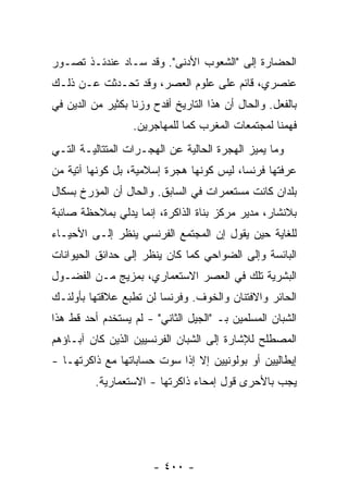 ‫ﺍﻟﺤﻀﺎﺭﺓ ﺇﻟﻰ "ﺍﻟﺸﻌﻭﺏ ﺍﻷﺩﻨﻰ". ﻭﻗﺩ ﺴـﺎﺩ ﻋﻨﺩﺌـﺫ ﺘﺼـﻭﺭ‬
‫ﻋﻨﺼﺭﻱ، ﻗﺎﺌﻡ ﻋﻠﻰ ﻋﻠﻭﻡ ﺍﻟﻌﺼﺭ، ﻭﻗﺩ ﺘﺤـﺩﺜﺕ ﻋـﻥ ﺫﻟـﻙ‬
         ‫ﹸ‬
‫ﺒﺎﻟﻔﻌل. ﻭﺍﻟﺤﺎل ﺃﻥ ﻫﺫﺍ ﺍﻟﺘﺎﺭﻴﺦ ﺃﻓﺩﺡ ﻭﺯ ﹰﺎ ﺒﻜﺜﻴﺭ ﻤﻥ ﺍﻟﺩﻴﻥ ﻓﻲ‬
                   ‫ﻨ‬
                   ‫ﻓﻬﻤﻨﺎ ﻟﻤﺠﺘﻤﻌﺎﺕ ﺍﻟﻤﻐﺭﺏ ﻜﻤﺎ ﻟﻠﻤﻬﺎﺠﺭﻴﻥ.‬
‫ﻭﻤﺎ ﻴﻤﻴﺯ ﺍﻟﻬﺠﺭﺓ ﺍﻟﺤﺎﻟﻴﺔ ﻋﻥ ﺍﻟﻬﺠـﺭﺍﺕ ﺍﻟﻤﺘﺘﺎﻟﻴـﺔ ﺍﻟﺘـﻲ‬
‫ﻋﺭﻓﺘﻬﺎ ﻓﺭﻨﺴﺎ، ﻟﻴﺱ ﻜﻭﻨﻬﺎ ﻫﺠﺭﺓ ﺇﺴﻼﻤﻴﺔ، ﺒل ﻜﻭﻨﻬﺎ ﺁﺘﻴﺔ ﻤﻥ‬
‫ﺒﻠﺩﺍﻥ ﻜﺎﻨﺕ ﻤﺴﺘﻌﻤﺭﺍﺕ ﻓﻲ ﺍﻟﺴﺎﺒﻕ. ﻭﺍﻟﺤﺎل ﺃﻥ ﺍﻟﻤﺅﺭﺥ ﺒﺴﻜﺎل‬
‫ﺒﻼﻨﺸﺎﺭ، ﻤﺩﻴﺭ ﻤﺭﻜﺯ ﺒﻨﺎﺓ ﺍﻟﺫﺍﻜﺭﺓ، ﺇﻨﻤﺎ ﻴﺩﻟﻲ ﺒﻤﻼﺤﻅﺔ ﺼﺎﺌﺒﺔ‬
‫ﻟﻠﻐﺎﻴﺔ ﺤﻴﻥ ﻴﻘﻭل ﺇﻥ ﺍﻟﻤﺠﺘﻤﻊ ﺍﻟﻔﺭﻨﺴﻲ ﻴﻨﻅﺭ ﺇﻟـﻰ ﺍﻷﺤﻴـﺎﺀ‬
‫ﺍﻟﺒﺎﺌﺴﺔ ﻭﺇﻟﻰ ﺍﻟﻀﻭﺍﺤﻲ ﻜﻤﺎ ﻜﺎﻥ ﻴﻨﻅﺭ ﺇﻟﻰ ﺤﺩﺍﺌﻕ ﺍﻟﺤﻴﻭﺍﻨﺎﺕ‬
‫ﺍﻟﺒﺸﺭﻴﺔ ﺘﻠﻙ ﻓﻲ ﺍﻟﻌﺼﺭ ﺍﻻﺴﺘﻌﻤﺎﺭﻱ، ﺒﻤﺯﻴﺞ ﻤـﻥ ﺍﻟﻔﻀـﻭل‬
‫ﺍﻟﺤﺎﺌﺭ ﻭﺍﻻﻓﺘﻨﺎﻥ ﻭﺍﻟﺨﻭﻑ. ﻭﻓﺭﻨﺴﺎ ﻟﻥ ﺘﻁ ‪‬ﻊ ﻋﻼﻗﺘﻬﺎ ﺒﺄﻭﻟﺌـﻙ‬
               ‫ﹸ ﹾﺒ ‪‬‬
‫ﺍﻟﺸﺒﺎﻥ ﺍﻟﻤﺴﻠﻤﻴﻥ ﺒـ "ﺍﻟﺠﻴل ﺍﻟﺜﺎﻨﻲ" - ﻟﻡ ﻴﺴﺘﺨﺩﻡ ﺃﺤﺩ ﻗﻁ ﻫﺫﺍ‬
‫ﺍﻟﻤﺼﻁﻠﺢ ﻟﻺﺸﺎﺭﺓ ﺇﻟﻰ ﺍﻟﺸﺒﺎﻥ ﺍﻟﻔﺭﻨﺴﻴﻴﻥ ﺍﻟﺫﻴﻥ ﻜﺎﻥ ﺁﺒـﺎﺅﻫﻡ‬
‫ﺇﻴﻁﺎﻟﻴﻴﻥ ﺃﻭ ﺒﻭﻟﻭﻨﻴﻴﻥ ﺇﻻ ﺇﺫﺍ ﺴ ‪‬ﺕ ﺤﺴﺎﺒﺎﺘﻬﺎ ﻤﻊ ﺫﺍﻜﺭﺘﻬـﺎ -‬
                        ‫ﻭ‬
          ‫ﻴﺠﺏ ﺒﺎﻷﺤﺭﻯ ﻗﻭل ﺇﻤﺤﺎﺀ ﺫﺍﻜﺭﺘﻬﺎ - ﺍﻻﺴﺘﻌﻤﺎﺭﻴﺔ.‬




                        ‫- ٠٠٤ -‬
 