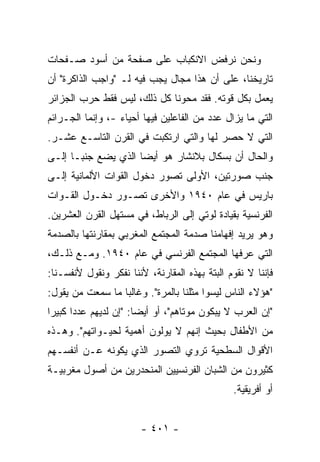 ‫ﻭﻨﺤﻥ ﻨﺭﻓﺽ ﺍﻻﻨﻜﺒﺎﺏ ﻋﻠﻰ ﺼﻔﺤﺔ ﻤﻥ ﺃﺴﻭﺩ ﺼـﻔﺤﺎﺕ‬
‫ﺘﺎﺭﻴﺨﻨﺎ، ﻋﻠﻰ ﺃﻥ ﻫﺫﺍ ﻤﺠﺎل ﻴﺠﺏ ﻓﻴﻪ ﻟـ "ﻭﺍﺠﺏ ﺍﻟﺫﺍﻜﺭﺓ" ﺃﻥ‬
‫ﻴﻌﻤل ﺒﻜل ﻗﻭﺘﻪ. ﻓﻘﺩ ﻤﺤﻭﻨﺎ ﻜل ﺫﻟﻙ، ﻟﻴﺱ ﻓﻘﻁ ﺤﺭﺏ ﺍﻟﺠﺯﺍﺌﺭ‬
‫ﺍﻟﺘﻲ ﻤﺎ ﻴﺯﺍل ﻋﺩﺩ ﻤﻥ ﺍﻟﻔﺎﻋﻠﻴﻥ ﻓﻴﻬﺎ ﺃﺤﻴﺎﺀ -، ﻭﺇﻨﻤﺎ ﺍﻟﺠـﺭﺍﺌﻡ‬
‫ﺍﻟﺘﻲ ﻻ ﺤﺼﺭ ﻟﻬﺎ ﻭﺍﻟﺘﻲ ﺍﺭﺘﻜﺒﺕ ﻓﻲ ﺍﻟﻘﺭﻥ ﺍﻟﺘﺎﺴـﻊ ﻋﺸـﺭ.‬
‫ﻭﺍﻟﺤﺎل ﺃﻥ ﺒﺴﻜﺎل ﺒﻼﻨﺸﺎﺭ ﻫﻭ ﺃﻴ ‪‬ﺎ ﺍﻟﺫﻱ ﻴﻀﻊ ﺠﻨ ‪‬ـﺎ ﺇﻟـﻰ‬
       ‫ﺒ‬              ‫ﻀ‬
‫ﺠﻨﺏ ﺼﻭﺭﺘﻴﻥ، ﺍﻷﻭﻟﻰ ﺘﺼﻭﺭ ﺩﺨﻭل ﺍﻟﻘﻭﺍﺕ ﺍﻷﻟﻤﺎﻨﻴﺔ ﺇﻟـﻰ‬
‫ﺒﺎﺭﻴﺱ ﻓﻲ ﻋﺎﻡ ٠٤٩١ ﻭﺍﻷﺨﺭﻯ ﺘﺼـﻭﺭ ﺩﺨـﻭل ﺍﻟﻘـﻭﺍﺕ‬
‫ﺍﻟﻔﺭﻨﺴﻴﺔ ﺒﻘﻴﺎﺩﺓ ﻟﻭﺘﻲ ﺇﻟﻰ ﺍﻟﺭﺒﺎﻁ، ﻓﻲ ﻤﺴﺘﻬل ﺍﻟﻘﺭﻥ ﺍﻟﻌﺸﺭﻴﻥ.‬
‫ﻭﻫﻭ ﻴﺭﻴﺩ ﺇﻓﻬﺎﻤﻨﺎ ﺼﺩﻤﺔ ﺍﻟﻤﺠﺘﻤﻊ ﺍﻟﻤﻐﺭﺒﻲ ﺒﻤﻘﺎﺭﻨﺘﻬﺎ ﺒﺎﻟﺼﺩﻤﺔ‬
‫ﺍﻟﺘﻲ ﻋﺭﻓﻬﺎ ﺍﻟﻤﺠﺘﻤﻊ ﺍﻟﻔﺭﻨﺴﻲ ﻓﻲ ﻋﺎﻡ ٠٤٩١. ﻭﻤـﻊ ﺫﻟـﻙ،‬
‫ﻓﺈﻨﻨﺎ ﻻ ﻨﻘﻭﻡ ﺍﻟﺒﺘﺔ ﺒﻬﺫﻩ ﺍﻟﻤﻘﺎﺭﻨﺔ، ﻷﻨﻨﺎ ﻨﻔﻜﺭ ﻭﻨﻘﻭل ﻷﻨﻔﺴـﻨﺎ:‬
‫"ﻫﺅﻻﺀ ﺍﻟﻨﺎﺱ ﻟﻴﺴﻭﺍ ﻤﺜﻠﻨﺎ ﺒﺎﻟﻤﺭﺓ". ﻭﻏﺎﻟ ‪‬ﺎ ﻤﺎ ﺴﻤﻌﺕ ﻤﻥ ﻴﻘﻭل:‬
         ‫ﹸ‬        ‫ﺒ‬
‫"ﺇﻥ ﺍﻟﻌﺭﺏ ﻻ ﻴﺒﻜﻭﻥ ﻤﻭﺘﺎﻫﻡ"، ﺃﻭ ﺃﻴ ‪‬ﺎ: "ﺇﻥ ﻟﺩﻴﻬﻡ ﻋﺩ ‪‬ﺍ ﻜﺒﻴ ‪‬ﺍ‬
 ‫ﺩ ﺭ‬                     ‫ﻀ‬
‫ﻤﻥ ﺍﻷﻁﻔﺎل ﺒﺤﻴﺙ ﺇﻨﻬﻡ ﻻ ﻴﻭﻟﻭﻥ ﺃﻫﻤﻴﺔ ﻟﺤﻴـﻭﺍﺘﻬﻡ". ﻭﻫـﺫﻩ‬
‫ﺍﻷﻗﻭﺍل ﺍﻟﺴﻁﺤﻴﺔ ﺘﺭﻭﻱ ﺍﻟﺘﺼﻭﺭ ﺍﻟﺫﻱ ﻴﻜﻭﻨﻪ ﻋـﻥ ﺃﻨﻔﺴـﻬﻡ‬
‫ﻜﺜﻴﺭﻭﻥ ﻤﻥ ﺍﻟﺸﺒﺎﻥ ﺍﻟﻔﺭﻨﺴﻴﻴﻥ ﺍﻟﻤﻨﺤﺩﺭﻴﻥ ﻤﻥ ﺃﺼﻭل ﻤﻐﺭﺒﻴـﺔ‬
                                                ‫ﺃﻭ ﺃﻓﺭﻴﻘﻴﺔ.‬


                        ‫- ١٠٤ -‬
 