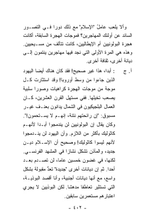 ‫ﻭﺃﻻ ﻴﻠﻌﺏ ﻋﺎﻤل "ﺍﻹﺴﻼﻡ" ﻤﻊ ﺫﻟﻙ ﺩﻭ ‪‬ﺍ ﻓـﻲ ﺍﻟﺘﺼـﻭﺭ‬
                 ‫ﺭ‬                  ‫ُ‬
‫ﺍﻟﺴﺎﺌﺩ ﻋﻥ ﺃﻭﻟﺌﻙ ﺍﻟﻤﻬﺎﺠﺭﻴﻥ؟ ﻓﻤﻭﺠﺎﺕ ﺍﻟﻬﺠﺭﺓ ﺍﻟﺴﺎﺒﻘﺔ، ﺃﻜﺎﻨﺕ‬
‫ﻫﺠﺭﺓ ﺍﻟﺒﻭﻟﻭﻨﻴﻴﻥ ﺃﻡ ﺍﻹﻴﻁﺎﻟﻴﻴﻥ، ﻜﺎﻨﺕ ﺘﺘﺄﻟﻑ ﻤﻥ ﻤﺴـﻴﺤﻴﻴﻥ.‬
‫ﻭﻫﺫﻩ ﻫﻲ ﺍﻟﻤﺭﺓ ﺍﻷﻭﻟﻰ ﺍﻟﺘﻲ ﻨﺠﺩ ﻓﻴﻬﺎ ﻤﻬﺎﺠﺭﻴﻥ ﻴﻨﺘﻤﻭﻥ ﺇﻟـﻰ‬
                               ‫ﺩﻴﺎﻨﺔ ﺃﺨﺭﻯ، ﺜﻘﺎﻓﺔ ﺃﺨﺭﻯ.‬
‫: ﺃﺒ ‪‬ﺍ، ﻫﺫﺍ ﻏﻴﺭ ﺼﺤﻴﺢ! ﻓﻘﺩ ﻜﺎﻥ ﻫﻨﺎﻙ ﺃﻴ ‪‬ﺎ ﺍﻟﻴﻬﻭﺩ‬
        ‫ﻀ‬                                 ‫ﺩ‬        ‫ﺁ. ﺝ‬
‫ﺍﻟﺫﻴﻥ ﺠﺎﺀﻭﺍ ﻤﻥ ﻭﺴﻁ ﺃﻭﺭﻭﺒﺎ! ﻭﻗﺩ ﺍﺴﺘﺜﺎﺭﺕ ﻜـل‬
‫ﻤﻭﺠﺔ ﻤﻥ ﻤﻭﺠﺎﺕ ﺍﻟﻬﺠﺭﺓ ﻜﺭﺍﻫﻴﺎﺕ ﻭﺼﻭ ‪‬ﺍ ﺴﻠﺒﻴﺔ‬
       ‫ﺭ‬
‫ﻴﺼﻌﺏ ﺘﺨﻴﻠﻬﺎ. ﻓﻔﻲ ﻤﺴﺘﻬل ﺍﻟﻘﺭﻥ ﺍﻟﻌﺸﺭﻴﻥ، ﻜـﺎﻥ‬
‫ﺍﻟﻌﻤﺎل ﺍﻟﺒﻠﺠﻴﻜﻴﻭﻥ ﻓﻲ ﺍﻟﺸﻤﺎل ﻴﺩﺍﻨﻭﻥ ﺒﻌﻨـﻑ ﻏﻴـﺭ‬
‫ﻤﺴﺒﻭﻕ: "ﺇﻥ ﺭﺍﺌﺤﺘﻬﻡ ﻨﺘﻨﺔ، ﺇﻨﻬـﻡ ﻻ ﻴﺴـﺘﺤﻤﻭﻥ!".‬
‫ﻭﻜﺎﻥ ﻴﻘﺎل ﺇﻥ ﺍﻟﺒﻭﻟﻭﻨﻴﻴﻥ ﻟﻥ ﻴﻨﺩﻤﺠﻭﺍ ﺃﺒـ ‪‬ﺍ ﻷﻨﻬـﻡ‬
       ‫ﺩ‬
‫ﻜﺎﺜﻭﻟﻴﻙ ﺒﺄﻜﺜﺭ ﻤﻥ ﺍﻟﻼﺯﻡ. ﻭﺃﻥ ﺍﻟﻴﻬﻭﺩ ﻟﻥ ﻴﻨـﺩﻤﺠﻭﺍ‬
‫ﻷﻨﻬﻡ ﻟﻴﺴﻭﺍ ﻜﺎﺜﻭﻟﻴﻙ! ﻭﺼﺤﻴﺢ ﺃﻥ ﺍﻹﺴـﻼﻡ ﺩﻴـﻥ‬
‫ﺠﺩﻴﺩ، ﻭﺍﻟﻤﺂﺫﻥ ﺘﺸﻜل ﻨﺸﺎ ‪‬ﺍ ﻓﻲ ﺍﻟﻤﺸﻬﺩ ﺍﻟﻔﺭﻨﺴـﻲ.‬
                     ‫ﺯ‬
‫ﻟﻜﻨﻬﺎ، ﻓﻲ ﻏﻀﻭﻥ ﺨﻤﺴﻴﻥ ﻋﺎ ‪‬ﺎ، ﻟﻥ ﺘﺼـﺩﻡ ﺒﻌـﺩ‬
‫‪‬‬               ‫ﻤ‬
‫ﺃﺤ ‪‬ﺍ. ﺜﻡ ﺇﻥ ﺩﻴﺎﻨﺎﺕ ﺃﺨﺭﻯ "ﺠﺩﻴﺩﺓ" ﹸﻌﺩ ﻤﻘﺒﻭﻟﺔ ﺒﺸﻜل‬
            ‫ﺘ ﱡ‬                             ‫ﺩ‬
‫ﻭﺍﺴﻊ، ﻤﻊ ﺃﻨﻬﺎ ﺩﻴﺎﻨﺎﺕ ﺃﺠﻨﺒﻴﺔ، ﻭﺃﻨﺎ ﺃﻗﺼﺩ ﺍﻟﺒﻭﺫﻴـﺔ،‬
‫ﺍﻟﺘﻲ ﺘﺴﺘﺜﻴﺭ ﺘﻌﺎﻁ ﹰﺎ ﻤﺩﻫ ﹰﺎ. ﻟﻜﻥ ﺍﻟﺒﻭﺫﻴﻴﻥ ﻻ ﻴﺠﺭﻱ‬
                      ‫ﺸ‬      ‫ﻔ‬
                     ‫ﺍﻋﺘﺒﺎﺭﻫﻡ ﻤﺴﺘﻌﻤﺭﻴﻥ ﺴﺎﺒﻘﻴﻥ.‬

                       ‫- ٢٠٤ -‬
 