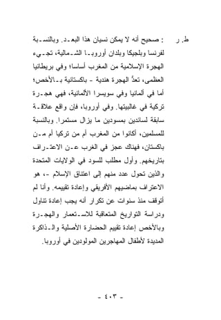 ‫: ﺼﺤﻴﺢ ﺃﻨﻪ ﻻ ﻴﻤﻜﻥ ﻨﺴﻴﺎﻥ ﻫﺫﺍ ﺍﻟ ‪‬ﻌـﺩ. ﻭﺒﺎﻟﻨﺴـﺒﺔ‬
              ‫ﺒ‬                                   ‫ﻁ. ﺭ‬
‫ﻟﻔﺭﻨﺴﺎ ﻭﺒﻠﺠﻴﻜﺎ ﻭﺒﻠﺩﺍﻥ ﺃﻭﺭﻭﺒـﺎ ﺍﻟﺸـﻤﺎﻟﻴﺔ، ﺘﺠـﻲﺀ‬
‫ﺍﻟﻬﺠﺭﺓ ﺍﻹﺴﻼﻤﻴﺔ ﻤﻥ ﺍﻟﻤﻐﺭﺏ ﺃﺴﺎ ‪‬ﺎ؛ ﻭﻓﻲ ﺒﺭﻴﻁﺎﻨﻴﺎ‬
               ‫ﺴ‬
‫ﺍﻟﻌﻅﻤﻰ، ﹸﻌﺩ ﺍﻟﻬﺠﺭﺓ ﻫﻨﺩﻴﺔ - ﺒﺎﻜﺴﺘﺎﻨﻴﺔ ﺒـﺎﻷﺨﺹ؛‬
                                 ‫ﺘ ﱡ‬
‫ﺃ ‪‬ﺎ ﻓﻲ ﺃﻟﻤﺎﻨﻴﺎ ﻭﻓﻲ ﺴﻭﻴﺴﺭﺍ ﺍﻷﻟﻤﺎﻨﻴﺔ، ﻓﻬﻲ ﻫﺠـﺭﺓ‬
                                           ‫ﻤ‬
‫ﺘﺭﻜﻴﺔ ﻓﻲ ﻏﺎﻟﺒﻴﺘﻬﺎ. ﻭﻓﻲ ﺃﻭﺭﻭﺒﺎ، ﻓﺈﻥ ﻭﺍﻗﻊ ﻋﻼﻗـﺔ‬
‫ﺴﺎﺒﻘﺔ ﻟﺴﺎﺌﺩﻴﻥ ﺒﻤﺴﻭﺩﻴﻥ ﻤﺎ ﻴﺯﺍل ﻤﺴﺘﻤ ‪‬ﺍ. ﻭﺒﺎﻟﻨﺴﺒﺔ‬
           ‫ﺭ‬
‫ﻟﻠﻤﺴﻠﻤﻴﻥ، ﺃﻜﺎﻨﻭﺍ ﻤﻥ ﺍﻟﻤﻐﺭﺏ ﺃﻡ ﻤﻥ ﺘﺭﻜﻴﺎ ﺃﻡ ﻤـﻥ‬
‫ﺒﺎﻜﺴﺘﺎﻥ، ﻓﻬﻨﺎﻙ ﻋﺠﺯ ﻓﻲ ﺍﻟﻐﺭﺏ ﻋـﻥ ﺍﻻﻋﺘـﺭﺍﻑ‬
‫ﺒﺘﺎﺭﻴﺨﻬﻡ. ﻭﺃﻭل ﻤﻁﻠﺏ ﻟﻠﺴﻭﺩ ﻓﻲ ﺍﻟﻭﻻﻴﺎﺕ ﺍﻟﻤﺘﺤﺩﺓ‬
‫ﻭﺍﻟﺫﻴﻥ ﺘﺤﻭل ﻋﺩﺩ ﻤﻨﻬﻡ ﺇﻟﻰ ﺍﻋﺘﻨﺎﻕ ﺍﻹﺴﻼﻡ -، ﻫﻭ‬
‫ﺍﻻﻋﺘﺭﺍﻑ ﺒﻤﺎﻀﻴﻬﻡ ﺍﻷﻓﺭﻴﻘﻲ ﻭﺇﻋﺎﺩﺓ ﺘﻘﻴﻴﻤﻪ. ﻭﺃﻨﺎ ﻟﻡ‬
‫ﺃﺘﻭﻗﻑ ﻤﻨﺫ ﺴﻨﻭﺍﺕ ﻋﻥ ﺘﻜﺭﺍﺭ ﺃﻨﻪ ﻴﺠﺏ ﺇﻋﺎﺩﺓ ﺘﻨﺎﻭل‬
‫ﻭﺩﺭﺍﺴﺔ ﺍﻟﺘﻭﺍﺭﻴﺦ ﺍﻟﻤﺘﻌﺎﻗﺒﺔ ﻟﻼﺴـﺘﻌﻤﺎﺭ ﻭﺍﻟﻬﺠـﺭﺓ‬
‫ﻭﺒﺎﻷﺨﺹ ﺇﻋﺎﺩﺓ ﺘﻘﻴﻴﻡ ﺍﻟﺤﻀﺎﺭﺓ ﺍﻷﺼﻠﻴﺔ ﻭﺍﻟـﺫﺍﻜﺭﺓ‬
   ‫ﺍﻟﻤﺩﻴﺩﺓ ﻷﻁﻔﺎل ﺍﻟﻤﻬﺎﺠﺭﻴﻥ ﺍﻟﻤﻭﻟﻭﺩﻴﻥ ﻓﻲ ﺃﻭﺭﻭﺒﺎ.‬




                       ‫- ٣٠٤ -‬
 